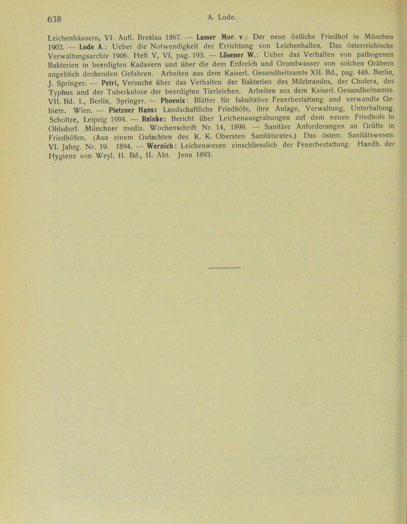 Leiehenhäusern, VI. Aufl. Breslau 1867. — Lasser Mor. v.: Der neue östliche Friedhof in München 1902. — Lode A-: Lieber die Notwendigkeit der Errichtung von Leichenhallen. Das österreichische Verwaltungsarchiv 1906. Heft V, VI, pag. 193. — Lösener W.: Lieber das Verhalten von pathogenen Bakterien in beerdigten Kadavern und über die dem Erdreich und Grundwasser von solchen Gräbern angeblich drohenden Gefahren. Arbeiten aus dem Kaiserl. Gesundheitsamte XII. Bd., pag. 448. Berlin, J. Springer. — Petri, Versuche über das Verhalten der Bakterien des Milzbrandes, der Cholera, des Typhus und der Tuberkulose der beerdigten Tierleichen. Arbeiten aus dem Kaiserl. Gesundheitsamte. VII. Bd. 1., Berlin, Springer. — Phoenix: Blätter für fakultative Feuerbestattung und verwandte Ge- biete. Wien. — Pietzner Hans: Landschaftliche Friedhöfe, ihre Anlage, Verwaltung, Unterhaltung. Scholtze, Leipzig 1904. — Reinke: Bericht über Leichenausgrabungen auf dem neuen Friedhofe in Ohlsdorf. Münchner mediz. Wochenschrift Nr. 14, 1899. — Sanitäre Anforderungen an Grüfte in Friedhöfen. (Aus einem Gutachten des K. K. Obersten Sanitätsrates.) Das österr. Sanitätswesen. VI. Jahrg. Nr. 19. 1894. — Wernich: Leichenwesen einschliesslich der Feuerbestattung. Handb. der Hygiene von Weyl. II. Bd., II. Abt. Jena 1893.