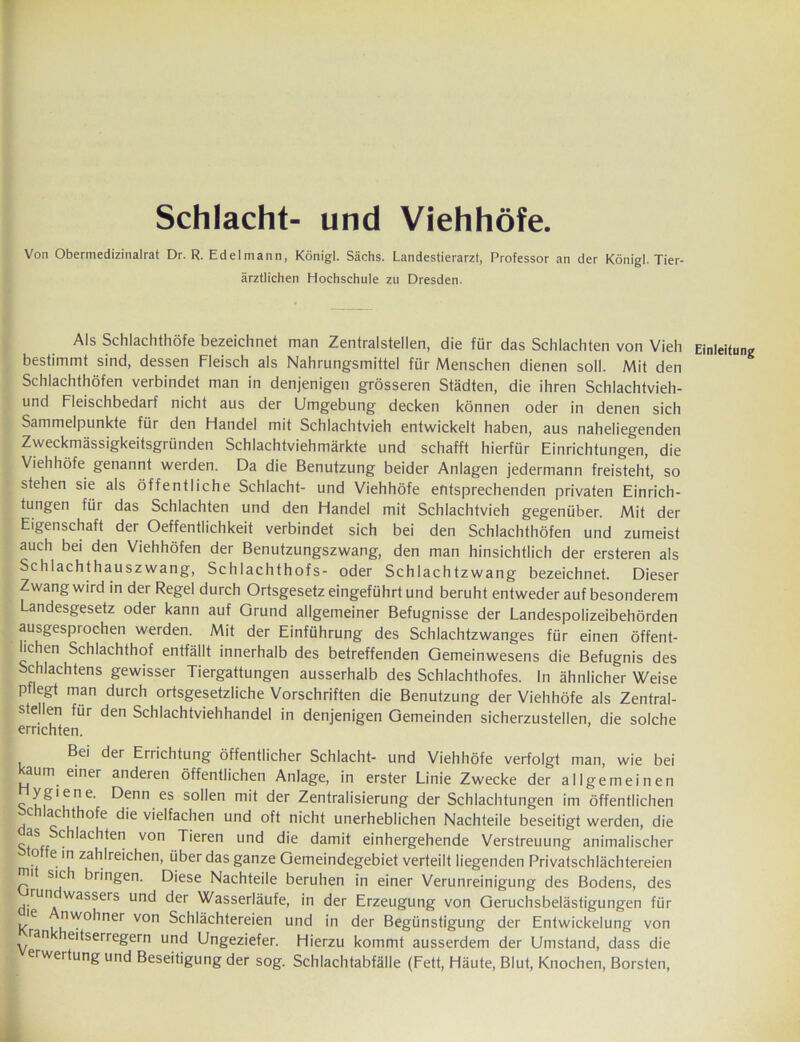 Schlacht- und Viehhöfe. Von Obermedizinalrat Dr. R. Edelmann, Königl. Sächs. Landestierarzt, Professor an der Königl. Tier- ärztlichen Hochschule zu Dresden. Als Schlachthöfe bezeichnet man Zentralstellen, die für das Schlachten von Vieh Einleitung bestimmt sind, dessen Fleisch als Nahrungsmittel für Menschen dienen soll. Mit den Schlachthöfen verbindet man in denjenigen grösseren Städten, die ihren Schlachtvieh- und Fleischbedarf nicht aus der Umgebung decken können oder in denen sich Sammelpunkte für den Handel mit Schlachtvieh entwickelt haben, aus naheliegenden Zweckmässigkeitsgründen Schlachtviehmärkte und schafft hierfür Einrichtungen, die Viehhöfe genannt werden. Da die Benutzung beider Anlagen jedermann freisteht, so stehen sie als öffentliche Schlacht- und Viehhöfe entsprechenden privaten Einrich- tungen für das Schlachten und den Handel mit Schlachtvieh gegenüber. Mit der Eigenschaft der Oeffentlichkeit verbindet sich bei den Schlachthöfen und zumeist auch bei den Viehhöfen der Benutzungszwang, den man hinsichtlich der ersteren als Schlachthauszwang, Schlachthofs- oder Schlachtzwang bezeichnet. Dieser Zwang wird in der Regel durch Ortsgesetz eingeführt und beruht entweder auf besonderem Landesgesetz oder kann auf Grund allgemeiner Befugnisse der Landespolizeibehörden ausgesprochen werden. Mit der Einführung des Schlachtzwanges für einen öffent- lichen Schlachthof entfällt innerhalb des betreffenden Gemeinwesens die Befugnis des Schlachtens gewisser Tiergattungen ausserhalb des Schlachthofes. In ähnlicher Weise pflegt man durch ortsgesetzliche Vorschriften die Benutzung der Viehhöfe als Zentral- stellen für den Schlachtviehhandel in denjenigen Gemeinden sicherzustellen, die solche errichten. Bei der Errichtung öffentlicher Schlacht- und Viehhöfe verfolgt man, wie bei aum einer anderen öffentlichen Anlage, in erster Linie Zwecke der allgemeinen ygiene. Denn es sollen mit der Zentralisierung der Schlachtungen im öffentlichen ochlachthofe die vielfachen und oft nicht unerheblichen Nachteile beseitigt werden, die as Schiachten von Tieren und die damit einhergehende Verstreuung animalischer o e in zahlreichen, über das ganze Gemeindegebiet verteilt liegenden Privatschlächtereien q1 S'c^ bringen. Diese Nachteile beruhen in einer Verunreinigung des Bodens, des runc wassers und der Wasserläufe, in der Erzeugung von Geruchsbelästigungen für Rle 'lwo*lner von Schlächtereien und in der Begünstigung der Entwickelung von ran eitserregern und Ungeziefer. Hierzu kommt ausserdem der Umstand, dass die erwertung und Beseitigung der sog. Schlachtabfälle (Fett, Häute, Blut, Knochen, Borsten,