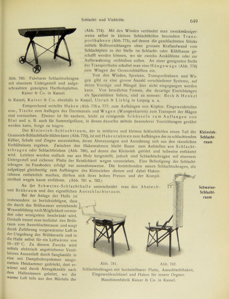 Abb. 780. Fahrbarer Schlachtschragen mit eisernem Untergestell und aufge- schraubten geneigten Hartholzplatten. Kaiser & Co. in Kassel. (Abb. 774). Mit den Winden verbindet man zweckmässiger- weise selbst in kleinen Schlachthöfen besondere Trans- portbahnen (Abb. 775), auf denen die geschlachteten Stücke mittels Rollvorrichtungen ohne grossen Kraftaufwand vom Schlachtplatz zu der Stelle im Schlacht- oder Kühlhause ge- schafft werden können, wo sie zwecks Auskühlens oder zur Aufbewahrung verbleiben sollen. An einer geeigneten Stelle der Transportbahn schaltet man eine H ä n g e w a g e (Abb. 778) zum Wiegen der Orossviehhälften ein. Von den Winden, Spreizen, Transportbahnen und Wa- gen gibt es eine grosse Anzahl verschiedener Systeme, auf deren Vorzüge und Mängel hier nicht eingegangen werden kann. Von bewährten Firmen, die derartige Einrichtungen als Spezialitäten liefern, sind zu nennen: Beck & Henkel in Kassel, Kaiser & Co. ebenfalls in Kassel, Unruh & Liebig in Leipzig u. a. Entsprechend verteilte Haken (Abb. 776 u. 777) zum Aufhängen von Köpfen, Eingeweideteilen usw., Tische zum Auflegen des Darmkanals und Wagen (Wampenkarren) zum Transport der Mägen sind vorzusehen. Ebenso ist für saubere, leicht zu reinigende Schüsseln zum Auffangen von Blut und n. B auch für Sammelgefässe, in denen dasselbe mittels besonderer Vorrichtungen gerührt werden kann, Sorge zu tragen. Der Kleinvieh-Schlachtraum, der in mittleren und kleinen Schlachthöfen einen Teil der Grossvieh-Schlachthalle bilden kann (Abb. 779), ist mit Hakenrahmen zum Aufhängen der zu schlachtenden Kälber, Schafe und Ziegen auszustatten, deren Abmessungen und Anordnung sich aus den räumlichen Verhältnissen ergeben. Zwischen den Hakenrahmen bleibt Raum zum Aufstellen von Schlacht- schragen oder Schlachtböcken (Abb. 780), auf denen das Kleinvieh getötet und teilweise enthäutet wird. Letztere werden vielfach nur aus Holz hergestellt, jedoch sind Schlachtschragen mit eisernem Untergestell und eichener Platte der Reinlichkeit wegen vorzuziehen. Eine Befestigung der Schlacht- schragen im Fussboden erfolgt nur ausnahmsweise. Die feststehenden neuen Schlachtschragen, die aufgekippt gleichzeitig zum Aufhängen des Kleinviehes dienen und dabei Haken- rahmen entbehrlich machen, dürften sich ihres hohen Preises und der Kompli- ziertheit wegen kaum einführen. (Abb. 781 u. 782.) An d.er Schweine-Schlachthalle unterscheidet man den Abstech- und Brühraum und den eigentlichen Aussch 1 achteraum. Bei der Anlage der Halle ist insbesondere zu berücksichtigen, dass die durch das Brühwasser entstehende ^ T*' Wrasenbildung nach Möglichkeit vermie- den oder wenigstens beschränkt wird. Deshalb trennt man tunlichst den Brüh- raum vom Ausschlachteraum und sorgt durch Zuführung vorgewärmter Luft in der Umgebung des Brühkessels und in die Halle selbst für ein Luftwärme von 10 15° C. Zu diesem Zwecke wird mittels elektrisch angetriebener Venti- latoren Aussenluft durch Saugkanäle in eine mit Dampfrohrsystemen ausge- stattete Heizkammer gedrückt, dort er- Abb. 781 • wärmt und durch Abzugskanäle nach dem Halleninnern geleitet, wo die warme Luft teils aus den Mänteln der Abb. 7S2. Schlachtschragen mit hochstellbarer Platte, Ausschlachthaken, Eingeweideschüssel und Haken fiir innere Organe. Maschinenfabrik Kaiser 8t Co. in Kassel. Kleinvieh- Schlacht- raum Schweine- Schlacht-