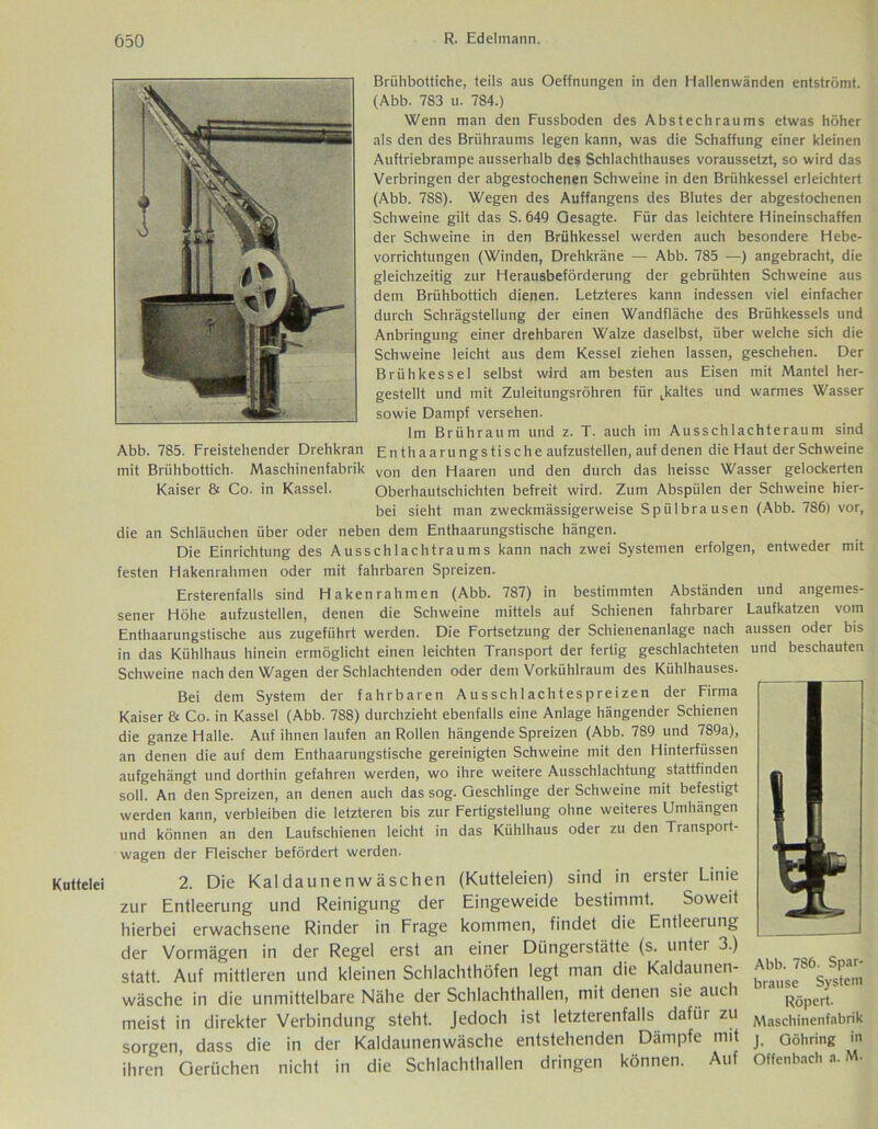 Kuttelei Brühbottiche, teils aus Oeffnungen in den Hallenwänden entströmt. (Abb. 783 u. 784.) Wenn man den Fussboden des Abstechraums etwas höher als den des Briihraums legen kann, was die Schaffung einer kleinen Auftriebrampe ausserhalb des Schlachthauses voraussetzt, so wird das Verbringen der abgestochenen Schweine in den Brühkessel erleichtert (Abb. 788). Wegen des Auffangens des Blutes der abgestochenen Schweine gilt das S. 649 Gesagte. Für das leichtere Hineinschaffen der Schweine in den Brühkessel werden auch besondere Hebe- vorrichtungen (Winden, Drehkrane — Abb. 785 —) angebracht, die gleichzeitig zur Herausbeförderung der gebrühten Schweine aus dem Brühbottich dienen. Letzteres kann indessen viel einfacher durch Schrägstellung der einen Wandfläche des Brühkessels und Anbringung einer drehbaren Walze daselbst, über welche sich die Schweine leicht aus dem Kessel ziehen lassen, geschehen. Der Brühkessel selbst wird am besten aus Eisen mit Mantel her- gestellt und mit Zuleitungsröhren für ^kaltes und warmes Wasser sowie Dampf versehen. Im Brühraum und z. T. auch im Ausschlachteraum sind Abb. 785. Freistehender Drehkran En thaarungs tische aufzustellen, auf denen die Haut der Schweine mit Brühbottich. Maschinenfabrik von den Haaren und den durch das heisse Wasser gelockerten Kaiser & Co. in Kassel. Oberhautschichten befreit wird. Zum Abspülen der Schweine hier- bei sieht man zweckmässigerweise Spülbrausen (Abb. 786) vor, die an Schläuchen über oder neben dem Enthaarungstische hängen. Die Einrichtung des Ausschlachtraums kann nach zwei Systemen erfolgen, entweder mit festen Hakenrahmen oder mit fahrbaren Spreizen. Ersterenfalls sind Hakenrahmen (Abb. 787) in bestimmten Abständen und angemes- sener Höhe aufzustellen, denen die Schweine mittels auf Schienen fahrbarer Laufkatzen vom Enthaarungstische aus zugeführt werden. Die Fortsetzung der Schienenanlage nach aussen oder bis in das Kühlhaus hinein ermöglicht einen leichten Transport der fertig geschlachteten und beschauten Schweine nach den Wagen der Schlachtenden oder dem Vorkühlraum des Kühlhauses. Bei dem System der fahrbaren Ausschlachtespreizen der Firma Kaiser & Co. in Kassel (Abb. 788) durchzieht ebenfalls eine Anlage hängender Schienen die ganze Halle. Auf ihnen laufen an Rollen hängende Spreizen (Abb. 789 und 789a), an denen die auf dem Enthaarungstische gereinigten Schweine mit den Hinterfüssen aufgehängt und dorthin gefahren werden, wo ihre weitere Ausschlachtung stattfinden soll. An den Spreizen, an denen auch das sog. Geschlinge der Schweine mit befestigt werden kann, verbleiben die letzteren bis zur Fertigstellung ohne weiteres Umhängen und können an den Laufschienen leicht in das Kühlhaus oder zu den Transport- wagen der Fleischer befördert werden. 2. Die Kaldaunenwäschen (Kutteleien) sind in erster Linie zur Entleerung und Reinigung der Eingeweide bestimmt. Soweit hierbei erwachsene Rinder in Frage kommen, findet die Entleerung der Vormägen in der Regel erst an einer Düngerstätte (s. unter 3.) statt. Auf mittleren und kleinen Schlachthöfen legt man die Kaldaunen- ^ ^ wäsche in die unmittelbare Nähe der Schlachthallen, mit denen sie auch Röpert. meist in direkter Verbindung steht. Jedoch ist letzterenfalls dafür zu Maschjnenfabrik sorgen dass die in der Kaldaunenwäsche entstehenden Dämpfe mit j. Oöhring in ihren Gerüchen nicht in die Schlachthallen dringen können. Auf Offenbach a. M-