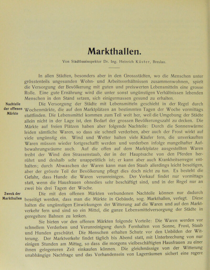 Nachteile der offenen Märkte Zweck der Markthallen Markthallen. Von Stadtbauinspektor Dr. Ing. Heinrich Küster, Breslau. In allen Städten, besonders aber in den Orossstädten, wo die Menschen unter grösstenteils ungesunden Wohn- und Arbeitsverhältnissen zusammenwohnen, spielt die Versorgung der Bevölkerung mit guten und preiswerten Lebensmitteln eine grosse Rolle. Eine gute Ernährung wird die unter sonst ungünstigen Verhältnissen lebenden Menschen in den Stand setzen, sich einigermassen gesund zu erhalten. Die Versorgung der Städte mit Lebensmitteln geschieht in der Regel durch Wochenmärkte, die auf den Marktplätzen an bestimmten Tagen der Woche vormittags stattfinden. Die Lebensmittel kommen zum Teil weit her, weil die Umgebung der Städte allein nicht in der Lage ist, den Bedarf der grossen Bevölkerungszahl zu decken. Die Märkte auf freien Plätzen haben aber folgende Nachteile: Durch die Sonnenwärme leiden sämtliche Waren, so dass sie schnell verderben, aber auch der Frost wirkt auf viele ungünstig ein. Wind und Wetter halten viele Käufer fern, die unverkauften Waren müssen wieder fortgeschafft werden und verderben infolge mangelhafter Auf- bewahrungsräume auch. Auf die offen auf dem Marktplatze ausgestellten Waren treibt der Wind den Strassenstaub, der in der Hauptsache von den Pferden her- rührt und deshalb sehr unappetitlich ist; er kann aber auch Krankheitserreger ent- halten; durch Abwaschen der Waren kann man den Staub allerdings leicht beseitigen, aber der grösste Teil der Bevölkerung pflegt dies doch nicht zu tun. Es besteht die Gefahr, dass Hunde die Waren verunreinigen. Der Verkauf findet nur vormittags statt, wenn die Hausfrauen ohnedies sehr beschäftigt sind, und in der Regel nur an zwei bis drei Tagen der Woche. Die mit den offenen Märkten verbundenen Nachteile können nur dadurch beseitigt werden, dass man die Märkte in Gebäude, sog. Markthallen, verlegt. Diese halten die ungünstigen Einwirkungen der Witterung auf die Waren und auf den Markt- verkehr fern und sind so ein Mittel, die ganze Lebensmittelversorgung der Städte in geregeltere Bahnen zu lenken. Sie bieten vor den offenen Märkten folgende Vorteile: Die Waren werden vor schnellem Verderben und Verunreinigung durch Fernhalten von Sonne, Fiost, Staub und Hunden geschützt. Die Menschen erhalten Schutz vor den Unbilden der Wit- terung. Der Marktverkehr findet täglich bis Abend statt, mit Unterbrechung von nur einigen Stunden am Mittag, so dass die morgens vielbeschäftigten Hausfrauen zu einer ihnen gelegeneren Zeit einkaufen können. Die gleichmässige von der Witterung unabhängige Nachfrage und das Vorhandensein von Lagerräumen sichert eine regeie