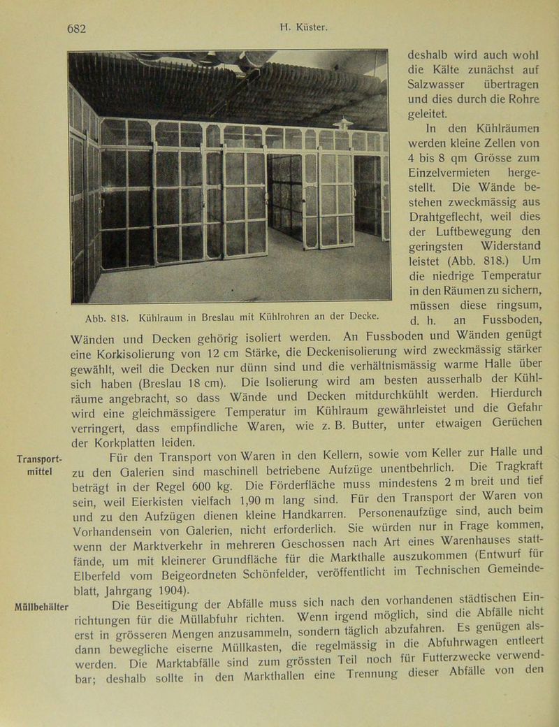 Abb. 818. Kiihlraum in Breslau mit Kühlrohren an der Decke. deshalb wird auch wohl die Kälte zunächst auf Salzwasser übertragen und dies durch die Rohre geleitet. In den Kühlräumen werden kleine Zellen von 4 bis 8 qm Grösse zum Einzelvermieten herge- stellt. Die Wände be- stehen zweckmässig aus Drahtgeflecht, weil dies der Luftbewegung den geringsten Widerstand leistet (Abb. 818.) Um die niedrige Temperatur in den Räumen zu sichern, müssen diese ringsum, d. h. an Fussboden, Wänden und Decken gehörig isoliert werden. An Fussboden und Wänden genügt eine Korkisolierung von 12 cm Stärke, die Deckenisolierung wird zweckmässig stärker gewählt, weil die Decken nur dünn sind und die verhältnismässig warme Halle über sich haben (Breslau 18 cm). Die Isolierung wird am besten ausserhalb der Kühl- räume angebracht, so dass Wände und Decken mitdurchkühlt werden. Hierdurch wird eine gleichmässigere Temperatur im Kühlraum gewährleistet und die Gefahr verringert, dass empfindliche Waren, wie z. B. Butter, unter etwaigen Gerüchen der Korkplatten leiden. Für den Transport von Waren in den Kellern, sowie vom Keller zur Halle und zu den Galerien sind maschinell betriebene Aufzüge unentbehrlich. Die Tragkraft beträgt in der Regel 600 kg. Die Förderfläche muss mindestens 2 m breit und tief sein, weil Eierkisten vielfach 1,90 m lang sind. Für den Transport der Waren von und zu den Aufzügen dienen kleine Handkarren. Personenaufzüge sind, auch beim Vorhandensein von Galerien, nicht erforderlich. Sie würden nur in Frage kommen, wenn der Marktverkehr in mehreren Geschossen nach Art eines Warenhauses statt- fände, um mit kleinerer Grundfläche für die Markthalle auszukommen (Entwurf für Elberfeld vom Beigeordneten Schönfelder, veröffentlicht im Technischen Gemeinde- blatt, Jahrgang 1904). P. lüllbehiilter Die Beseitigung der Abfälle muss sich nach den vorhandenen stad‘,sc:l;en richtungen für die Müllabfuhr richten. Wenn irgend möglich, sind die Abfalle nicht erst in grösseren Mengen anzusammeln, sondern täglich abzufahren. s genügen as dann bewegliche eiserne Müllkasten, die regelmässig in die Abfuhrwagen entlee werden. Die Marktabfälle sind zum grössten Teil noch für Futterzwecke verwend- bar; deshalb sollte in den Markthallen eine Trennung dieser Abfalle von den Transport- mittel