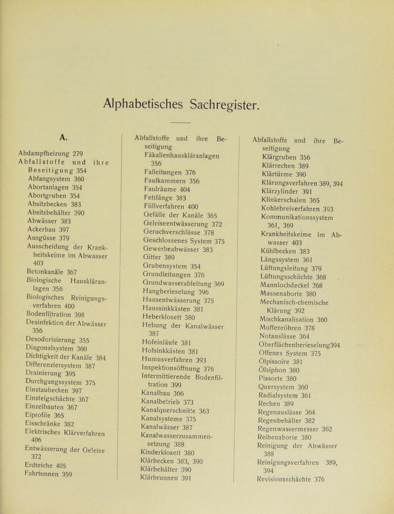 Alphabetisches Sachregister. A. Abdampfheizung 279 Abfallstoffe und ihre Beseitigung 354 Abfangsystem 360 Abortanlagen 354 Abortgruben 354 Absitzbecken 383 Absitzbehälter 390 Abwässer 383 Ackerbau 397 Ausgüsse 379 Ausscheidung der Krank- heitskeime im Abwasser 403 Betonkanäle 367 Biologische Hauskläran- lagen 356 Biologisches Reinigungs- verfahren 400 Bodenfiltration 398 Desinfektion der Abwässer 356 Desodorisierung 355 Diagonalsystem 360 Dichtigkeit der Kanäle 384 Differenziersystem 387 Drainierung 395 Durchgangssystem 375 Einstaubecken 397 Einsteigschächte 367 Einzelbauten 367 Eiprofile 365 Eisschränke 382 Elektrisches Klärveifahren 406 Entwässerung der Geleise 372 Erdteiche 405 Fahrtonnen 359 Abfallstoffe und ihre Be- seitigung Fäkalienhauskläranlagen 356 Falleitungen 376 Faulkammern 356 Faulräume 404 Fetlfänge 383 Füllverfahren 400 Gefälle der Kanäle 365 Geleiseentwässerung 372 Geruchverschlüsse 378 Geschlossenes System 375 Gewerbeabwässer 383 Gitter 389 Grubensystem 354 Grundleitungen 376 Grundwasserableitung 369 Hangberieselung 396 Hausentwässerung 375 Haussinkkästen 381 Heberklosett 380 Hebung der Känalwässer 387 Hofeinläufe 381 Hofsinkkästen 381 Humusverfahren 393 Inspektionsöffnung 376 Intermittierende Bodenfil- tration 399 Kanalbau 366 Kanalbetrieb 373 Kanalquerschnitte 363 Kanalsysteme 375 Kanalwässer 387 Kanal wasserzusammen- setzung 388 Kinderklosett 380 Klärbecken 383, 390 Klärbehälter 390 Klärbrunnen 391 Abfallstoffe und ihre Be- seitigung Klärgruben 356 Klärrechen 389 Klärtürme 390 Klärungsverfahren 389, 394 Klärzylinder 391 Klinkerschalen 365 Kohlebreiverfahren 393 Kommunikationssystem 361, 369 Krankheitskeime im Ab- wasser 403 Kühlbecken 3S3 Längssystem 361 Lüftungsleitung 379 Lüftungsschächte 368 Mannlochdeckel 368 Massenaborte 380 Mechanisch-chemische Klärung 392 Mischkanalisation 360 Muffenröhren 378 Notauslässe 364 Oberflächenberieselung394 Offenes System 375 Ölpissoire 381 Ölsiphon 380 Pissorte 380 Quersystem 360 Radialsystem 361 Rechen 389 Regenauslässe 364 Regenbehälter 382 Regenwassermesser 362 Reihenaborte 380 Reinigung der Abwässer 388 Reinigungsverfahren 389, 394 Revisionsschächte 376