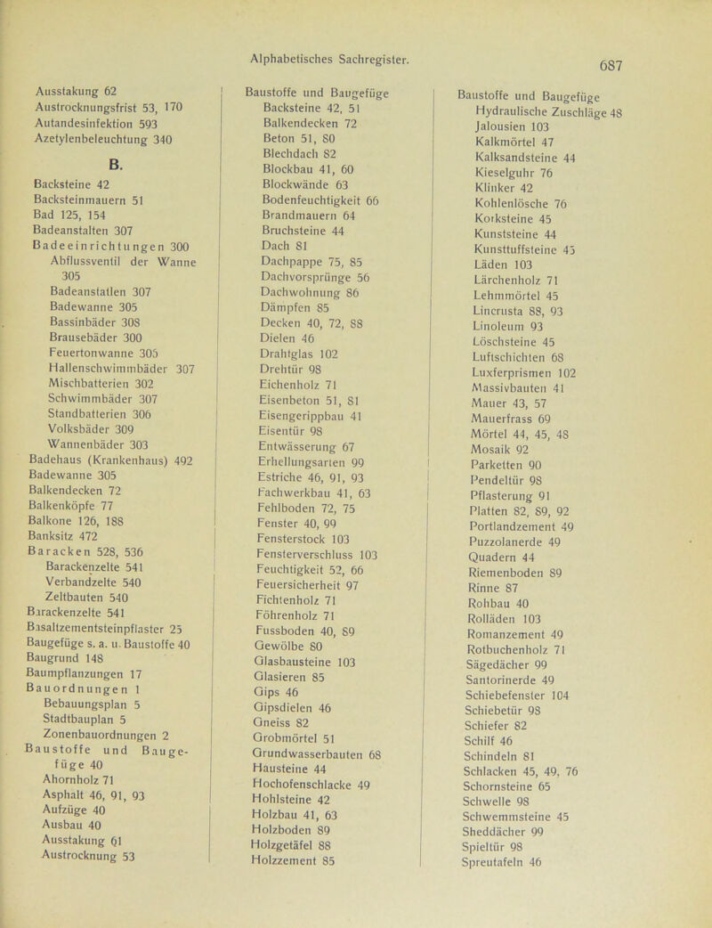 Ausstakung 62 Austrocknungsfrist 53, 170 Autandesinfektion 593 Azetylenbeleuchtung 340 B. Backsteine 42 Backsteinmauern 51 Bad 125, 154 Badeanstalten 307 Badeeinrichtungen 300 Abflussventil der Wanne 305 Badeanstatlen 307 Badewanne 305 Bassinbäder 30S Brausebäder 300 Feuertonwanne 305 Hallenschwimmbäder 307 Mischbatterien 302 Schwimmbäder 307 Standbatterien 306 Volksbäder 309 Wannenbäder 303 Badehaus (Krankenhaus) 492 Badewanne 305 Balkendecken 72 Balkenköpfe 77 Baikone 126, 188 Banksitz 472 Baracken 528, 536 Barackenzelte 541 Verbandzelte 540 Zeltbauten 540 Barackenzelte 541 Basaltzementsteinpflaster 25 Baugefüge s. a. u. Baustoffe 40 Baugrund 148 Baumpflanzungen 17 Bauordnungen 1 Bebauungsplan 5 Stadtbauplan 5 Zonenbauordnungen 2 Baustoffe und Bauge- füge 40 Ahornholz 71 Asphalt 46, 91, 93 Aufzüge 40 Ausbau 40 Ausstakung 61 Austrocknung 53 Alphabetisches Sachregister. Baustoffe und Baugefüge Backsteine 42, 51 Balkendecken 72 Beton 51, SO Blechdach S2 Blockbau 41, 60 Blockwände 63 Bodenfeuchtigkeit 66 Brandmauern 64 Bruchsteine 44 Dach 81 Dachpappe 75, 85 Dachvorsprünge 56 Dachwohnung 86 Dämpfen 85 Decken 40, 72, S8 Dielen 46 Drahtglas 102 Drehtür 98 Eichenholz 71 Eisenbeton 51, 81 Eisengerippbau 41 Eisentür 98 Entwässerung 67 Erhellungsarlen 99 Estriche 46, 91, 93 Fachwerkbau 41, 63 Fehlboden 72, 75 Fenster 40, 99 Fensterstock 103 Fensterverschluss 103 Feuchtigkeit 52, 66 Feuersicherheit 97 Fichtenholz 71 Föhrenholz 71 Fussboden 40, S9 Gewölbe 80 Glasbausteine 103 Glasieren 85 Gips 46 Gipsdielen 46 Gneiss 82 Grobmörtel 51 Grundwasserbauten 68 Hausteine 44 Hochofenschlacke 49 Hohlsteine 42 Holzbau 41, 63 Holzboden 89 Holzgetäfel 88 Holzzement 85 687 Baustoffe und Baugefüge Hydraulische Zuschläge 48 Jalousien 103 Kalkmörtel 47 Kalksandsteine 44 Kieselguhr 76 Klinker 42 Kohlenlösche 76 Korksteine 45 Kunststeine 44 Kunsttuffsteine 45 Läden 103 Lärchenholz 71 Lehmmörtel 45 Lincrusta 88, 93 Linoleum 93 Löschsteine 45 Luftschichten 68 Luxferprismen 102 Massivbauten 41 Mauer 43, 57 Mauerfrass 69 Mörtel 44, 45, 48 Mosaik 92 Parketten 90 Pendeltür 9S Pflasterung 91 Platten S2, S9, 92 Portlandzement 49 Puzzolanerde 49 Quadern 44 Riemenboden 89 Rinne 87 Rohbau 40 Rolläden 103 Romanzement 49 Rotbuchenholz 71 Sägedächer 99 Santorinerde 49 Schiebefenster 104 Schiebetür 9S Schiefer 82 Schilf 46 Schindeln 81 Schlacken 45, 49, 76 Schornsteine 65 Schwelle 98 Schwemmsteine 45 Sheddächer 99 Spieltiir 98 Spreutafeln 46