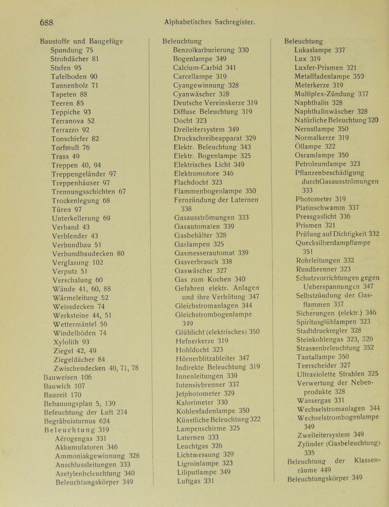 Baustoffe und Baugefüge Spundung 75 Strohdächer S1 Stufen 95 Tafelboden 90 Tannenholz 71 Tapeten S8 Teeren 85 Teppiche 93 Terranova 52 Terrazzo 92 Tonschiefer 82 Torfmull 76 Trass 49 Treppen 40, 94 Treppengeländer 97 Treppenhäuser 97 Trennungsschichten 67 Trockenlegung 68 Türen 97 Unterkellerung 69 Verband 43 Verblender 43 Verbundbau 51 Verbundbaudecken 80 Verglasung 102 Verputz 51 Verschalung 60 Wände 41, 60, 88 Wärmeleitung 52 Weissdecken 74 Werksteine 44, 51 Wettermäntel 56 Windelböden 74 Xylolith 93 Ziegel 42, 49 Ziegeldächer 84 Zwischendecken 40,71,78 Bauweisen 106 Bau wich 107 Bauzeit 170 Bebauungsplan 5, 139 Befeuchtung der Luft 274 Begräbnisturnus 624 Beleuchtung 319 Aerogengas 331 Akkumulatoren 346 Ammoniakgewinnung 328 Anschlussleitungen 333 Azetylenbeleuchtung 340 Beleuchtungskörper 349 Beleuchtung Benzolkarburierung 330 Bogenlampe 349 Calcium-Carbid 341 Carcellampe 319 Cyangewinnung 328 Cyanwäscher 328 Deutsche Vereinskerze 319 Diffuse Beleuchtung 319 Docht 323 Dreileitersystem 349 Druckschreibeapparat 329 Elektr. Beleuchtung 343 Elektr. Bogenlampe 325 Elektrisches Licht 349 Elektromotore 346 Flachdocht 323 Flammenbogenlampe 350 Fernzündung der Laternen 338 Gasausströmungen 333 Gasautomaten 339 Gasbehälter 328 Gaslampen 325 Gasmesserautomat 339 Gasverbrauch 338 Gaswäscher 327 Gas zum Kochen 340 Gefahren elektr. Anlagen und ihre Verhütung 347 Gleichstromanlagen 344 Gleichstrombogenlampe 349 Glühlicht (elektrisches) 350 Hefnerkerze 319 Hohldocht 323 Hörnerblitzableiter 347 Indirekte Beleuchtung 319 Innenleitungen 339 Iutensivbrenner 337 Jetphotonieter 329 Kalorimeter 330 Kohlenfadenlampe 350 Künstliche Beleuchtung322 Lampenschirme 325 Laternen 333 Leuchtgas 326 Lichtmessung 329 Ligroinlampe 323 Liliputlampe 349 Luftgas 331 Beleuchtung Lukaslampe 337 Lux 319 Luxfer-Prismen 321 Metallfadenlampe 350 Meterkerze 319 Multiplex-Zündung 337 Naphthalin 328 Naphthalinwäscher 328 Natürliche Beleuchtung320 Nernstlampe 350 Normalkerze 319 Öllampe 322 Osramlampe 350 Petroleumlampe 323 Pflanzenbeschädigung durchGasausströmungen 333 Photometer 319 Platinschwamm 337 Pressgaslicht 336 Prismen 321 Prüfung auf Dichtigkeit 332 Quecksilberdampflampe 351 Rohrleitungen 332 Rundbrenner 323 Schutzvorrichtungen gegen Ueberspannungen 347 Selbstzündung der Gas- flammen 337 Sicherungen (elektr.) 346 Spiritusglühlampen 323 Stadtdruckregler 328 Steinkohlengas 323, 326 Strassenbeleuchtung 352 Tantallampe 350 Teerscheider 327 Ultraviolette Strahlen 325 Verwertung der Neben- produkte 32S Wassergas 331 Wechselstromanlagen 344 Wechselstrombogenlampe 349 Zweileitersystem 349 Zylinder (Gasbelcuchtungf 335 Beleuchtung der Klassen- räume 449 Beleuchtungskörper 349