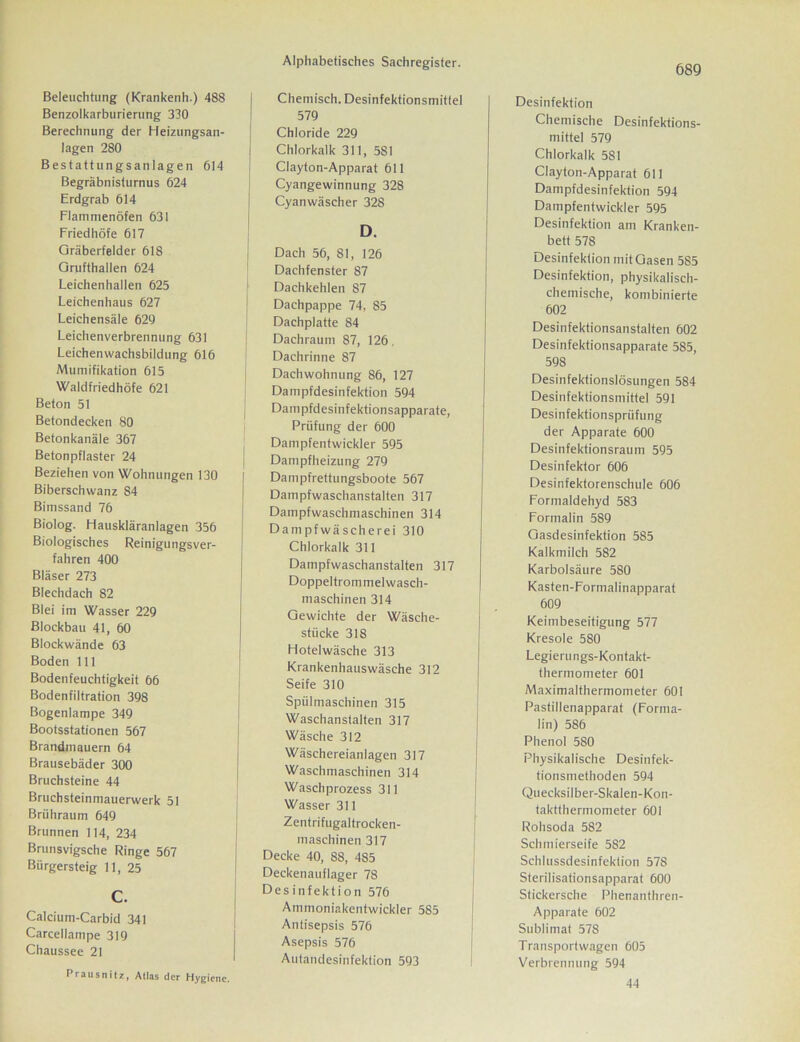 689 Beleuchtung (Krankenh.) 488 Benzolkarburierung 330 Berechnung der Heizungsan- lagen 280 Bestattungsanlagen 614 Begräbnisturnus 624 Erdgrab 614 Flammenöfen 631 Friedhöfe 617 Gräberfelder 618 Grufthallen 624 Leichenhallen 625 Leichenhaus 627 Leichensäle 629 Leichenverbrennung 631 Leichenwachsbildung 616 Mumifikation 615 Waldfriedhöfe 621 Beton 51 Betondecken 80 Betonkanäle 367 Betonpflaster 24 Beziehen von Wohnungen 130 Biberschwanz 84 Bimssand 76 Biolog. Hauskläranlagen 356 Biologisches Reinigungsver- fahren 400 Bläser 273 Blechdach 82 Blei im Wasser 229 Blockbau 41, 60 Blockwände 63 Boden 111 Bodenfeuchtigkeit 66 Bodenfiltration 398 Bogenlampe 349 Bootsstationen 567 Brandmauern 64 Brausebäder 300 Bruchsteine 44 Bruchsteinmauerwerk 51 Brühraum 649 Brunnen 114, 234 Brunsvigsche Ringe 567 Bürgersteig 11, 25 Calcium-Carbid 341 Carcellampe 319 Chaussee 21 Praiisnitz, Atlas der Hygiene. Chemisch. Desinfektionsmittel 579 Chloride 229 Chlorkalk 311, 5S1 Clayton-Apparat 611 Cyangewinnung 328 Cyanwäscher 328 D. Dach 56, 81, 126 Dachfenster 87 Dachkehlen 87 Dachpappe 74, 85 Dachplatte 84 Dachraum 87, 126. Dachrinne 87 Dachwohnung 86, 127 Dampfdesinfektion 594 Dampfdesinfektionsapparate, Prüfung der 600 Dampfentwickler 595 Dampfheizung 279 Dampfrettungsboote 567 Dampfwaschanstalten 317 Dampfwaschmaschinen 314 Dampfwäscherei 310 Chlorkalk 311 Dampfwaschanstalten 317 Doppeltrommelwasch- maschinen 314 Gewichte der Wäsche- stücke 318 Hotelwäsche 313 Krankenhauswäsche 312 Seife 310 Spülmaschinen 315 Waschanstalten 317 Wäsche 312 Wäschereianlagen 317 Waschmaschinen 314 Waschprozess 311 Wasser 311 Zentrifugaltrocken- maschinen 317 Decke 40, 88, 485 Deckenauflager 78 Desinfektion 576 Ammoniakentwickler 585 Antisepsis 576 Asepsis 576 Autandesinfektion 593 Desinfektion Chemische Desinfektions- mittel 579 Chlorkalk 5S1 Clayton-Apparat 611 Dampfdesinfektion 594 Dampfentwickler 595 Desinfektion am Kranken- bett 578 Desinfektion mit Gasen 585 Desinfektion, physikalisch- chemische, kombinierte 602 Desinfektionsanstalten 602 Desinfektionsapparate 585, 598 Desinfektionslösungen 584 Desinfektionsmittel 591 Desinfektionsprüfung der Apparate 600 Desinfektionsraum 595 Desinfektor 606 Desinfektorenschule 606 Formaldehyd 583 Formalin 589 Gasdesinfektion 585 Kalkmilch 582 Karbolsäure 580 Kasten-Formalinapparat 609 Keimbeseitigung 577 Kresole 580 Legierungs-Kontakt- thermometer 601 Maximalthermometer 601 Pastillenapparat (Forma- lin) 586 Phenol 580 Physikalische Desinfek- tionsmethoden 594 Quecksilber-Skalen-Kon- taktthermometer 601 Rohsoda 582 Schmierseife 582 Schlussdesinfektion 57S Sterilisationsapparat 600 Stickersche Phenantluen- Apparate 602 Sublimat 578 Transportwagen 605 Verbrennung 594 44