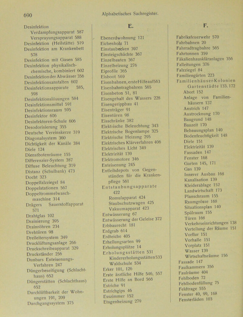 Desinfektion Verdampfungsapparat 587 Versprayungsapparat 588 Desinfektion (Heilstätte) 519 Desinfektion am Krankenbett 578 Desinfektion mit Gasen 585 Desinfektion physikalisch- chemische, kombiniert 602 Desinfektion der Abwässer 356 Desinfektionsanstalten 602 Desinfektionsapparate 585, 598 Desinfektionslösungen 584 Desinfektionsmittel 591 Desinfektionsraum 595 Desinfektor 606 Desinfektoren-Schule 606 Desodorisierung 355 Deutsche Vereinskerze 319 Diagonalsystem 360 Dichtigkeit der Kanäle 384 Diele 124 Dienstbotenräume 155 Differenzier-System 387 Diffuse Beleuchtung 319 Distanz (Schulbank) 473 Docht 323 Doppelfalzziegel S4 Doppelstationen 567 Doppeltrommelwasch- maschine 314 Drägers Sauerstoffapparat 571 Drahtglas 102 Drainierung 395 Drainröhren 234 Drehtüren 98 Dreileitersystem 349 Drucklüftungsanlage 266 Druckschreibeapparat 329 Druckständer 256 Dunbars Enteisenungs- Verfahren 247 Düngerbeseitigung (Schlacht- haus) 652 Düngerstätten (Schlachthaus) 652 Durchlüftbarkeit der Wohn- ungen 191, 209 Durchgangssystem 375 Alphabetisches Sachregister. E. Ebenerdwohnung 121 Eichenholz 71 Einstaubecken 397 Einsteigschächte 367 Einzelbauten 367 Einzelheizung 276 Eiprofile 365 Eisboot 569 Eisenbahnen, ersteHilfeauf563 Eisenbahntragbahren 565 Eisenbeton 51, 81 Eisengehalt des Wassers 228 Eisengerippbau 41 Eisenträger 91 Eisentüren 98 Eisschränke 382 Elektrische Beleuchtung 343 Elektrische Bogenlampe 325 Elektrische Heizung 295 Elektrisches Klärverfahren 406 Elektrisches Licht 349 Elektrizität 139 Elektromotore 346 Enteisenung 245 Entleihdepots von Gegen- ständen für die Kranken- pflege 561 Entstaubungsapparate 422 Romulapparat 424 Staubschutzwagen 425 Vakuumapparat 423 Entwässerung 67 Entwässerung der Geleise 372 Erbbaurecht 181 Erdgrab 614 Erdteiche 405 Erhellungsarten 99 Erholungsplätze 14 Erholungsstätten 531 Kindererholungsstätten 533 Waldschule 534 Erker 101, 126 Erste ärztliche Hilfe 546, 557 Erste Hilfe an Bord 566 Estriche 91 Estrichgips 46 Esszimmer 152 Etagenheizung 279 F. Fabriksfeuerwehr 570 Fahrbahnen 20 Fahrradtragbahre 565 Fahrtonnen 359 Fäkalienhauskläranlagen 356 Falleitungen 376 Falzziegel 84 Familiengärten 223 Fa m i 1 i e n h äu s e r-K ol o n i en Gartenstädte 133,172 Abort 152 Anlage von Familien- häusern 137 Anstrich 147 Austrocknung 170 Baugrund 148 Bauzeit 170 Bebauungsplan 140 Bodenfeuchtigkeit 148 Diele 151 Elektrizität 139 Fassaden 147 Fenster 16S Garten 145, 171 Gas 139 innerer Ausbau 168 Kanalisation 139 Kleiderablage 152 Landwirtschaft 173 Planschraum 155 Raumgrösse 168 Situationsplan 140 Spülraum 155 Türen 168 Verkehrseinrichtungen 138 Verteilung der Räume 151 Vorflur 151 Vorhalle 151 Vorplatz 151 Wasser 139 Wirtschaftsräume 156 Fassade 147 Faulkammern 356 Faulräume 404 Fehlboden 72 Fehlbodenfüllung 75 Feldlrage 555 Fenster 40, 99, 168 Fensterläden 103