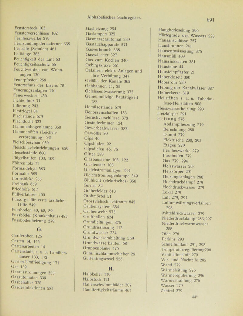 Fensterverschliisse 102 Fernheizwerke 279 Fernzündung der Laternen 338 Festsäle (Schulen) 461 Fettfänge 383 Feuchtigkeit der Luft 53 Feuchtigkeitsschutz 66 Feuchtwerden von Wohn- ungen 130 Feuerpfosten 256 Feuerschutz des Eisens 78 Feuerungsanlagen 116 Feuerwechsel 256 Fichtenholz 71 Filterung 243 Firstziegel 84 Fischstände 679 Flachdocht 323 Flammenbogenlampe 350 Flammenöfen (Leichen- verbrennung) 631 Fleischbeschau 659 Fleischhackeinrichtungen 659 Fleischstände 680 Fliigelbaulen 103, 109 Föhrenholz 71 Formaldehyd 583 Formalin 589 Formstücke 255 Freibank 659 Friedhöfe 617 Füllverfahren 400 Fürsorge für erste ärztliche Hilfe 549 Fussboden 40, 68, 89 Fussböden (Krankenhaus) 485 Fussbodenheizung 279 G. Garderoben 125 Garten 14, 145 Gartenarbeiten 14 Gartenstadt, s. a. u. Familien- häuser 133, 172 Garten-Umfriedigung 171 Gas 139 Gasausströmungen 333 Gasautomaten 339 Gasbehälter 328 Gasdesinfektionen 585 Alphabetisches Sachregister. Gasheizung 294 Gaslampen 325 Gasmesserautomat 339 Gastauchapparate 571 Gasverbrauch 338 Gaswäscher 327 Gas zum Kochen 340 Gebirgskraxe 561 Gefahren elektr. Anlagen und ihre Verhütung 347 Gefälle der Kanäle 365 Gehbahnen 11, 25 Geleiseentwässerung 372 Gemeinnützige Bautätigkeit 183 Gemüsestände 679 Genossenschaften 183 Geruchverschlüsse 378 Gesindezimmer 124 Gewerbeabwässer 383 Gewölbe 80 Gips 46 Gipsboden 92 Gipsdielen 46, 75 Gitter 389 Glasbausteine 103, 122 Glasfenster 103 Gleichstromanlagen 344 Gleichstrombogenlampe 349 Glühlicht (elektrisches) 350 Gneiss 82 Gräberfelder 618 Grobmörtel 51 Grossviehschlachträum 645 Grubensystem 354 . Grubenwehr 573 Grufthallen 624 Grundleitungen 376 Grundrisslösung 112 Grundwasser 234 Grundwasserableitung 369 Grundwasserbauten 68 Gruppenbänke 476 Gummischlammschieber 28 Gurtentragsesse! 556 H. Halbkeller 119 Halbstock 121 Flallenschwimmbäder 307 Handfertigkeitsräume 461 691 Hangberieselung 396 Härtegrade des Wassers 228 Hausanschlüsse 257 Hausbrunnen 241 Hausentwässerung 375 Hausmiill 409 Haussinkkästen 381 Hausteine 44 Hausteinpflaster 21 Heberklosett 380 Heberrohr 239 Hebung der Kanalwässer 387 Hefnerkerze 319 Heilstätten s. a. u. Tuberku- lose-Heilstätten 508 Heisswasserheizung 293 Heizkörper 291 Heizung 276 Abdampfheizung 279 Berechnung 280 Dampf 279 Elektrische 280, 295 Etagen 279 Fernheizwerke 279 Fussboden 279 Gas 279, 294 Heisswasser 293 Heizkörper 291 Heizungsanlagen 280 Hochdruckdampf 279 Hochdruckwasser 279 Lokal 279 Luft 279, 294 Luftumwälzungsverfahren 298 Mitteldruckwasser 279 Niederdruckdampf 283,297 Niederdruck warm wasser 28S Ofen 276 Perkins 293 Schnellumlauf 291, 298 Temperaturregulierung296 Ventilationsluft 279 Vor- und Nachteile 295 Wand 279 Wärmelcitung 276 Wärmeregulierung 296 Wärmestrahlung 276 Wasser 279 Zentral 279 44