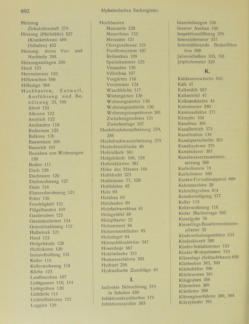 Heizung Zirkulationsluft 279 Heizung (Heilstätte) 527 (Krankenhaus) 486 (Schulen) 452 Heizung, deren Vor- und Nachteile 295 Heizungsanlagen 2S0 Herd 123 Herrnzimmer 152 Hilfswachen 560 Hilfszüge 564 Hochbauten, Entwurf, Ausführung und Be- nützung 33, 106 Abort 124 Alkoven 122 Anstrich 122 Ausbauten 110 Baderaum 125 Baikone 126 Bauweisen 106 Bauwich 107 Beziehen von Wohnungen 130 Boden 111 Dach 126 Dachraum 126 Dachwohnung 127 Diele 124 Ebenerdwohnung 121 Erker 126 Feuchtigkeit 131 Flügelbauten 109 Garderoben 125 Gesindezimnier 124 Grundrisslösung 112 Halbstock 121 Herd 123 Hofgebäude 128 Hohlräume 120 Instandhaltung 131 Keller 115 Kellerwohnung 118 Küche 123 Landhausbau 107 Lichtgassen 110, 114 Lichtgräben 120 Lichthöfe 114 Lichtreflektoren 122 Loggien 126 Hochbauten Mansarde 12S Mauerfrass 132 Mezzanin 121 Obergeschosse 121 Pavillonsystem 107 Reihenbau 109 Speisekammer 125 Veranden 126 Villenbau 107 Vorgärten 110 Vorzimmer 124 Waschküche 117 Wintergärten 126 Wohnungsämter 130 Wohnungsaufsicht 130 Wohnungsinspektoren 301 Zwischengeschoss 121 Zwischenlage 107 Hochdruckdampfheizung 279, 28S Hochdruckwasserheizung 279 Hochofenschlacke 49 Hofeinläufe 381 Hofgebäude 108, 128 Hofsinkkästen 381 Höhe des Hauses 146 Hohldocht 323 Hohlräume 77, 120 Hohlsteine 42 Holz 69 Holzbau 63 Holzboden S9 Holzfach werkbau 41 Holzgetäfel 88 Holzpflaster 22 Holzzement 86 Holzzementdächer 85 Holzziegel 84 Hörnerblitzableiter 347 Hosenboje 567 Hotelwäsche 313 Humusverfahren 393 Hydrant 256 Hydraulische Zuschläge 49 I. Indirekte Beleuchtung 319 in Schulen 450 Infektionskrankheiten 179 Infektionsspitäler 503 Innenleitungen 339 Innerer Ausbau 168 lnspektionsöffnung 376 Intensivbrenner 337 Intermittierende Bodenfiltra- tion 399 Jalousiebalken 103, 191 Jetphotometer 329 Kaldaunenwäsche 650 Kalk 47 Kalkmilch 582 Kalkmörtel 47 Kalksandsteine 44 Kalorimeter 330 Kaminaufsätze 271 Kämpfer 104 Kanalbau 366 Kanalbetrieb 373 Kanalisation 139 Kanalquerschnitte 363 Kanalsysteme 375 Kanalwässer 387 Kanalwasserzusammen- setzung 388 Karbolineum 70 Karbolsäure 580 Kasten-Formalinapparat 609 Kehrmaschine 28 Kehrichtgruben 414 Keimbeseitigung 577 Keller 115 Kellerwohnung 118 Kieler Marinetrage 562 Kieselguhr 76 Kieserlings Basaltzementstein- pilaster 25 Kindererholungsstätten 533 Kinderklosett 3S0 Kinder-Schlafzimmer 153 Kinder-Wohnzimmer 153 Kläranlage (Schlachthaus) 659 Klärbecken 3S3, 390 Klärbehälter 390 Klärbrunnen 391 Klärgruben 356 Klärrechen 389 Klärtürme 390 Klärungsverfahren 389, 394 Klärzylinder 391