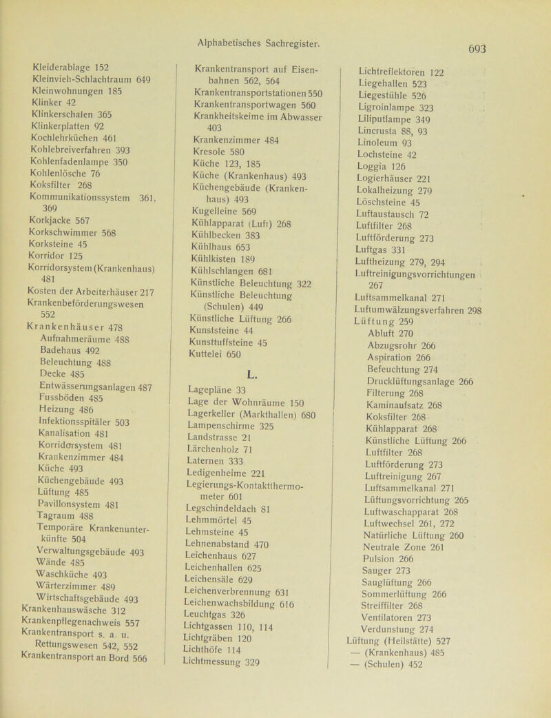 Kleiderablage 152 Kleinvieli-Schlachtraum 649 Kleinwohnungen 185 Klinker 42 Klinkerschalen 365 Klinkerplatten 92 Kochlehrküchen 461 Kohlebreiverfahren 393 Kohlenfadenlampe 350 Kohlenlösche 76 Koksfilter 268 Kommunikationssystem 361, 369 Korkjacke 567 Korkschwimmer 568 Korksteine 45 Korridor 125 Korridorsystem (Krankenhaus) 481 Kosten der Arbeiterhäuser 217 Krankenbeförderungs wesen 552 Krankenhäuser 478 Aufnahmeräume 4S8 Badehaus 492 Beleuchtung 488 Decke 485 Entwässerungsanlagen 487 Fussböden 485 Heizung 486 Infektionsspitäler 503 Kanalisation 481 Korridorsystem 481 Krankenzimmer 484 Küche 493 Küchengebäude 493 Lüftung 485 Pavillonsystem 481 Tagraum 488 Temporäre Krankenunter- künfte 504 Verwaltungsgebäude 493 Wände 485 Waschküche 493 Wärterzimmer 489 Wirtschaftsgebäude 493 Krankenhauswäsche 312 Krankenpflegenachweis 557 Krankentransport s. a u. Rettungswesen 542, 552 Krankentransport an Bord 566 Alphabetisches Sachregister. Krankentransport auf Eisen- bahnen 562, 564 Krankentransportstationen 550 Krankentransportwagen 560 Krankheitskeime im Abwasser 403 Krankenzimmer 484 Kresole 580 Küche 123, 185 Küche (Krankenhaus) 493 Küchengebäude (Kranken- haus) 493 Kugelleine 569 Kühlapparat (Lufi) 268 Kühlbecken 383 Kühlhaus 653 Kühlkisten 189 Kühlschlangen 681 Künstliche Beleuchtung 322 Künstliche Beleuchtung (Schulen) 449 Künstliche Lüftung 266 Kunststeine 44 Kunsttuffsteine 45 Kuttelei 650 L. Lagepläne 33 Lage der Wohnräume 150 Lagerkeller (Markthallen) 680 Lampenschirme 325 Landstrasse 21 Lärchenholz 71 Laternen 333 Ledigenheime 221 Legierungs-Kon taktthernio- meter 601 Legschindeldach S1 Lehmmörtel 45 Lehmsteine 45 Lehnenabstand 470 Leichenhaus 627 Leichenhallen 625 Leichensäle 629 Leichenverbrennung 631 Leichenwachsbildung 616 Leuchtgas 326 Lichtgassen 110, 114 Lichtgräben 120 Lichthöfe 114 Lichtmessung 329 693 Lichtreflektoren 122 Liegehallen 523 Liegestühle 526 Ligroinlampe 323 Liliputlampe 349 Lincrusta 88, 93 Linoleum 93 Lochsteine 42 Loggia 126 Logierhäuser 221 Lokalheizung 279 Löschsteine 45 Luftaustausch 72 Luftfilter 268 Luftförderung 273 Luftgas 331 Luftheizung 279, 294 Luftreinigungsvorrichtungen 267 Luftsammelkanal 271 Luftumwälzungsverfahren 298 Lüftung 259 Abluft 270 Abzugsrohr 266 Aspiration 266 Befeuchtung 274 Drucklüftungsanlage 266 Filterung 268 Kaminaufsatz 26S Koksfilter 268 Kühlapparat 268 Künstliche Lüftung 266 Luftfilter 268 Luftförderung 273 Luftreinigung 267 Luftsammelkanal 271 Lüftungsvorrichtung 265 Luftwaschapparat 268 Luftwechsel 261, 272 Natürliche Lüftung 260 Neutrale Zone 261 Pulsion 266 Sauger 273 Säuglüftung 266 Sommerlüftung 266 Streiffilter 268 Ventilatoren 273 Verdunstung 274 Lüftung (Heilstätte) 527 — (Krankenhaus) 485 — (Schulen) 452
