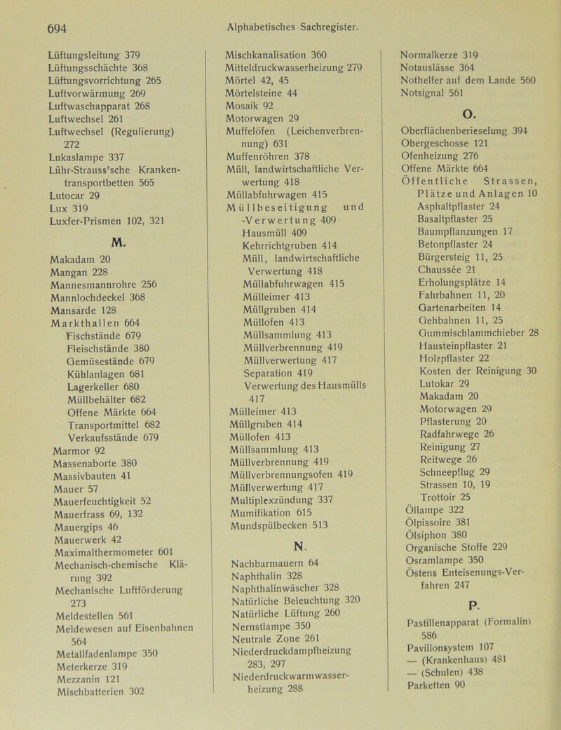 Lüftungsleitung 379 Lüftungsschächte 36S Lüftungsvorrichtung 265 Luftvorwärmung 269 Luftwaschapparat 268 Luftwechsel 261 Luftwechsel (Regulierung) 272 Lukaslampe 337 Lühr-Strauss’sche Kranken- transportbetten 565 Lutocar 29 Lux 319 Luxfer-Prismen 102, 321 M. Makadam 20 Mangan 228 Mannesmannrohre 256 Mannlochdeckel 368 Mansarde 128 Markthallen 664 Fischstände 679 Fleischstände 380 Gemüsestände 679 Kühlanlagen 681 Lagerkeller 680 Müllbehälter 682 Offene Märkte 664 Transportmittel 682 Verkaufsstände 679 Marmor 92 Massenaborte 380 Massivbauten 41 Mauer 57 Mauerfeuchtigkeit 52 Mauerfrass 69, 132 Mauergips 46 Mauerwerk 42 Maximalthermometer 601 Mechanisch-chemische Klä- rung 392 Mechanische Luftförderung 273 Meldestellen 561 Meldewesen auf Eisenbahnen 564 Metallfadenlampe 350 Meterkerze 319 Mezzanin 121 Mischbatterien 302 Mischkanalisation 360 Mitteldruckwasserheizung 279 Mörtel 42, 45 Mörtelsteine 44 Mosaik 92 Motorwagen 29 Muffelöfen (Leichenverbren- nung) 631 Muffenröhren 378 Müll, landwirtschaftliche Ver- wertung 418 Müllabfuhrwagen 415 Müllbeseitigung und -Verwertung 409 Hausmüll 409 Kehrrichtgruben 414 Müll, landwirtschaftliche Verwertung 418 Müllabfuhrwagen 415 Mülleimer 413 Müllgruben 414 Miillofen 413 Müllsammlung 413 Müllverbrennung 419 Müllverwertung 417 Separation 419 Verwertung des Hausmülls 417 Mülleimer 413 Müllgruben 414 Müllofen 413 Miillsammlung 413 Müllverbrennung 419 Müllverbrennungsofen 419 Müllverwertung 417 Multiplexzündung 337 Mumifikation 615 Mundspülbecken 513 N. Nachbarmauern 64 Naphthalin 328 Naphthalinwäscher 328 Natürliche Beleuchtung 320 Natürliche Lüftung 260 Nernstlampe 350 Neutrale Zone 261 Niederdruckdampfheizung 283, 297 Niederdruckwarmwasser- heizung 288 Normalkerze 319 Notauslässe 364 Nothelfer auf dem Lande 560 Notsignal 561 O. Oberflächenberieselung 394 Obergeschosse 121 Ofenheizung 276 Offene Märkte 664 Öffentliche Strassen, Plätze und Anlagen 10 Asphaltpflaster 24 Basaltpflaster 25 Baumpflanzungen 17 Betonpflaster 24 Bürgersteig 11, 25 Chaussee 21 Erholungsplätze 14 Fahrbahnen 11, 20 Gartenarbeiten 14 Gehbahnen 11, 25 Gummischlammchieber 28 Hausteinpflaster 21 Holzpflaster 22 Kosten der Reinigung 30 Lutokar 29 Makadam 20 Motorwagen 29 Pflasterung 20 Radfahrwege 26 Reinigung 27 Reitwege 26 Schneepflug 29 Strassen 10, 19 Trottoir 25 Öllampe 322 Ölpissoire 381 Ölsiphon 3S0 Organische Stoffe 229 Osramlampe 350 Ostens Enteisenungs-Ver- fahren 247 P Pastillenapparat (Formalin) 586 Pavillonsystem 107 — (Krankenhaus) 481 — (Schulen) 438 Parketten 90