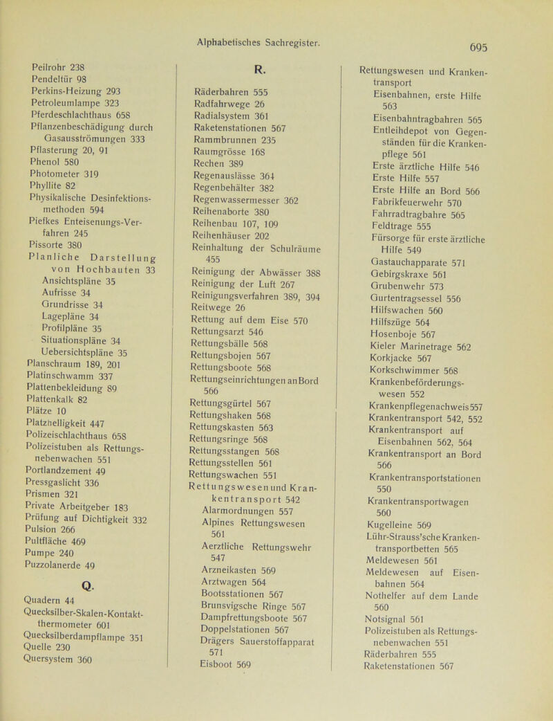 Peilrohr 238 Pendeltür 98 Perkins-Heizung 293 Petroleumlampe 323 Pferdeschlachthaus 658 Pflanzenbeschädigung durch Gasausströmungen 333 Pflasterung 20, 91 Phenol 5S0 Photometer 319 Phyllite 82 Physikalische Desinfektions- methoden 594 Piefkes Enteisenungs-Ver- fahren 245 Pissorte 380 Planliche Darstellung von Hochbauten 33 Ansichtspläne 35 Aufrisse 34 Grundrisse 34 Lagepläne 34 Profilpläne 35 Siluationspläne 34 Uebersichtspläne 35 Planschraum 189, 201 Piatinschwamm 337 Plattenbekleidung 89 Plattenkalk 82 Plätze 10 Platzhelligkeit 447 Polizeischlachthaus 658 Polizeistuben als Rettungs- nebenwachen 551 Portlandzement 49 Pressgaslicht 336 Prismen 321 Private Arbeitgeber 183 Prüfung auf Dichtigkeit 332 Pulsion 266 Pultfläche 469 Pumpe 240 Puzzolanerde 49 Q. Quadern 44 Quecksilber-Skalen-Kontakt- thermometer 601 Quecksilberdampflampe 351 Quelle 230 Quersystem 360 Alphabetisches Sachregister. R. Räderbahren 555 Radfahrwege 26 Radialsystem 361 Raketenstationen 567 Rammbrunnen 235 Raumgrösse 16S Rechen 389 Regenauslässe 364 Regenbehälter 382 Regenwassermesser 362 Reihenaborte 3S0 Reihenbau 107, 109 Reihenhäuser 202 Reinhaltung der Schulräume 455 Reinigung der Abwässer 388 Reinigung der Luft 267 Reinigungsverfahren 389, 394 Reitwege 26 Rettung auf dem Eise 570 Rettungsarzt 546 Rettungsbälle 568 Rettungsbojen 567 Rettungsboote 568 Rettungseinrichtungen anBord 566 Rettungsgürtel 567 Rettungshaken 568 Rettungskasten 563 Rettungsringe 568 Rettungsstangen 568 Rettungsstellen 561 Rettungswachen 551 Rettungswesenund Kran- kentransport 542 Alarmordnungen 557 Alpines Rettungswesen 561 Aerztliche Rettungswehr 547 Arzneikasten 569 Arztwagen 564 Bootsstationen 567 Brunsvigsche Ringe 567 Dampfrettungsboote 567 Doppelstationen 567 Drägers Sauerstoffapparat 571 Eisboot 569 695 Rettungswesen und Kranken- transport Eisenbahnen, erste Hilfe 563 Eisenbahntragbahren 565 Entleihdepot von Gegen- ständen für die Kranken- pflege 561 Erste ärztliche Hilfe 546 Erste Hilfe 557 Erste Hilfe an Bord 566 Fabrikfeuerwehr 570 Fahrradtragbahre 565 Eeldtrage 555 Fürsorge für erste ärztliche Hilfe 549 Gastauchapparate 571 Gebirgskraxe 561 Grubenwehr 573 Gurtentragsessel 556 Hilfswachen 560 Hilfszüge 564 Hosenboje 567 Kieler Marinetrage 562 Korkjacke 567 Korkschwimmer 568 Krankenbeförderungs- wesen 552 Krankenpflegenachweis 557 Krankentransport 542, 552 Krankentransport auf Eisenbahnen 562, 564 Krankentransport an Bord 566 Krankentransportstationen 550 Krankentransportwagen 560 Kugelleine 569 Lühr-Strauss’sche Kranken- transportbetten 565 Meldewesen 561 Meldewesen auf Eisen- bahnen 564 Nothelfer auf dem Lande 560 Notsignal 561 Polizeistuben als Rettungs- nebenwachen 551 Räderbahren 555 Raketenstationen 567