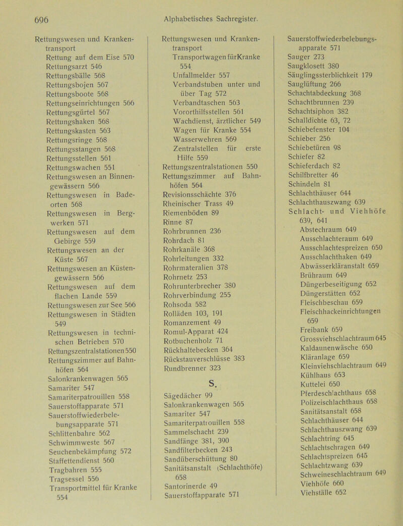 Rettungswesen und Kranken- transport Rettung auf dein Eise 570 Rettungsarzt 546 Rettungsbälle 56S Rettungsbojen 567 Rettungsboote 568 Rettungseinrichtungen 566 Rettungsgürtel 567 Rettungshaken 568 Rettungskasten 563 Rettungsringe 568 Rettungsstangen 56S Rettungsstellen 561 Rettungswachen 551 Rettungswesen an Binnen- gewässern 566 Rettungswesen in Bade- orten 568 Rettungswesen in Berg- werken 571 Rettungswesen auf dem Gebirge 559 Rettungswesen an der Küste 567 Rettungswesen an Küsten- gewässern 566 Rettungswesen auf dem flachen Lande 559 Rettungswesen zur See 566 Rettungswesen in Städten 549 Rettungswesen in techni- schen Betrieben 570 Rettungszentralstationen 550 Rettungszimmer auf Bahn- höfen 564 Salonkrankenwagen 565 Samariter 547 Samariterpatrouillen 558 Sauerstoffapparate 571 Sauerstoffwiederbele- bungsapparate 571 Schlittenbahre 562 Schwimmweste 567 Seuchenbekämpfung 572 Staffettendienst 560 Tragbahren 555 Tragsessel 556 Transportmittel für Kranke 554 Rettungswesen und Kranken- transport T ransportwagen fiirKranke 554. Unfallmelder 557 Verbandstuben unter und über Tag 572 Verbandtaschen 563 Vororthilfsstellen 561 Wachdienst, ärztlicher 549 Wagen für Kranke 554 Wasserwehren 569 Zentralstellen für erste Hilfe 559 Rettungszentralstationen 550 Rettungszimmer auf Bahn- höfen 564 Revisionsschächte 376 Rheinischer Trass 49 Riemenböden 89 Rinne 87 Rohrbrunnen 236 Rohrdach 81 Rohrkanäle 368 Rohrleitungen 332 Rohrmateralien 378 Rohrnetz 253 Rohrunterbrecher 380 Rohrverbindung 255 Rohsoda 582 Rolläden 103, 191 Romanzement 49 Romul-Apparat 424 Rotbuchenholz 71 Rückhaltebecken 364 Rückstauverschlüsse 383 Rundbrenner 323 S. Sägedächer 99 Salonkrankenwagen 565 Samariter 547 Samariterpatrouillen 558 Sammelschacht 239 Sandfänge 381, 390 Sandfilterbecken 243 Sandüberschüttung 80 Sanitätsanstalt (Schlachthöfe) 658 Santorinerde 49 Sauerstoffapparate 571 Sauerstoffwiederbelebungs- apparate 571 Sauger 273 Saugklosett 380 Säuglingssterblichkeit 179 Säuglüftung 266 Schachtabdeckung 368 Schachtbrunnen 239 Schachtsiphon 382 Schalldichte 63, 72 Schiebefenster 104 Schieber 256 Schiebetüren 98 Schiefer 82 Schieferdach 82 Schilfbretter 46 Schindeln 81 Schlachthäuser 644 Schlachthauszwang 639 Schlacht- und Viehhöfe 639, 641 Abstechraum 649 Ausschlachteraum 649 Ausschlachtespreizen 650 Ausschlachthaken 649 Abwässerkläranstalt 659 Brühraum 649 Düngerbeseitigung 652 Düngerstätten 652 Fleischbeschau 659 Fleischhackeinrichtungen 659 Freibank 659 Grossviehschlachtraum 645 Kaldaunenwäsche 650 Kläranlage 659 Kleinviehschlachtraum 649 Kühlhaus 653 Kuttelei 650 Pferdeschlachthaus 658 Polizeischlachthaus 658 Sanitätsanstalt 65S Schlachthäuser 644 Schlachthauszwang 639 Schlachtring 645 Schlachtschragen 649 Schlachtspreizen 645 Schlachtzwang 639 Schweineschlachtraum 649 Viehhöfe 660 Viehställe 652