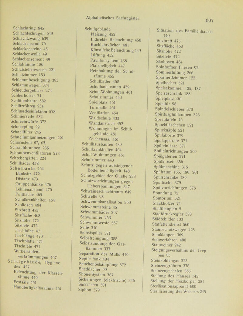 697 Schlachtring 645 Schlachtschragen 649 Schlachtzwang 639 Schlackensand 76 Schlackensteine 45 Schlackenwolle 49 Schlackenzement 49 Schlafiäume 1S6 Schlafstellenwesen 221 Schlafzimmer 153 Schlammbeseitigung 393 Schlammwagen 374 Schleudergebläse 274 Schlierhölzer 74 Schlittenbahre 562 Schlitzröhren 234 Schlussdesinfektion 578 Schmierseife 582 Schneeinwürfe 372 Schneepflug 29 Schnellfilter 245 Schnellumlaufheizungen 291 Schornstein 87, 65 Schraubbrunnen 235 Schraubenventilatoren 273 Schrebergärten 224 Schulbäder 458 Schulbänke 464 Banksitz 472 Distanz 473 Gruppenbänke 476 Lehnenabstand 470 Pultfläche 469 Schulkrankheiten 464 Skoliosen 464 Silzbrett 475 Silzfläche 468 Sitzhöhe 472 Sitztiefe 472 Tischhöhe 471 Tischlänge 470 Tischplatte 471 Tischtiefe 471 Wirbelsäulen- verkrümmungen 467 Schulgebäude, Hygiene des 427 Beleuchtung der Klassen- räume 449 Festsäle 461 Handfertigkeitsräume 461 Schulgebäude Heizung 452 Indirekte Beleuchtung 450 Kochlehrküchen 461 Künstliche Beleuchtung449 Lüftung 452 Pavillonsystem 438 Platzhelligkeit 447 Reinhaltung der Schul- räume 455 Schulbäder 458 Schulhausbauten 439 Schul-Wohnungen 461 Schulzimmer 443 Spielplatz 461 Turnhalle 461 Ventilation 454 Waldschule 433 Wandanstrich 452 Wohnungen im Schul- gebäude 461 Zeichensaal 461 Schulhausbauten 439 Schulkrankheiten 464 Schul-Wohnungen 461 Schulzimmer 443 Schutz gegen aufsteigende Bodenfeuchtigkeit 148 Schutzgebiet der Quelle 233 Schutzvorrichtungen gegen Ueberspannungen 347 Schweineschlachtraum 649 Schwelle 98 Schwemmkanalisation 360 Schwemmsteine 45 Schwimmbäder 307 Schwimmer 253 Schwimmweste 567 Seife 310 Selbstspüler 371 Selbstreinigung 388 Selbstzündung der Gas- flammen 337 Separation des Mülls 419 Septic tank 404 Seuchenbekämpfung 572 Sheddächer 99 Shone-System 3S7 Sicherungen (elektrische) 346 Sinkkästen 381 Siphon 379 Situation des Familienhauses 140 Sitzbrett 475 Sitzfläche 468 Sitzhöhe 472 Sitztiefe 472 Skoliosen 464 Solnhofner Fliesen 92 Sommerlüftung 266 Sparherdzimmer 122 Speibecher 521 Speisekammer 125, 187 Speiseschrank 188 Spielplatz 461 Spieltür 98 Spindelschieber 370 Spiritusglühlampen 323 Spreutafeln 46 Spuckfläschchen 521 Spucknäpfe 521 Spülaborte 379 Spülapparate 371 Spüleinlässe 371 I Spüleinrichtungen 369 j Spülgalerien 371 Spülklosett 356 Spülmaschine 315 Spülraum 155, 189, 201 Spülschränke 1S9 Spültische 379 Spülvorrichtungen 376 Spundung 75 Sputorium 521 Staakhölzer 74 Stadtbauplan 5 Stadtdruckregler 32S Städtebilder 133 Staffettendienst 560 Staubschutzwagen 425 Stauklappen 369 Stauverfahren 400 Stauweiher 242 Steigungsverhältnis der Trep- pen 95 Steinkohlengas 323 Steinzeugröhren 378 Steinzeugschalen 365 Stellung des Hauses 145 Stellung der Heizkörper 281 Sterilisationsapparat 600 Sterilisierung des Wassers 245