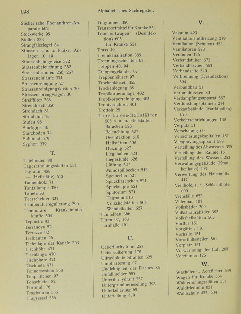 Sticher’sche Phenanthren-Ap- parate 602 Stockwerke 95 Stollen 233 Strangfalzziegel S4 Strassen s. a. u. Plätze, An- lagen 10, 19 Strassenbahngeleise 372 Strassenbeleuchtung 352 Strassenbrunnen 256, 257 Strasseneinläufe 371 Strassenreinigung 27 Strassenreinigungskosten 30 Strassensprengwagen 30 Streiffilter 268 Streuklosett 356 Strohdach 81 Strohlehm 75 Stufen 95 Stuckgips 46 Sturzboden 74 Sublimat 579 Syphon 379 T. Tafelboden 90 Tageserholungsstätten 531 Tagraum 488 — (Heilstätte) 513 Tannenholz 71 Tantallampe 350 Tapete 88 Teerscheider 327 Temperaturregulierung 296 Temporäre Krankenunter- künfte 504 Teppiche 93 Terranova 52 Terrazzo 92 Tiefbauten 26 Tiefenlage der Kanäle 363 Tischhöhe 471 Tischlänge 470 Tischplatte 471 Tischtiefe 471 Tonnensystem 358 Tonplättchen 92 Tonschiefer 82 Torfmull 76 Tragbahren 555 Tragsessel 556 Tragtonnen 359 Transportmittel für Kranke 554 Transportwagen (Desinfek- tion) 605 — für Kranke 554 Trass 49 Trennkanalisation 385 Trennungsschichten 67 Treppen 40, 94 Treppengeländer 97 Treppenhäuser 97 Trockenklosett 355 Trockenlegung 68 Tropfkörperanlage 402 Tropfkörperreinigung 405 Tropfverfahren 401 Trottoir 25 Tuberkulose-Heilstät ten 505 s. a. u. Heilstätten Baracken 528 Beleuchtung 527 Desinfektion 519 Heilstätten 508 Heizung 527 Liegehallen 523 Liegestühle 526 Lüftung 527 Mundspülbecken 513 Speibecher 521 Spuckfläschchen 521 Spucknäpfe 521 Sputorium 521 Tagraum 513 Volksheilstälten 505 Wandelhallen 527 Tunnelbau 366 Türen 97, 168 Turnhalle 461 U. Ueberflurhydrant 257 Uebervölkerung 178 Ultraviolette Strahlen 325 Umpflasterung 67 Undichtigkeit des Daches 85 Unfallmelder 557 Unterflurhydrant 257 Untergiundberieselung 398 Unterkellerung 69 I Unterteilung 479 V. Vakuum 423 Ventilationsluftheizung 279 Ventilation (Schulen) 454 Ventilatoren 273 Veranden 126 Verbandstuben 572 Verbandtaschen 563 Verbandzelte 540 Verbrennung (Desinfektion) 594 Verbundbau 51 Verbunddecken 80 Verdampfungsapparat 587 Verdunstungspfannen 274 Verkaufsstände (Markthallen) 679 Verkehrseinrichtungen 138 Verputz 51 Verschalung 60 Versicherungskapitalien 1S1 Versprayungsapparat 588 Verteilung des Abwassers 395 Verteilung der Räume 151 Verteilung des Wassers 253 Verwaltungsgebäude (Kran- kenhaus) 493 Verwertung des Hausmülls 417 Viehhöfe, s. u. Schlachthöfe 660 Viehställe 652 Villenbau 107 Volksbäder 309 Volksbrausebäder 382 Volksheilstätten 505 Vorflur 151 Vorgärten 110 Vorhalle 151 Vororthilfsstellen 561 Vorplatz 151 Vorwärmung der Luft 269 Vorzimmer 125 W. Wachdienst, Aerztlicher 549 Wagen für Kranke 554 Walderholungsstätten 531 Waldfriedhöfe 621 Waldschule 433, 534