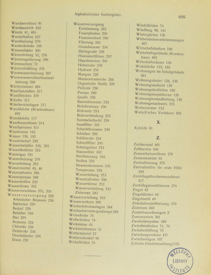 699 Wandanschluss 91 Wandanstrich 452 Wände 41, 4S5 Wandelhallen 527 Wandheizung 279 Wandschränke 189 Wannenbäder 303 Wärmeleitung 52, 276 Wärmeregulierung 296 Wärmeschutz 72 Wärmestrahlung 276 Warmwasserheizung 297 Warmwasserschnellumlauf- heizung 298 Wärterzimmer 489 Waschanstalten 317 Waschbecken 379 Wäsche 312 Wäschereianlagen 317 Waschküche (Krankenhaus) 493 Waschküche 117 Waschmaschinen 314 Waschprozess 311 Wasch raum 152 Wasser 139, 192 Wasserbedarf 229 Wasserbehälter 248, 382 Wasserbottiche 252 Wassergas 331 Wasserheizung 279 Wasserleitung 253 Wassermörtel 45, 48 Wasserpfosten 256 Wasserpumpe 240 Wasserstollen 233 Wassertürme 252 Wasserverschluss 375, 378 Wasserversorgung 228 Artesischer Brunnen 238 Bakterien 229 Bedarf 229 Behälter 248 Blei 229 Brunnen 234 Chloride 228 Drainrohr 234 Druckständer 256 Eisen 228 Wasserversorgung Enteisenung 245 Feuerpfosten 256 Feuerwechsel 256 Filterung 243 Orundwasser 234 Härtegrade 228 Hausanschlüsse 257 Hausbrunnen 241 Heberrohr 239 Hydrant 256 Mangan 228 Mannesmannrohr 256 Organische Stoffe 229 Peilrohr 238 Pumpe 240 Quelle 230 Rammbrunnen 235 Rohrbrunnen 236 Rohrnetz 253 Rohrverbindung 255 Sammelschacht 239 Sandfilter 243 Schachtbrunnen 239 Schieber 256 Schlitzrohr 234 Schnellfilter 245 Schutzgebiet 233 Stauweiher 242 Sterilisierung 245 Stollen 233 Strassenbrunnen 256 Temperatur 229 Wasserleitung 253 Wasserpfosten 256 Wassertürme 252 Wasserverteilung 253 Zisternen 242 Wasserverteilung 253 j Wasserwehren 569 Wcchselstromanlagen 344 I Wechselstrombogenlampe 349 Weissdecke 74 Wellerböden 74 Werksteine 44 Werksteinbauten 51 Wettermäntel 57 Wetterschenkel 98 Wickelböden 74 Windelböden 74 Windfang 98, 151 Wintergärten 126 Wirbelsäulenverkrümmungen 467 Wirtschaftsbalkon 188 Wirtschaftsgebäude (Kranken- haus) 493 Wirtschaftsräume 156 Wohnküche 123, 1S5 Wohnungen im Schulgebäude 461 Wohnungsämter 128, 130 Wohnungsaufsicht 128 Wohnungsbedürfnis 180 Wohnungsinspektoren 128 Wohnunginstandhaltung 130 Wohnungsnachweis 225 Wohnzimmer 152 Wulsch’sehes Verfahren 395 X Xylolith 93 z. Zeichensaal 461 Zeltbauten 540 Zementbetonröhren 378 Zementestrich 92 Zentralheizung 279 Zentralstellen für erste Hilfe 559 Zentrifugaltrockenmaschinen 317 Zentrifugalventilatoren 274 Ziegel 42 Ziegeldächer 84 Ziegelmehl 49 Zirkulationsluftheizung 279 Zisternen 242 Zonenbauordnungen 2 Zonensystem 361 Zweileitersystem 349 Zwischendecken 71, 78 Zwischenfüllung 72 Zwischengeschoss 121 Zwischenlagen 107 Zylinder (Gasbeleuchtung) 335