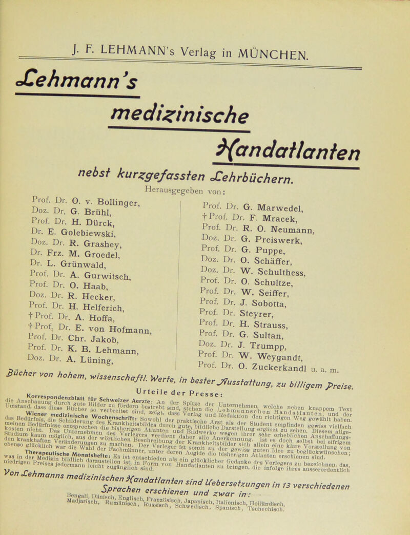 J. F. LEHMANN’s Verlag in MÜNCHEN. cCehmann ’s medizinische ^(cmdailanien Prof. Dr. 0. v. Bollinger, Doz. Dr. G. Brühl, Prof. Dr. H. Dürck, Dr. E. Golebiewski, Doz. Dr. R. Grashey, Dr. Frz. M. Groedel, Dr. L. Grünwald, Prof. Dr. A. Gurwitsch, Prof. Dr. O. Haab, Doz. Dr. R. Hecker, Prof. Dr. H. Helferich, T Prof. Dr. A. Hoffa, t Prof. Dr. E. von Hofmann Prof. Dr. Chr. Jakob, Prof. Dr. K. B. Lehmann, nebsf kurzgefassten Xehrbüchern Herausgegeben von: Prof. Dr. G. Marwedel, t Prof. Dr. F. Mracek, Prof. Dr. R. Q. Neumann, SäcÜJr t LUni”g’ 1 n°L U'' °' Z‘,ck'rk“ >'■ m. V0„ hohem, „ssensohofli. Werfe, m hesier ^ss,a„^, ** M„gem preise. . Urteile der Presse: Doz. Dr. G. Preiswerk, Prof. Dr. G. Puppe, Doz. Dr. O. Schaffer, Doz. Dr. W. Schulthess, Prof. Dr. O. Schultze, Prof. Dr. W. Seiffer, Prof. Dr. J. Sobotta, Prof. Dr. Steyrer, Prof. Dr. H. Strauss, Prof. Dr. G. Sultan, Doz. Dr. J. Trumpp, Prof. Dr. W. Weygandt, Prof. Dr. O. Zuckerkandl u. a. m. || stehen SSf , ÄdYfeSow^dt'^prÄeU^z?d,aka°n cf0“ rÄ“ mö«lich, aus der daher alle Arnulf..,,,,,,,, ° 1®l.lr or!leb.hollo.u Anschaffu.iR.s- '«SuffsyiKr •“ .. säÄ-a-ÄHsnsÄSsssa» SäüÄ