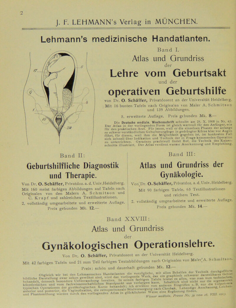 2 J. F. LEHMANN’s Verlag in MÜNCHEN. Lehmann’s medizinische Handatlanten. Band II: Band I. Atlas und Grundriss der Lehre vom Geburtsakt und der operativen Geburtshilfe von Dr. O. Schaffer, Privatdozent an der Universität Heidelberg. Mit 16 bunten Tafeln nach Originalen von Maler A. Schmitson und 139 Abbildungen. 5. erweiterte Auflage. Preis gebunden Mk. 8.— Die Deutsche medizin. Wochenschrift schreibt am 25. X. 1900 in Nr. 42: Der Atlas in der vorliegenden Form ist gleich wertvoll für den Anfänger, w :e für den praktischen Arzt. Für jenen, weil er die einzelnen Phasen der anfangs so schwer verständlichen Geburtsvorgänge in gedrängter Kürze klar vor Augen führt für diesen, weil ihm die Möglichkeit gegeben ist, im konkreten hall sich schnell über Indikation und Technik der in Frage kommenden Operation zu unterrichten. Geradezu prachtvoll findet Ref. die Technik des Kaiser- schnitts illustriert. Der Atlas verdient warme Anerkennung und Empfehlung. Band III: Geburtshilfliche Diagnostik und Therapie. Atlas und Grundriss der Gynäkologie. Von Dr. O. Schäffer, Privatdoz. a. d.Univ.Heidelberg. Mit 160 meist farbigen Abbildungen auf Tafeln nach Originalen von den Malern A. Schmitson und C. Krapf und zahlreichen Textillustrationen. 2. vollständig umgearbeitete und erweiterte Auflage. Preis gebunden Mk. 12.— Von’Dr. O. Schäffer, Privatdoz. a.d.Univ. Heidelberg. Mit 90 farbigen Tafeln, 65 Textiilustrationen und reichem Text. 2. vollständig umgearbeitete und erweiterte Auflage. Preis gebunden Mk. 14-— Band XXVIII: Atlas und Grundriss der Gynäkologischen Operationslehre. Von Dr. O. Schäffer, Privatdozent an der Universität Heidelberg. Mit 42 farbigen Tafeln und 21 zum Teil farbigen Textabbildungen nach Originalen von Maier] A. Schmitson. Preis: schön und dauerhaft gebunden Mk. 12.— Obgleich wir bei den I.chmannschcn Handatlanten Gebiet bildliche Darstellung zwar Bchon gewohnt sind wird das vorhegende > cs „lies. was man vom technischen, behandelt, dennoch besondere Uebcrraschung bereiten. Ini sei neu farhiigi»n Tnlinltlich sind nicht nur die sogenannten künstlerischen und vom fachwissenschaftlichen Standpunk aus ver hingen1 ** n;njeV«. Angriffen z. I». nur die Co potom.S typischen Operationen der gynäkologischen Kurse behände , ich eir “chrobak. lebendige Anschauung, I.cichcn- anterior und posterior, die Vaginofixation, die «Jroperltoncaic Ergättsung finden.