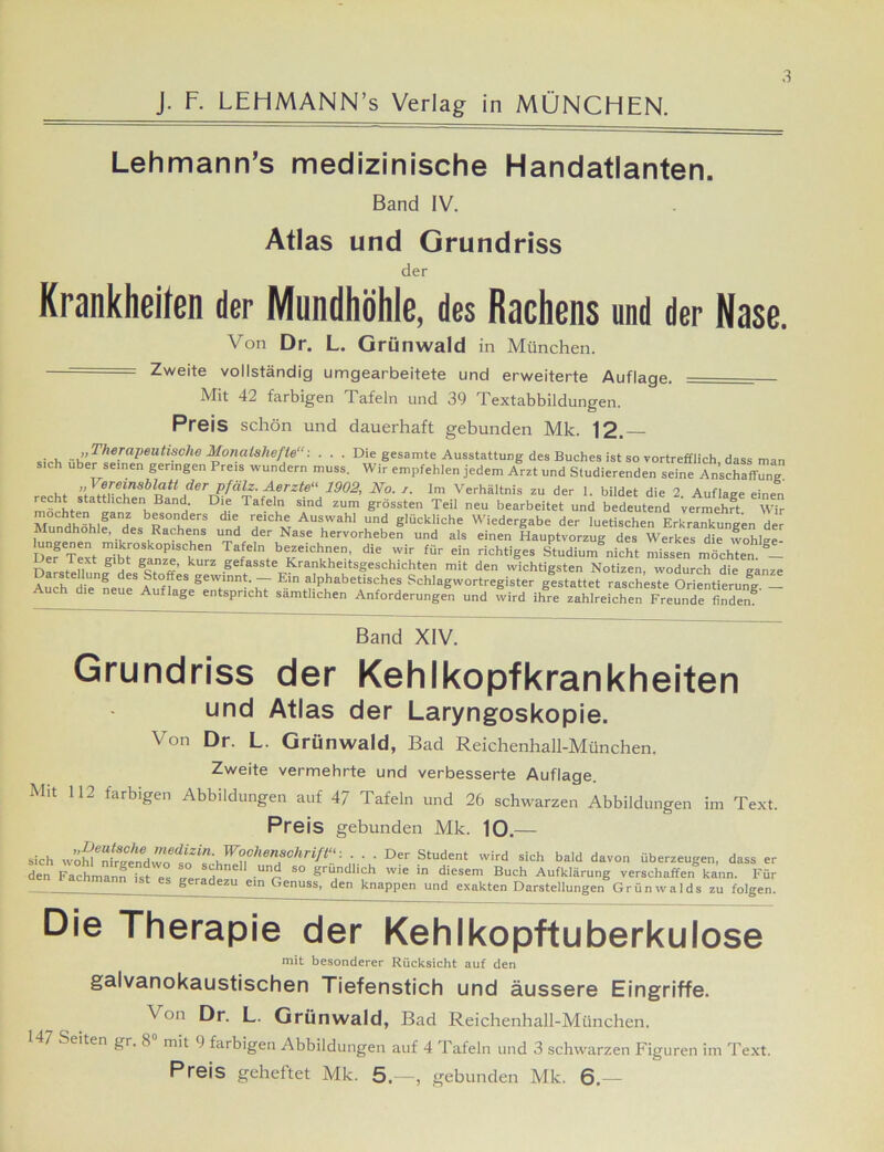 3 Lehmann’s medizinische Handatlanten. Band IV. Atlas und Grundriss der Krankheiten der Mundhöhle, des Rachens und der Nase. Von Dr. L. Grünwald in München. Zweite vollständig umgearbeitete und erweiterte Auflage. Mit 42 farbigen Tafeln und 39 Textabbildungen. Preis schön und dauerhaft gebunden Mk. 12. . , ,,Therapeutische Monatshefte“: . . . Die gesamte Ausstattung des Buches ist so vortrefflich dass man sich über seinen geringen Preis wundern muss. Wir empfehlen jedem Arzt und Studierenden seine Anschaffung. recht «tnttr6™sblatt dcrpfälz. Aerzte“ 1902, No. i. Im Verhältnis zu der 1. bildet die 2. Auflage einen reh statthchenBand Die Tafeln sind zum grössten Teil neu bearbeitet und bedeutend vermehrt Wir M^ndhöhlfXs Ra?hers H 7 m ^7’^' “7 glÜckliche Wiedergabe der luetischen Erkrankungen der Mundhohle, des Rachens und der Nase hervorheben und als einen Hauptvorzug des Werkes die wohlire Def Text gibt^anze^k ^ Tajel be*eic7en’ die wir für ein richtl'ges Studium nicht missen möchten. S_ na . f. 4 g t gc, kurz gefasste Krankheitsgeschichten mit den wichtigsten Notizen, wodurch die ganze Auch Ae115 dESft0ffeS geW7ntT Ein alphabetisches Schlagwortregister gestattet rascheste Orientierung - Auch die neue Auflage entspricht sämtlichen Anforderungen und wird ihre zahlreichen Freunde finden8' Band XIV. Grundriss der Kehlkopfkrankheiten und Atlas der Laryngoskopie. Von Dr. L. Grünwald, Bad Reichenhall-München. Zweite vermehrte und verbesserte Auflage. Mit 112 farbigen Abbildungen auf 47 Tafeln und 26 schwarzen Abbildungen im Text. Preis gebunden Mk. 10.— sich w’ifnffge^ • Der Student wird sich bald davon überzeugen, dass er den Fachmann ist es ,Pr,H • S° Südlich wie in diesem Buch Aufklärung verschaffen kann. Für es geradezu ein Genuss, den knappen und exakten Darstellungen Grünwalds zu folgen. Die Therapie der Kehlkopftuberkulose mit besonderer Rücksicht auf den galvanokaustischen Tiefenstich und äussere Eingriffe. \ on Dr. L. Grünwald, Bad Reichenhall-München. 7 Seiten gr. 8 mit 9 farbigen Abbildungen auf 4 Tafeln und 3 schwarzen Figuren im Text. Preis geheftet Mk. 5.—, gebunden Mk. 6.—