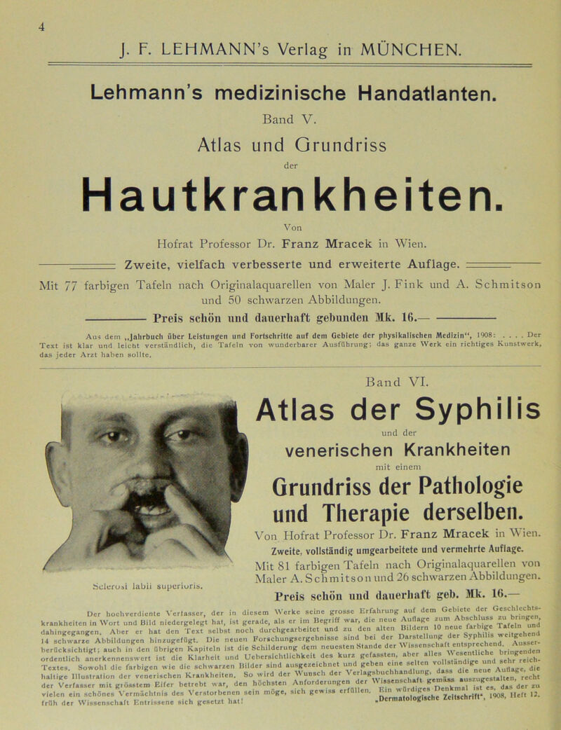 J. F. LEHMANN’s Verlag in MÜNCHEN. Lehmann s medizinische Handatlanten. Band V. Atlas und Grundriss der Hautkrankheiten. Von Hofrat Professor Dr. Franz Mracek in Wien. -- Zweite, vielfach verbesserte und erweiterte Auflage. : Mit 77 farbigen Tafeln nach Originalaquarellen von Maler J. Fink und A. Schmitson und 50 schwarzen Abbildungen. Preis schön und dauerhaft gebunden Mk. 16. Au« dem „Jahrbuch über Leistungen und Fortschritte auf dem Gebiete der physikalischen Medizin“, 1908: .... Der Text ist klar und leicht verständlich, die Tafeln von wunderbarer Ausführung; das ganze Werk ein richtiges Kunstwerk, das jeder Arzt haben sollte. Band VI. Scleroai labii supurioris. Atlas der Syphilis und der venerischen Krankheiten mit einem Grundriss der Pathologie und Therapie derselben. Von Hofrat Professor Dr. Franz Mracek in Wien. Zweite, vollständig umgearbeitete und vermehrte Auflage. Mit 81 farbigen Tafeln nach Originalaquarellen von Maler A. Schmitson und 26 schwarzen Abbildungen. Preis schön und dauerhaft geh. Mk. 16.— Der hochverdiente Verfasser, der in diesem Werke seine grosse Erfahrung auf dem Gebiete der Geschlechts- krankheiten in Wort und Bild niedergelegt hat, ist gerade, als er im Begriff war, die neue Auflage »um Abschluss z» bn g dahingegangen. Aber er hat den Text selbst noch durchgearbeitet und zu den alten B.ld.rn 10 wCu«he”d 14 schwarze Abbildungen hinzugefügt. Die neuen Forschungsergebnisse sind bei der Darstellung TP’ * berücksichtigt; auch in den übrigen Kapiteln ist die Schilderung dem neuesten Stande der ordentlich anerkennenswert ist die Klarheit und Uehcrsichtllchkeit des kurz gc ass en, aicr ., und sehr reich- Textes. Sowohl die farbigen wie die schwarzen Bilder sind ausgezeichnet und geben eine seiten ‘  d|e haltige Illustration der venerischen Krankheiten. So wird der Wunsch der Verlagsbuchhandlung, dass die der Verfasser mit grösstem Eifer be.rebt war, den höchsten Anforderungen der zu vielen ein schönes Vermächtnis des Verstorbenen sein möge, sich gewiss erfüllen. ^ Zeitschrift* 1908, Heft 12. früh der Wissenschaft Entrissene sich gesetzt hat! „Dermatologische Zcitscbntt ,