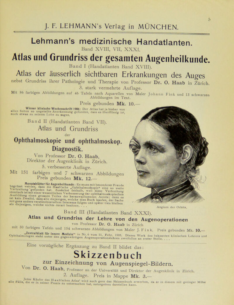 Lehmann’s medizinische Handatlanten. Band XVIII, VII, XXXI. Atlas und Grundriss der gesamten Augenheilkunde. Band I (Handatlanten Band XVIII). Atlas der äusserlich sichtbaren Erkrankungen des Auges nebst Grundriss ihrer Pathologie und Therapie von Professor Dr. O. Haab in Zürich 3. stark vermehrte Auflage. Mit S6 farbigen Abbildungen auf 46 Tafeln nach Aquarellen von Maler Johann Fink und 13 schwarzen Abbildungen im Text. Preis gebunden Mk. Wiener klinische Wochenschrift 1906: Der Atlas hat ja bisher von allen Seiten so ungeteilte Anerkennung gefunden, dass es überflüssig ist noch etwas zu seinem Lobe zu sagen. ’ Band II (Handatlanten Band VII). Atlas und Grundriss der Ophthalmoskopie und Ophthalmoskop. Diagnostik. Von Professor Dr. O. Haab, Direktor der Augenklinik in Zürich. 5. verbesserte Auflage. Mit 151 farbigen und 7 schwarzen Abbildungen Preis gebunden Mk. 12.— , Monatlblätter für Augenheilkunde : Es muss mit besonderer Freude Ä*.! dH*SS 2 H“b’.?ch<: .Ophthalmoskopie- eine so weile ? f“nden hat- Zunächst deshalb, weil diese Verbreitung Au«hMHh 1S* e‘”Cr wesentllch'n Verbesserung der ophthalmoskopischen btk „7iiMS/rOSun,TeileS der bcran wachsen den Aerzte; denn es ist kein Zweifel, dass alle diejenigen, welche dies Buch kaufen der Sache mit ganz anders verständnisvollem Interesse folgen und später treu bleiben als diejenigen, welche nichts derart besitzen. . . Angiom der Orbita. Band III (Handatlanten Band XXXI). Atlas und Grundriss der Lehre von den Augenoperationen . r von Professor Dr. O. Haab in Zürich mit ( arbigen I afeln und 154 schwarzen Abbildungen von Maler J. F i n k. Preis gebunden Mk. 10.— OphthaimLfogin^iht* unJe'rTen ^gc'wär^ Min>aC'n Lchrer3 Ud Eine vorzügliche Ergänzung zu Band II bildet das: Skizzenbuch zur Einzeichnung von Augenspiegel-Bildern. On Dr. 0. Haab, Professor an der Universität und Direktor der Augenklinik 2. Auflage. Preis in Mappe Mk. 3. Zürich. alle Fälle, die er in seiner VraxU W*ru auc^ Pern das Skizzenbuch erwerben, da er in diesem mit geringer Mühe m seiner l raxis zu untersuchen hat, naturgetreu darstellcn kann.