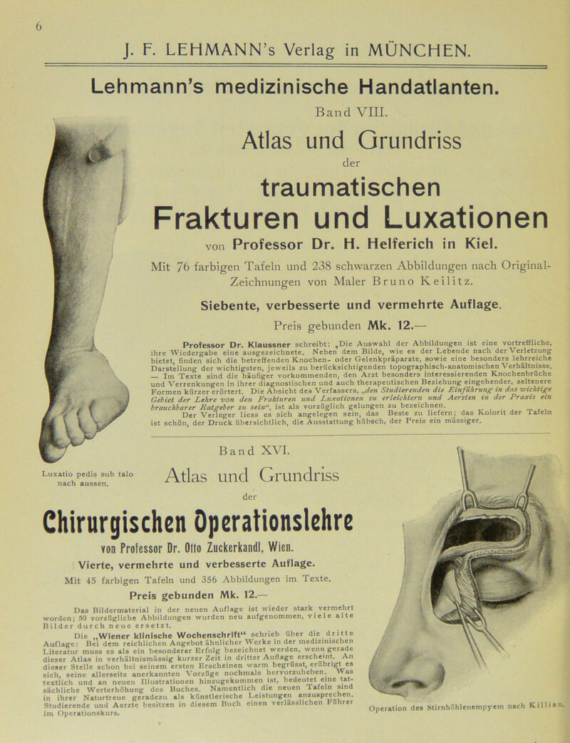 J. F. LEFiMANN’s Verlag in MÜNCHEN. Lehmann’s medizinische Handatlanten. Band VIII. Atlas und Grundriss der traumatischen Frakturen und Luxationen von Professor Dr. H. Helferich in Kiel. Mit 76 farbigen Tafeln und 238 schwarzen Abbildungen nach Original- Zeichnungen von Maler Bruno Keilitz. Siebente, verbesserte und vermehrte Auflage. Preis gebunden Mk. 12.— Professor Dr. Klaussner schreibt: „Die Auswahl der Abbildungen ist eine vortreffliche, ihre Wiedergabe eine ausgezeichnete. Neben dem Bilde, wie es der Lebende nach der Verletzung bietet, finden sich die betreffenden Knochen- oder Gelenkpräparate, sowie eine besonders lehrreiche Darstellung der wichtigsten, jeweils zu berücksichtigenden topographisch-anatomischen Verhältnisse. jm Texte sind die häufiger vorkommenden, den Arzt besonders interessierenden Knochenbrüche und Verrenkungen in ihrer diagnostischen und auch therapeutischen Beziehung eingehender, seltenere Formen kürzer erörtert. Die Absicht des Verfassers, „den Studierenden die Einführung in das wichtige Gebiet der Lehre von den Frakturen und Luxationen zu erleichtern und Aerzten in der Praxis ein brauchbarer Ratgeber zu sein, ist als vorzüglich gelungen zu bezeichnen. . f , Der Verleger licss es sich angelegen sein, das Beste zu liefern; das Kolorit der laieln ist schön, der Druck übersichtlich, die Ausstattung hübsch, der Preis ein massiger. Band XVI. Atlas und Grundriss der Chirurgischen Operationslehre von Professor Dr. Otto Zuckerkandl, Wien. Vierte, vermehrte und verbesserte Auflage. Mit 45 farbigen Tafeln und 356 Abbildungen im Texte. Preis gebunden Mk. 12.— Das Bildcrmatcrial in der neuen Auflage ist wieder stark vermehrt worden; 50 vorzügliche Abbildungen wurden neu aufgenommen, viele alte Bilder durch neue ersetzt. Die „Wiener klinische Wochenschrift“ schrieb über die dritte Auflage: Bei dem reichlichen Angebot ähnlicher Werke in der medizinischen Literatur muss cs als ein besonderer Erfolg bezeichnet werden, wenn gerade dieser Atlas in verhältnismässig kurzer Zeit in dritter Auflage erscheint. An dieser Stelle schon bei seinem ersten Erscheinen warm begrüsst, erübrigt cs sich, seine allerseits anerkannten Vorzüge nochmals hervorzuheben. > as textlich und an neuen Illustrationen hinzugekommen ist, bedeutet eine tat- sächliche Werterhöhung des Buches. Namentlich die neuen 1 afeln sind in ihrer Naturtreue geradezu als künstlerische Leistungen anzusprechen. Studierende und Acrztc besitzen in diesem Buch einen verlässlichen I*Obrer im Operationskurs. Operation des Stirnhöhlenempyem nach Kill »an.
