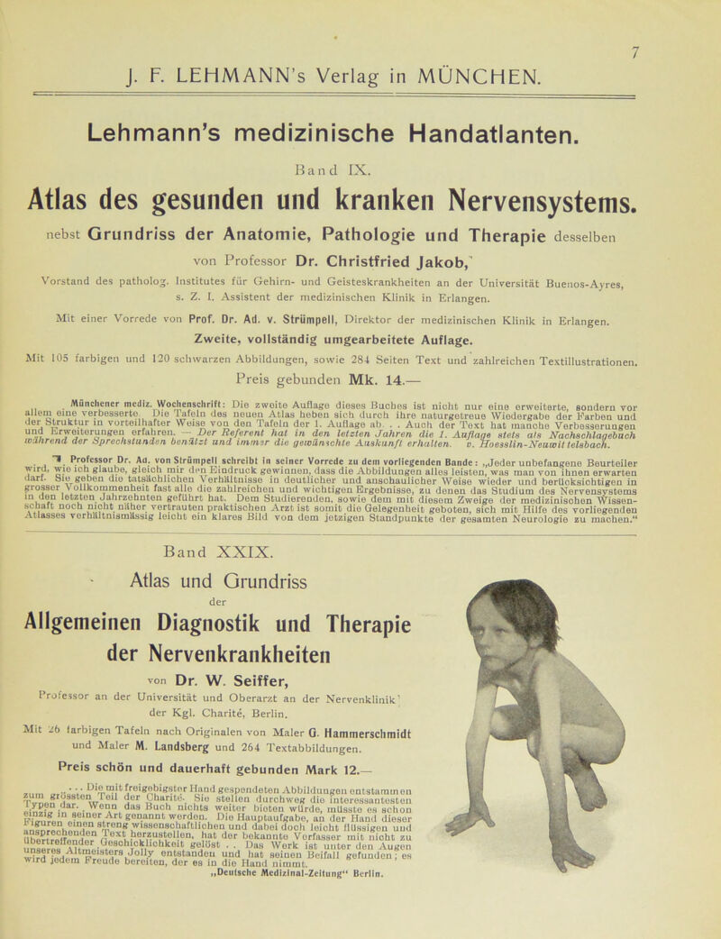 J. F. LEHMANN’s Verlag in MÜNCHEN. Lehmann’s medizinische Handatlanten. Band IX. Atlas des gesunden und kranken Nervensystems. nebst Grundriss der Anatomie, Pathologie und Therapie desselben von Professor Dr. Christfried Jakob, Vorstand des patholog. Institutes für Gehirn- und Geisteskrankheiten an der Universität Buenos-Ayres, s. Z. I. Assistent der medizinischen Klinik in Erlangen. Mit einer Vorrede von Prof. Dr. Ad. V. Strümpell, Direktor der medizinischen Klinik in Erlangen. Zweite, vollständig umgearbeitete Auflage. Mit 105 farbigen und 120 schwarzen Abbildungen, sowie 284 Seiten Text und zahlreichen Textillustrationen. Preis gebunden Mk. 14.— Münchener metliz. Wochenschrift: Die zweite Auflage dieses Buches ist nicht nur eine erweiterte, sondern vor i e*CTi011^ veFbesserto. Die Tafeln des neuen Atlas heben sich durch ihre naturgetreue Wiedergabe der Farben und der Struktur in vorteilhafter Weise von den Tafeln der 1. Auflage ab. . . Auoh der Text hat manche Verbesserungen und Erweiterungen erfahren. — Der Referent hat in den letzten Jahren die 1. Auflage stets als Nachschlanebach wahrend, der Sprechstunden benutzt und immer die gewünschte Auskunft erhalten. c. Hoesslin-Neuwlt telsbach. ■ 1 Professor Dr. Ad. von Strümpell schreibt in seiner Vorrede zu dem vorliegenden Bande: „Jeder unbefangene Beurteiler Yirfd’ ^*ie au,- ’ ^‘eACL,!11}r den Eindruck gewinnen, dass die Abbildungen alles leisten, was man von ihnen erwarten •Jarl, oie geben die tatsächlichen Verhältnisse in deutlicher und anschaulicher Weise wieder und berücksichtigen in grosser Vollkommenheit fast alle die zahlreichen und wichtigen Ergebnisse, zu denen das Studium des Nervensystems in den letzten Jahrzehnten geführt hat. Dem Studierenden, sowie dem mit diesem Zweige der medizinischen Wissen- schaft noch nicht naher vertrauten praktischen Arzt ist somit die Gelegenheit geboten, sich mit Hilfe des vorliegenden Atlasses verhältnismässig ieioht ein klares Bild von dom jetzigen Standpunkte der gesamten Neurologie zu machen.“ Band XXIX. Atlas und Grundriss der Allgemeinen Diagnostik und Therapie der Nervenkrankheiten von Dr. W. Seiffer, Professor an der Universität und Oberarzt an der Nervenklinik’ der Kgl. Charite, Berlin. Mit Jö larbigen Tafeln nach Originalen von Maler 0. Hamtnerscllinidt und Maler M. Landsberg und 264 Textabbildungen. Preis schön und dauerhaft gebunden Mark 12 zum o.r.oVi; P'm™,16£reiS0bigstor Hand gespendeten Abbildungen entstamme! 7Vr,.nrufrt w11 ',ur gbar.to, Sie stellen durchweg die interessanteste! IW“ • • WeIl11 daSi Buo1' nichts weiter bioten wUrdo, musste es solle J®1„neLAr1, eon.annt w6rdon. Die Hauptaufgabe, an der Hand dieso infnrreehrr„9:l,Pn? wissonschaftUcheu und dabei doch leicht flüssigen um Ube?troirnnrtBi? rFjj !lerl;llstoHeu, hat der bekannte Verfasser mit nicht zi ^‘onder aesohickbcl^oit gelöst . . Das Work ist unter den Augei whd fndion tlir8iJo 1-I' erd»tanden und bat soineu Beifall gefunden % wird jedem Freude bereiten, der es in die Hund nimmt. „Deutsche Medizlnal-Zeltung“ Berlin.