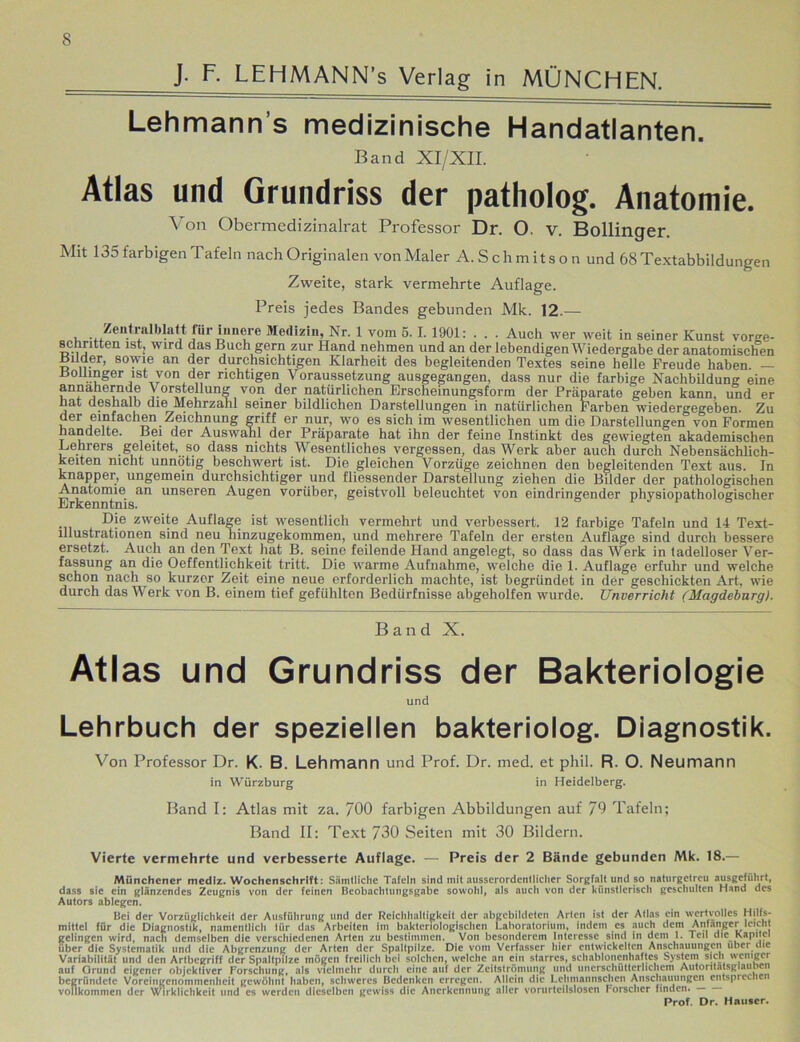 J- F. LEHMANN’s Verlag in MÜNCHEN. Lehmann s medizinische Handatlanten. Band XI/XII. Atlas und Grundriss der patholog. Anatomie. Von Obermedizinalrat Professor Dr. O. v. Bollinger. Mit 135 farbigen Tafeln nach Originalen von Maler A. S chm its o n und 68 Textabbildungen Zweite, stark vermehrte Auflage. Preis jedes Bandes gebunden Mk. 12.— , Zentralblatt für innere Medizin, Nr. 1 vom 5.1. 1901: . . . Auch wer weit in seiner Kunst vorge- schritten ist, wird das Buch gern zur Hand nehmen und an der lebendigen Wiedergabe der anatomischen Bilder, sowie an der durchsichtigen Klarheit des begleitenden Textes seine helle Freude haben — BoUmger ist von der richtigen Voraussetzung ausgegangen, dass nur die farbige Nachbildung eine annähernde y orstellung von der natürlichen Erscheinungsform der Präparate geben kann, und er hat deshalb die Mehrzahl seiner bildlichen Darstellungen in natürlichen Farben wiedergegeben. Zu der einfachen Zeichnung griff er nur, wo es sich im wesentlichen um die Darstellungen von Formen handelte. Bei der Auswahl der Präparate hat ihn der feine Instinkt des gewiegten akademischen Kehrers geleitet, so dass nichts Wesentliches vergessen, das Werk aber auch durch Nebensächlich- keiten nicht unnötig beschwert ist. Die gleichen Vorzüge zeichnen den begleitenden Text aus. In knapper, ungemein durchsichtiger und fliessender Darstellung ziehen die Bilder der pathologischen Anatomie an unseren Augen vorüber, geistvoll beleuchtet von eindringender physiopathologisclier Dje zweite Auflage ist wesentlich vermehrt und verbessert. 12 farbige Tafeln und 14 Text- lllustrationen sind neu ninzugekommen, und mehrere Tafeln der ersten Auflage sind durch bessere ersetzt. Auch an den Text hat B. seine feilende Hand angelegt, so dass das Werk in tadelloser Ver- fassung an die Oeffentlichkeit tritt. Die warme Aufnahme, welche die 1. Auflage erfuhr und welche schon nach so kurzer Zeit eine neue erforderlich machte, ist begründet in der geschickten Art, wie durch das Werk von B. einem tief gefühlten Bedürfnisse abgeholfen wurde. Unverricht (Magdeburg). Band X. Atlas und Grundriss der Bakteriologie und Lehrbuch der speziellen bakteriolog. Diagnostik. Von Professor Dr. K. B. Lehmann und Prof. Dr. med. et phil. R. O. Neumann in Würzburg in Heidelberg. Band I: Atlas mit za. 700 farbigen Abbildungen auf 79 Tafeln; Band II: Text 730 Seiten mit 30 Bildern. Vierte vermehrte und verbesserte Auflage. — Preis der 2 Bände gebunden Mk. 18.— Münchener medlz. Wochenschrift: Sämtliche Tafeln sind mit ausserordentlicher Sorgfajt und so naturgetreu ausgeführt, dass sie ein glänzendes Zeugnis von der feinen Beobachtungsgabe sowohl, als auch von der künstlerisch geschulten Hand des Autors ablegen. Bei der Vorzüglichkeit der Ausführung und der Reichhaltigkeit der abgebildetcn Arten ist der Atlas ein wertvolles Hilfs- mittel für die Diagnostik, namentlich iür das Arbeiten im bakteriologischen Laboratorium, indem cs auch dem Anfänger leicht gelingen wird, nach demselben die verschiedenen Arten zu bestimmen. Von besonderem Interesse sind in dem 1. Teil die Kapitel über die Systematik und die Abgrenzung der Alten der Spaltpilze. Die vom Verfasser hier entwickelten Anschauungen über die Variabilität und den Artbegriff der Spaltpilze mögen freilich bei solchen, welche an ein starres, schablonenhaftes System sich weniger auf Grund eigener objektiver Forschung, als vielmehr durch eine auf der Zeitströmuiig und unerschütterlichem Autoritätsglauben begründete Voreingenommenheit gewöhnt haben, schweres Bedenken erregen. Allein die Lchmaniischcn Anschauungen entspreche» vollkommen der Wirklichkeit und es werden dieselben gewiss die Anerkennung aller vorurteilslosen Forscher finden. Prof. Dr. Hauser.