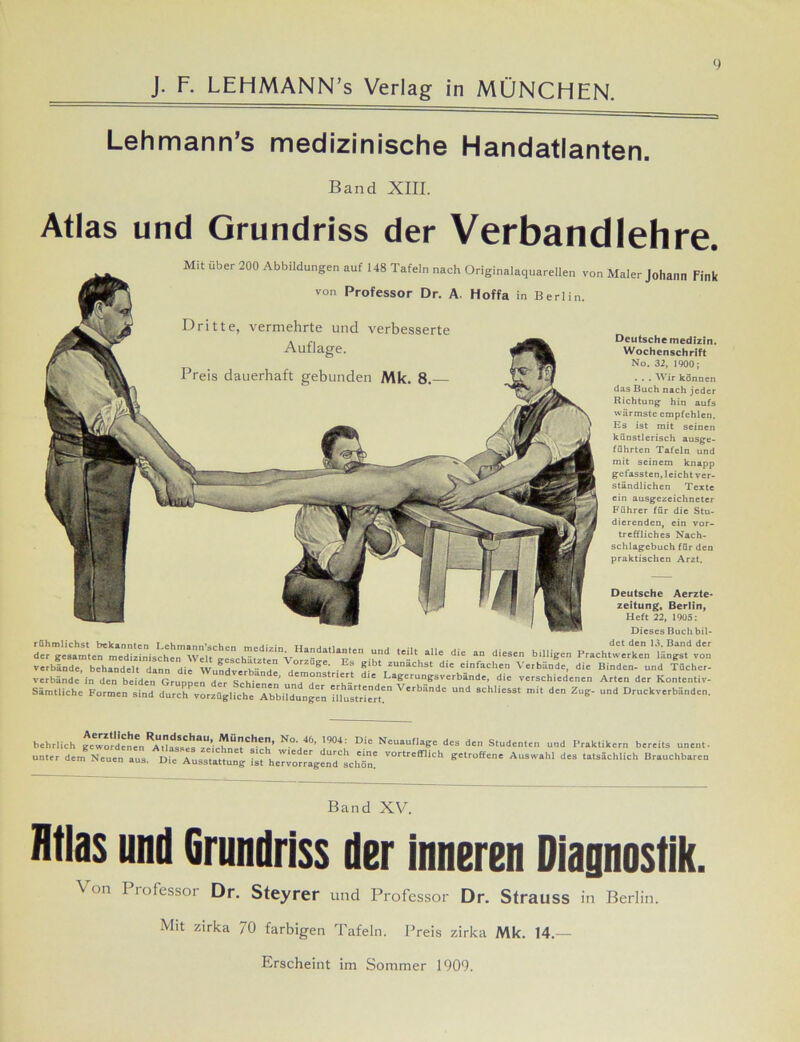 Lehmann’s medizinische Handatlanten. Band XIII. Atlas und Grundriss der Verbandlehre. Mit über 200 Abbildungen auf 148 Tafeln nach Originalaquarellen von Maler Johann Fink von Professor Dr. A. Hoffa in Berlin. Deutsche Aerzte- zeitung, Berlin, Heft 22, 1905: Dieses Buch bil- det den 13. Band der der^esamte^medizinis^hei^Wcl^ffeschä^^^V^11^11^11^611 Ud ‘Ue.di'. «•« »Hilgen Prach.werken ikkgsf von verbände, behandelt dann die Wundverbände dem^t • ! j>|bt zunachst dlc einfachen Verbünde, die Binden- und Tücher- verbände in den beiden Grunnen 4 ’ d'm°nstriert die Lagerungsverbände, die verschiedenen Arten der Kontentiv- Sämtlichc Formen sind durch vorzügliche Abbüdnngen illnstr'ert?” V'rbände Ud 9chli“st d'n Zde- und Druckverbänden. Dritte, vermehrte und verbesserte Deutsche medizin. Wochenschrift No. 32, 1900; . . . Wir können das Buch nach jeder Richtung hin aufs wärmste empfehlen. Es ist mit seinen künstlerisch ausge- führten Tafeln und mit seinem knapp gefassten.leichtver- ständlichen Texte ein ausgezeichneter Führer für die Stu- dierenden, ein vor- treffliches Nach- schlagebuch für den praktischen Arzt. behrlich gewordenen ^ N<\46’ ]904; Di' Neuauflage des den Studenten und Praktikern bereits unent. unter dem Neuen aus. Die Ausstattung tsfheTvot^gendtchTn! V°rtrCff,iCh S'1'0«'' A“SW*hl d=3 ta*rtehU«h Brauchbaren Band XV. Htlas und Grundriss der inneren Diagnostik. Von Professor Dr. Steyrer und Professor Dr. Strauss in Berlin. Mit zirka 70 farbigen Tafeln. Preis zirka Mk. 14.— Erscheint im Sommer 1909.