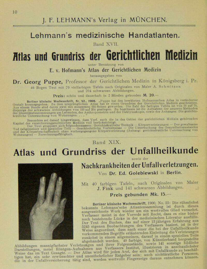 J. F. LEHMANN’s Verlag in MÜNCHEN. Lehmann’s medizinische Handatlanten. Band XVII. Atlas und Grundriss der Gerichtlichen Medizin unter Benutzung von E. V. Hofmann’s Atlas der Gerichtlichen Medizin herausgegeben von Dr. Georg Puppe, Professor der Gerichtlichen Medizin in Königsberg i. Pr. 46 Bogen Text mit 70 vielfarbigen Tafeln nach Originalen von Maler A. Schmitson Preis: und 204 schwarzen Abbildungen, schön und dauerhaft in 2 Bänden gebunden M. 20.— Berliner klinische Wochenschrift, Nr. 52., 1908. „Puppe hat den bewährten Hofmaunsohen Atlas in veränderter Gestalt horausgegeben. Zu dem ursprünglichen Atlas hat er einen Grundriss der Gerichtlichen Medizin geschrieben. Aus eiuetn Baude sind deren zwei mit zusammen C92 Seiten geworden. Die Zahl der farbigen Tafeln ist von ob auf O, diejenige der schwarzen Abbildungen von 193 auf 204 gestiegen. Zu begrüssen ist die Aufnahme der neueren Methoden der Ideutitatsbestimmuugen am Lebenden, der Anthropometrio und der Daktyloskopie, sowie dos Anhanges. Die genchts- ärztliche Untersuchung von Wohnungen. ... Besonders sei darauf hingewiesen, dass Verf. auch die in das Gebiet der geriohtliohon Medizin gehörenden Kanitel dor vorsicherungsrcchtlichen Medizin voll berücksichtigt. . Der Text gruppiert sich folgendermassen: Gerichtsärztliohe Technik — Körperverletzungen Der gewaltsame Tod (allgemeiner und spezieller Teil) — Geschlechtliche Verhältnisse — Die Untersuchung des Gesundheitszustandes und der KürperbeschafTenheit ohne vorhergegangene Körperverletzung (Auhang: gerichtsärztliohe Untersuchung von Wohnungen) — Zurechnungsfähigkeit. Band XIX. Atlas und Grundriss der Unfallheilkunde sowie der Nachkrankheiten der Unfallverletzungen. Von Dr. Ed. Golebiewski in Berlin. Mit 40 farbigen Tafeln, nach Originalen von Maler J. Fink und 141 schwarzen Abbildungen. j Preis gebunden Mk. 15.— Berliner klinische Wochenschrift, 1900, No. 33: Die rühnüichst bekannte Lehmann’sche Atlantensammlung ist durch dieses ausgezeichnete Werk wieder um ein wertvolles Glied vermehrt. Verfasser meint in der Vorrede mit Recht, dass es eine bisher noch bestehende Lücke in der medizinischen Literatur ausfulie. Der Text des Buches, das auf einer 13 jährigen Erfahrung aus 5245 eigenen Beobachtungen des Verfassers, «a«ed, ist «n der Weise angeordnet, dass nach einer die hei der Unfallheilkunde vorkommenden Begriffe erläuternden Einleitung “letzungOT zunächst in einem allgemeinen, darauf m omoraspez eilen Tee abgehandelt werden. 40 farbige, von Kdnstierhand hergestellto die in der Unfallversicherung tätig sind, werden wertvolle Fingerzeige daraus eninenmm
