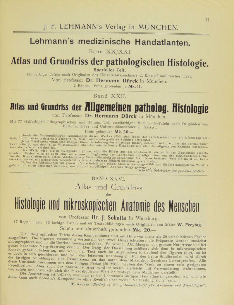 J. F. LEFIMANN’s Verlag in MÜNCHEN. Lehmann s medizinische Handatlanten. Band XX/XXI. Atlas und Grundriss der pathologischen Histologie. Spezieller Teil. 120 farbige Tafeln nach Originalen des Universitätszeichners C. Krapf und reicher Text. Von Professor Dr. Hermann Dürck in München. 2 Bände. Preis gebunden je Mk. 11.— Band XXII. ntias and Grundriss der Allgemeinen patholoa. Histologie von Professor Dr. Hermann Dürck in München. Mit 77 vielfarbigen lithographischen und 31 zum Teil zweifarbigen Buchdruck-Tafeln nach Originalen von Maler K. Dirr und Universitätszeichner C. Krapf. Preis gebunden Mk. 20.— . . j DUfCj d‘e lArbenprächtigea Abbildungen dieses Werkes fühlt sich jeder, der es betrachtet vor ein Mikrofon ... setzt, durch das er meisterhaft hergestcllte, frisch und schön gefärbte Schnitte betrachtet ’ Mikroskop l er- gäbe durch ISTÄÄ« <«' -tnrgelreue Wieder- __ Schmidt's Jahrbücher der gesamten Medizin. BAND XXVI. Atlas und Grundriss der Histologie und mikroskopischen Anatomie des Menschen von Piofessor Df. J. Sobottfl in Würzburg. 1/ Bogen Text. 80 farbige Tafeln und 68 Textabbildungen nach Originalen von Maler W. Frey tag. Schön und dauerhaft gebunden Mk. 20.— ausgeführt. 1 Die1F hm re n^tü3fC' dies.es Kompendiums slnd nlit Hilfe von mehr als 30 verschiedenen Farben photographiert und fn Hie tr njmen-grösstenteils von zwei Hingerichteten; die Präparate wurden zunächst genau bekannter Verirröeo mrlsse hineingezeichnet. So wurden Abbildungen von grosser Naturtreue und bei Kursen gebräuchlichen a erunS erzielt. Der Gang der Darstellung schliesst sich dem in mikroskopischen „ta Und 'venn der Text auch im allgemeinen fortlaufend den Figuren folgt, so ist die farbigen Abbildungen ei11 RV° den etzteren unabhängig. Für den heute Studierenden wird durch diese Umstände zusammen J-i Kern®zenz an das unter dem Mikroskop Gesehene hervorgerufen. Alle Repetitorium Aber Tuch u * eru bil igen Preise (20 Mk.) machen das Werk zu einem sehr geeigneten wie schön und instmkn 1 • t Prakt‘sclle Arzt wird teilweise vielleicht mit Verwunderung wahrnehmen. Die Auss af , rSuh„d,e mikrosk°Pische Welt heutzutage dem Mediziner darstellt, diese kann aurh ant’ 'v‘e man es bei Lehmann’s übrigen Handatlanten gewohnt ist. und wie kann auch Sobotta’s Kompendium ohne Zweifel einer weiten Verbreitung sicher sein. IV. Krause (Berlin) in der „Monatsschrift für Anatomie und Physiologie