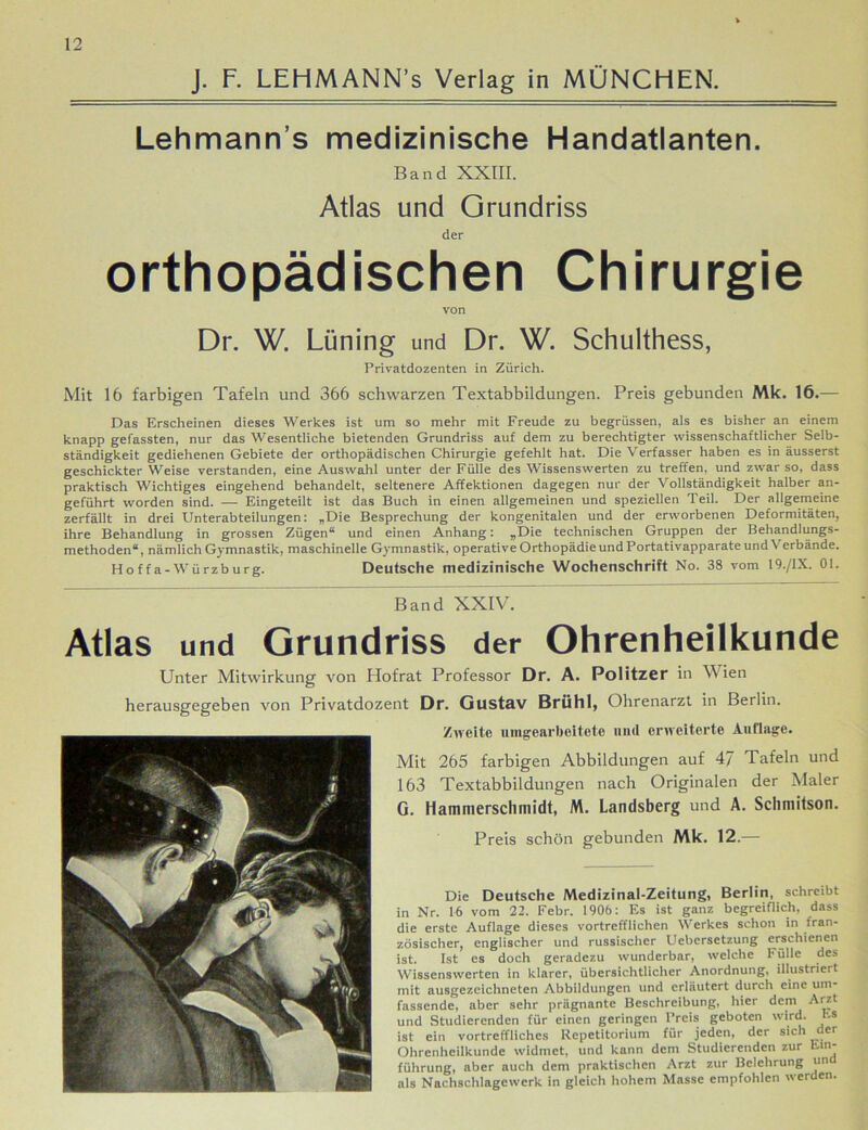 J. F. LEHMANN’s Verlag in MÜNCHEN. Lehmann s medizinische Handatlanten. Band XXIII. Atlas und Grundriss der orthopädischen Chirurgie von Dr. W. Lüning und Dr. W. Schulthess, Privatdozenten in Zürich. Mit 16 farbigen Tafeln und 366 schwarzen Textabbildungen. Preis gebunden Mk. 16.— Das Erscheinen dieses Werkes ist um so mehr mit Freude zu begrüssen, als es bisher an einem knapp gefassten, nur das Wesentliche bietenden Grundriss auf dem zu berechtigter wissenschaftlicher Selb- ständigkeit gediehenen Gebiete der orthopädischen Chirurgie gefehlt hat. Die Verfasser haben es in äusserst geschickter Weise verstanden, eine Auswahl unter der Fülle des Wissenswerten zu treffen, und zwar so, dass praktisch Wichtiges eingehend behandelt, seltenere Affektionen dagegen nur der Vollständigkeit halber an- geführt worden sind. — Eingeteilt ist das Buch in einen allgemeinen und speziellen Teil. Der allgemeine zerfällt in drei Unterabteilungen: „Die Besprechung der kongenitalen und der erworbenen Deformitäten, ihre Behandlung in grossen Zügen“ und einen Anhang: „Die technischen Gruppen der Behandlungs- methoden“, nämlich Gymnastik, maschinelle Gymnastik, operativeOrthopädieundPortativapparateundV erbände. Hoffa-Würzburg. Deutsche medizinische Wochenschrift No. 38 vom 19./1X. 01. Band XXIV. Atlas und Grundriss der Ohrenheilkunde Unter Mitwirkung von Hofrat Professor Dr. A. Politzer in Wien herausgegeben von Privatdozent Dr. Gustav Brühl, Ohrenarzt in Berlin. Zweite umgearbeitete und erweiterte Auflage. Mit 265 farbigen Abbildungen auf 4J Tafeln und 163 Textabbildungen nach Originalen der Maler G. Hammerschmidt, M. Landsberg und A. Sclimitson. Preis schön gebunden Mk. 12.— Die Deutsche Medizinal-Zeitung, Berlin, schreibt in Nr. 16 vom 22. Febr. 1906: Es ist ganz begreiflich, dass die erste Auflage dieses vortrefflichen Werkes schon in fran- zösischer, englischer und russischer Uebersetzung erschienen ist. Ist cs doch geradezu wunderbar, welche Fülle des Wissenswerten in klarer, übersichtlicher Anordnung, illustriert mit ausgezeichneten Abbildungen und erläutert durch eine um- fassende, aber sehr prägnante Beschreibung, hier dem Arzt und Studierenden für einen geringen Preis geboten wird. Es ist ein vortreffliches Repetitorium für jeden, der sich der Ohrenheilkunde widmet, und kann dem Studierenden zur Ein- führung, aber auch dem praktischen Arzt zur Belehrung un als Nachschlagewerk in gleich hohem Masse empfohlen werden.