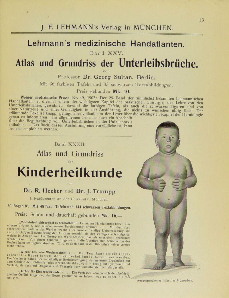 Lehmann s medizinische Handatlanten. Band XXV. Atlas und Grundriss der Unterleibsbrüche. Von Professor Dr. Georg Sultan, Berlin. Mit 36 farbigen Tafeln und 83 schwarzen Textabbildungen. Preis gebunden Mk. 10.— Atlas und Grundriss der Kinderheilkunde Wiener medizinische Presse Nr. 49, 1902: Der 25. Band der rühmlichst bekannten Lehmann’schen Handatlanten ist diesmal einem der wichtigsten Kapitel der praktischen Chirurgie, der Lehre von den Unterleibsbrüchen, gewidmet. Sowohl die farbigen Tafeln, als auch die schwarzen Figuren sind von einer Naturtreue und einer Genauigkeit in der Ausführung, die nichts zu wünschen übrig lässt. Der erläuternde Text ist knapp, genügt aber vollauf, um den Leser über die wichtigsten Kapitel der Herniologie genau zu informieren. Im allgemeinen Teile ist auch ein Abschnitt über die Begutachtung von Unterleibsbrüchen in der Unfalispraxis enthalten. — Das Buch, dessen Ausführung eine vorzügliche ist, kann bestens empfohlen werden. Band XXXII. Dr. R. Hecker und Dr. J. Trumpp Privatdozenten an der Universität München. 30 Bogen 8°. Mit 48 färb. Tafeln und 144 schwarzen Textabbildungen. Preis: Schön und dauerhaft gebunden Mk. 16.— . Medizinisch-chirurgisches Zentralblatl“: Lehmanns Handatlanten haben eine ebenso originelle, wie schätzenswerte Bereicherung erfahren Mit dein fort- schreitenden Studium des Werkes wuchs aber unsere freudige Ueberraschung die zur aufrichtigen Bewunderung der Autoren sowohl, als des Verlages sich steigerte weC deVLn aRV “nd. Ausführ“ng ein Werk schüfe’,,, das a.s unefrdch. b^efch^l Ruch« t • ,V,  n?heren Emgehcn auf die Vorzüge und Schönheiten des mehr fehlen * f0“ “* absehcn' Wird es doch bald der Bibliothek keines Arztes Zeichnern klii?«:hc Wochenschrift“: ... Der Text kann als ein ausge- zeichnetes Repetitorium der Kinderheilkunde bezeichnet werden c?em OetklfdefP-1^bei vollständiger Berücksichtigung der neuesten Ergebnisse auf Verlauf M auch a “ ,edcS Krankhe.tsbild sowohl in bezug auf Symptome und ’ auch auf Diagnose und Therapie kurz und übersichtlich dargestellt. genden Ctefühl'' ‘ ' ' ' Dic Verfasser können sich dem befriedi- Art gibt hingeben, das Beste geschaffen zu haben, was cs bisher in dieser Ausgesprochenes infantiles Myxoedem.