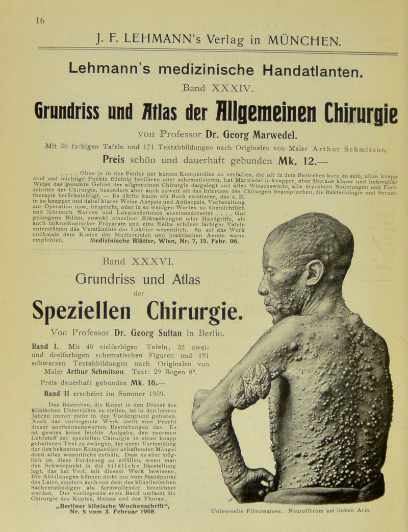 J. F. LEHMANN’s Verlag in MÜNCHEN. Lehmann s medizinische Handatlanten. Band XXXIV. Grundriss und Atlas der Allgemeinen Chirurgie von Professor Dr. Georg Marwedel. Mit 30 farbigen Tafeln und 171 Textabbildungen nach Originalen von Maler Arthur Schmitson. Preis schön und dauerhaft gebunden Mk. 12.— . . °hHe J* ,nJe? ?cl;ler der kurzen Kompendien zu verfallen, die oft in dem Bestreben kurz zu sein, allen knapp sind und wichtige I unkte fluchtig berühren oder schematisieren, hat Marwedel in knapper, aber überaus klarer und lichtvoller \\ eise das gesamte Gebiet der allgemeinen Chirurgie dargelegt und alles Wissenswerte, alle erprobten Neuerungen und Fort- schritte der Chirurgie, besonders aber auch soweit sie das Interesse des Chirurgen beanspruchen, die Bakteriologie und Serum- therapie berücksichtigt. — Es dürfte kaum ein Buch existieren, das z. B. in so knapper und dabei klarer Weise Asepsis und Antisepsis, Vorbereitung zur Operation usw. bespricht, oder in so wenigen Worten so übersichtlich und lehrreich Nerven und Lokalanästhesie auseinandersetzt .... Gut gelungene Bilder, sowohl einzelner Erkrankungen oder Handgriffe, als auch mikroskopischer Präparate und eine Reihe schöner farbiger Tafeln unterstützen das Verständnis der Lektüre wesentlich. So sei das Werk nochmals dem Kreise der Studierenden und praktischen Aerzte warm empfohlen. Medizinische Blätter, Wien, Nr. 7, 15. Febr. 06. Band XXXVI. Grundriss und Atlas der Speziellen Chirurgie. Von Professor Dr. Georg Sultan in Berlin. Band I. Mit 40 vielfarbigen Tafeln, 35 zwei- und dreifarbigen schematischen Figuren und 191 schwarzen Textabbildungen nach Originalen von Maler Arthur Schmitson. Text: 29 Bogen 8°. Preis dauerhaft gebunden Mk. 16.— Band II erscheint im Sommer 1909. Das Bestreben, die Kunst in den Dienst des klinischen Unterrichts zu stellen, ist in den letzten Jahren immer mehr in den Vordergrund getreten. Auch das vorliegende Werk stellt eine Frucht dieser anerkennenswerten Bestrebungen dar. Es ist gewiss keine leichte Aufgabe, den enormen Lehrstoff der speziellen Chirurgie in einen knapp gehaltenen Text zu zwängen, der unter Vermeidung der tlen bekannten Kompendien anhaftenden Mängel doch alles wesentliche enthält. Dass cs aber mög- lich ist, diese Forderung zu erfüllen, wenn man den Schwerpunkt in die bildliche Darstellung legt, das hat Verf. mit diesem Werk bewiesen. Die Abbildungen können nicht nur vom Standpunkt des Laien, sondern auch von dem des künstlerischen Sachverständigen als formvollendet bezeichnet werden. Der vorliegende erste Band umfasst die Chirurgie des Kopfes, Halses und des Thorax. „Berliner klinische Wochenschrift“, Nr. 5 vom 3. Februar 1908. Universelle Fibromatosc, Neurofibrom atn linken Arm.