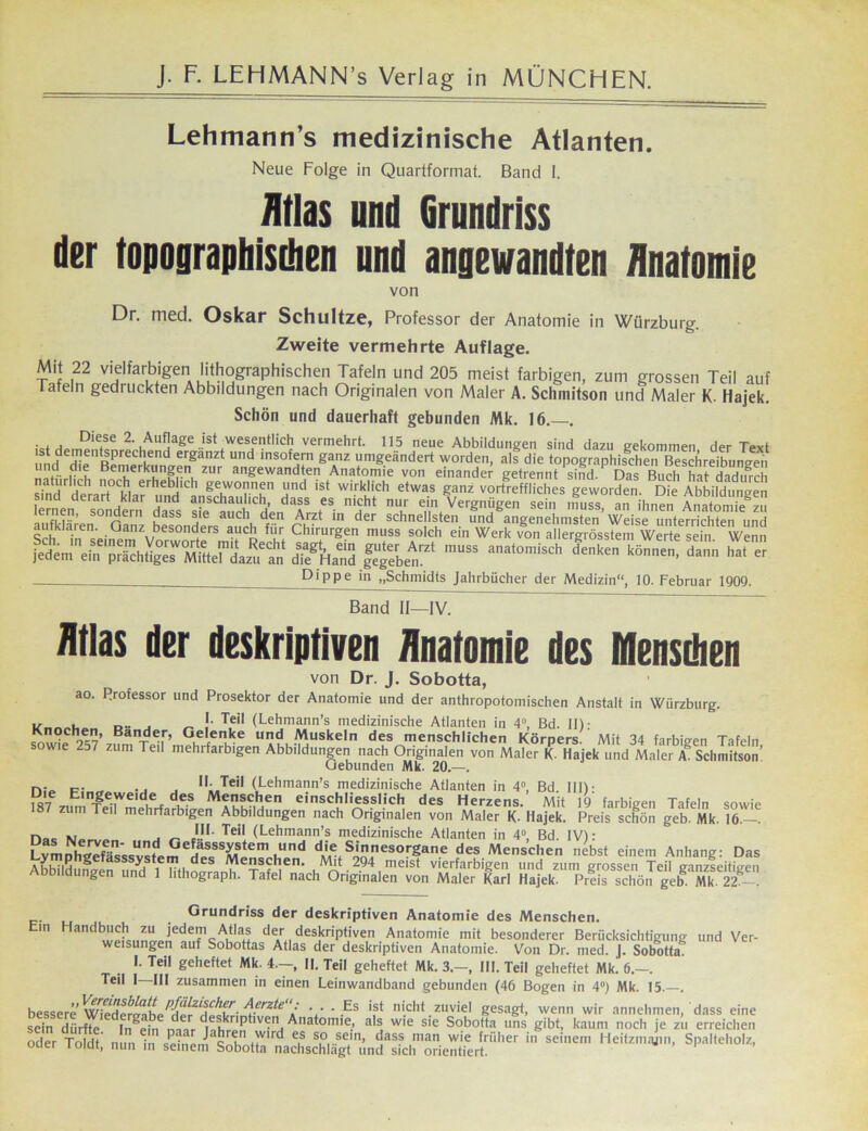 Lehmarm’s medizinische Atlanten. Neue Folge in Quartformat. Band I. Atlas und Grundriss der topographischen und angewandten Anatomie von Dr. med. Oskar Schultze, Professor der Anatomie in Würzburg. Zweite vermehrte Auflage. Mit 22 vielfarbigen lithographischen Tafeln und 205 meist farbigen, zum grossen Teil auf lafeln gedruckten Abbildungen nach Originalen von Maler A. Sclimitson und Maler K. Hajek. Schön und dauerhaft gebunden Mk. 16. . . , , Die,se 2. Auflage ist wesentlich vermehrt. 115 neue Abbildungen sind dazu gekommen der Text und eHipnR»reChifnd erganzt und msofem ganz umgeändert worden, als die topographischen Beschreibungen “fj. p’? BeiVerk^n?,®n, zur angewandten Anatomie von einander getrennt sind. Das Buch hat dadinrh natürlich noch erheblich gewonnen und ist wirklich etwas ganz vortreffliches geworden Die Abbildungen smd derart klar und anschaulich, dass es nicht nur ein Vergnügen sein muss an ihnen Analog soniJern fjass auc^ den Arzt in der schnellsten und angenehmsten’ Weise unterrichten und aufklaren. Ganz besonders auch für Chirurgen muss solch ein Werk von allergrösstem Werte sein Wenn ÄSS, Es ^^Dippe in „Schmidts Jahrbücher der Medizin“, 10. Februar 1909. Band II—IV. Atlas der deskriptiven Anatomie des Menschen von Dr. J. Sobotta, ao. Professor und Prosektor der Anatomie und der anthropotomischen Anstalt in Wiirzburg. r>• j „ '• T,eil (Lehmann’s medizinische Atlanten in 4“, Bd. II): Knochen, Bänder, Gelenke und Muskeln des menschlichen Körpers. Mit 34 farbigen Tafeln sowie 2d7 zum Teil mehrfarbigen Abbildungen nach Originalen von Maler K. Hajek und Maler A. Sclimitson’ Gebunden Mk. 20.—. n,_ p; „ .. . 1I:.Teil (Lehmann’s medizinische Atlanten in 4°, Bd. III)- Die Eingeweide des Menschen einschliesslich des Herzens. Mit 19 farbigen Tafeln sowie 8 zum Teil mehrfarbigen Abbildungen nach Originalen von Maler K- Hajek. Preis schön geb Mk/l6.—. n„„ „ *.!'• Tei[ (Lehmann’s medizinische Atlanten in 4“, Bd. IV): as Nerven- und Gefasssystem und die Sinnesorgane des Menschen nebst einem Anhand-- r>a« Lymphgefasssystem des Menschen. Mit 294 meist vierfarbigen und zum grossen Teil ganzseitigen Abbildungen und 1 Iithograph. Tafel nach Originalen von Maler Karl Hajek. Preis schön geh.' Mk. 2Z - Grundriss der deskriptiven Anatomie des Menschen. ui Handbuch zu jedem Atlas der deskriptiven Aiiatomie mit besonderer Berücksichtigung und Ver- weisungen auf Sobottas Atlas der deskriptiven Anatomie. Von Dr. med. J. Sobotta. L Teil geheftet Mk. 4—, II. Teil geheftet Mk. 3.—, III. Teil geheftet Mk. 6.—. Teil I III zusammen in einen Leinwandband gebunden (46 Bogen in 4°) Mk. 15.—. bessere W^dergahÜ^fÜ^cF' /\<rrzte • • - Es ist nicht zuviel gesagt, wenn wir annehmen, dass eine scin dLf^ dlngeiM d| ,nk/ P e'!iAnatomle.> als, wie sie Sobotta uns gibt, kaum noch je zu erreichen oder Toldt nun in «einem cT' ,'vlrl^ es so sc,,h dass man wie früher in seinem Heitzmajin, Spalteholz, ouer ioiut, nun in seinem Sobotta nachschlagt und sich orientiert.