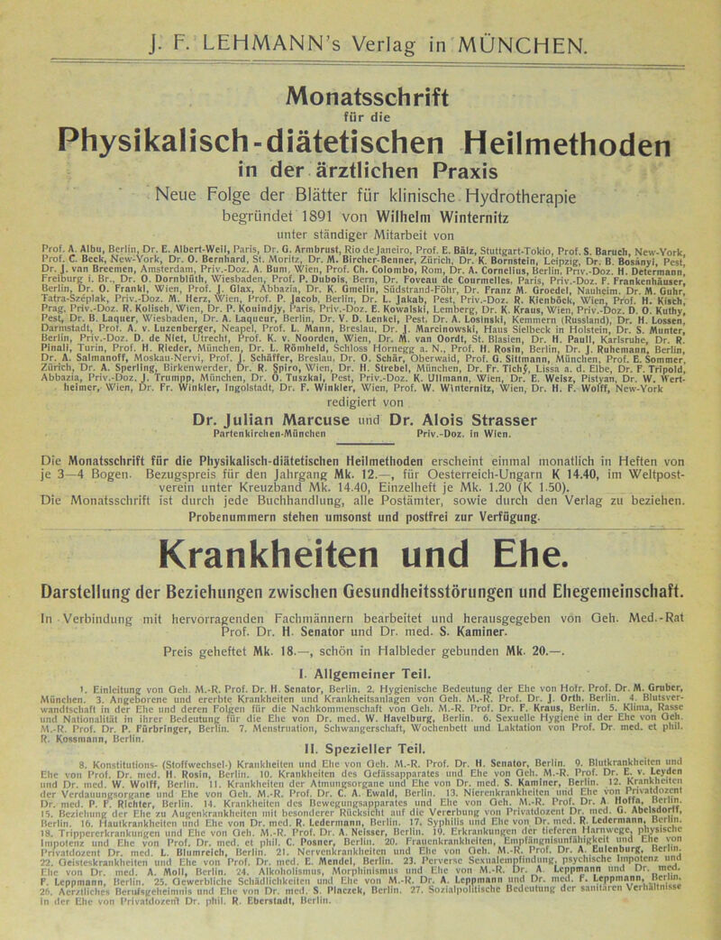 Monatsschrift für die Physikalisch-diätetischen Heilmethoden in der ärztlichen Praxis Neue Folge der Blätter für klinische Hydrotherapie begründet 1891 von Wilhelm Winternitz unter ständiger Mitarbeit von Prof. A. Albu, Berlin, Dr. E. Albert-Weil, Paris, Dr. G. Armbrust, Rio dejaneiro, Prof. E. Bälz, Stuttgart-Tokio, Prof. S. Barucb New-York Prof. C. Beck, New-York, Dr. 0. Bernhard, St. Moritz, Dr. M. Bircher-Benner, Zürich, Dr. K. Bornstein, Leipzig, Dr. B Bosiinyi Pest’ Dr. J. von Breemen, Amsterdam, Priv.-Doz. A. Bum, Wien, Prof. Cb. Colombo, Rom, Dr. A. Cornelius, Berlin, Priv.-Doz. H. Determann’ Freiburg i. Br., Dr. 0. Dornblüth, Wiesbaden, Prof. P. Dubois, Bern, Dr. Foveau de Courmelles, Paris, Priv.-Doz. F. Frankenhäuser! Berlin, Dr. 0. Frankl, Wien, Prof. J. Glax, Abbazia, Dr. K. Gmelin, Südstrand-Föhr, Dr. Franz AL Groedel, Nauheim. Dr M. Guhr Tatra-Szeplak, Priv.-Doz. AL Herz, Wien, Prof. P. Jacob, Berlin, Dr. L. Jakab, Pest, Priv.-Doz. R. Kienböck, Wien, Prof. H. Kisch, Prag, Priv.-Doz. R. Kolisch, Wien, Dr. P. Kouindjy, Paris, Priv.-Doz. E. Kowalski, Lemberg, Dr. K. Kraus, Wien, Priv.-Doz. D. 0. Kuthy, Pest, Dr. B. Laquer, Wiesbaden, Dr. A. Laqucur, Berlin, Dr. V. D. Lenkei, Pest. Dr. A. Losinski, Kemmern (Russland), Dr. H. Lossen Darmstadt, Prot. A. v. Luzenberger, Neapel, Prof. L. Alaun, Breslau, Dr. J. Alarcinowski, Haus Sielbeck in Holstein, Dr. S. Atuntcr, Berlin, Priv.-Doz. D. de Niet, Utrecht, Prof. K. v. Noorden, Wien, Dr. Al. van Oordf, St. Blasien, Dr. H. Pauli, Karlsruhe, Dr. R. Piiiali, Turin, Prof. H. Rieder, München, Dr. L. Römheld, Schloss Hornegg a. N., Prof. H. Rosin, Berlin, Dr. J. Ruhemann, Berlin, Dr. A. Saimanoff, Moskau-Nervi, Prof. J. Schaffer, Breslau, Dr. 0. Schär, Oberwaid, Prof. G. Sitlmann, München, Prof. E. Sommer, Zürich, Dr. A. Sperling, Birkenwerder, Dr. R. Spiro, Wien, Dr. H. Sfrebel, München, Dr. Fr. Tichj, Lissa a. d. Elbe, Dr. F. Tripold, Abbazia, Priv.-Doz. J. Trnnipp, München, Dr. 0. Tuszkai, Pest, Priv.-Doz. K. Ullmann, Wien, Dr. E. Weisz, Pistyan, Dr. W. IVert- lieimer, Wien, Dr. Fr. Winkler, Ingolstadt, Dr. F. Winkler, Wien, Prof. W. Winternitz, Wien, Dr. H. F. Woiff, New-York redigiert von Dr. Julian Marcuse und Dr. Alois Strasser Partenkirchen München Priv.-Doz. in Wien. Die Monatsschrift für die Physikalisch-diätetischen Heilmethoden erscheint einmal monatlich in Heften von je 3—4 Bogen. Bezugspreis für den Jahrgang Mk. 12.—, für Oesterreich-Ungarn K 14.40, im Weltpost- verein unter Kreuzband Mk. 14.40, Einzelheft je Mk. 1.20 (K 1.50). Die Monatsschrift ist durch jede Buchhandlung, alle Postämter, sowie durch den Verlag zu beziehen. Probenummern stehen umsonst und postfrei zur Verfügung. Krankheiten und Ehe. Darstellung der Beziehungen zwischen Gesundheitsstörungen und Ehegemeinschaft. In Verbindung mit hervorragenden Fachmännern bearbeitet und herausgegeben von Geh. Med.-Rat Prof. Dr. H. Senator und Dr. med. S. Kaminer. Preis geheftet Mk. 18.—, schön in Halbleder gebunden Mk. 20.—. I. Allgemeiner Teil. E Einleitung von Geh. M.-R. Prof. Dr. H. Senator, Berlin. 2. Hygienische Bedeutung der Ehe von Hotr. Prof. Dr. M. Gmber, München. 3. Angeborene und ererbte Krankheiten und Krankheitsaiilagen von Geh. M.-R. Prof. Dr. J. Orth. Berlin. 4. Blutsver- wandtschaft in der Ehe und deren Folgen für die Nachkommenschaft von Geh. M.-R. Prof. Dr. F. Kraus, Berlin. 5. Klima, Rasse und Nationalität iti ihrer Bedeutung für die Ehe von Dr. med. VV. Havelburg, Berlin. 6. Sexuelle Hygiene in der Ehe von Geh. M.-R. Prof. Dr. P. Fürbringer, Berlin. 7. Menstruation, Schwangerschaft, Wochenbett und Laktation von Prof. Dr. med. et phil. R. Kossmann, Berlin. II. Spezieller Teil. 8. Konstitutions- (Stoffwechsel-) Krankheiten und Ehe von Geh. M.-R. Prof. Dr. H. Senator, Berlin. 9. Blutkrankheiten und Ehe von Prof. Dr. med. H. Rosin, Berlin. 10. Krankheiten des Gefässapparates und Ehe von Geh. M.-R. Prof. Dr. E. v. Leyden und Dr. med. W. Woiff, Berlin. 11. Krankheiten der Atimmgsorganc und Ehe von Dr. med. S. Kaminer, Berlin. 12. Krankheiten der Verdauungsorgane und Ehe von Geh. M.-R. Prof. Dr. C. A. Ewald, Berlin. 13. Nierenkrankheiten mul Ehe von Privatdozent Dr. med. P. F. Richter, Berlin. 14. Krankheiten des Bewegungsapparates und Ehe von Geh. M.-R. Prof. Dr. A Hoffa, Berlin. 15. Beziehung der Ehe zu Augenkrankheiten mit besonderer Rücksicht auf die Vererbung von Privatdozent Dr. med. u. Abcisaom, Berlin. 16. Hautkrankheiten und Ehe von Dr. med. R. Ledermami, Berlin. 17. Syphilis und Ehe von Dr. med. R Ledermann, Berlin. 18. Trippererkrankungen und Ehe von Geh. M.-R. Prof. Dr. A. Ncisscr, Berlin. 19. Erkrankungen der tieferen Harnwege, physische Impotenz und Ehe von Prof. Dr. med. et phil. C. Postier, Berlin. 20. Frauenkrankheiten, Empfangmsunfahigkcit und Ehe von Privatdozent Dr. med. L. Blumreich, Berlin. 21. Nervenkrankheiten und Ehe von Och. M.-R. Prof. Dr. A. Eulenburg, Berlin. 22. Geisteskrankheiten und Ehe von Prof. Dr. med. E. Mendel, Berlin. 23. Perverse Scxualempfmtlung. psychische Impotenz und Ehe von Dr. med. A. Moll, Berlin. 24. Alkoholismtis, Morphinismus und Ehe von M.-R. Dr. A Lcppmann und ur. mca. F. Lcppmann, Berlin. 25. Gewerbliche Schädlichkeiten und Ehe von M.-R. Dr. A. Lcppmann und Dr. med. r. Lcppmann, Btt • 26. A endliches Berufsgeheimnis und Ehe von Dr. med. S. Placzek, Berlin. 27. Sozialpolitische Bedeutung der sanitären Verhältnisse in der Ehe von Privatdozent Dr. phil. R. Ebcrstadt, Berlin.