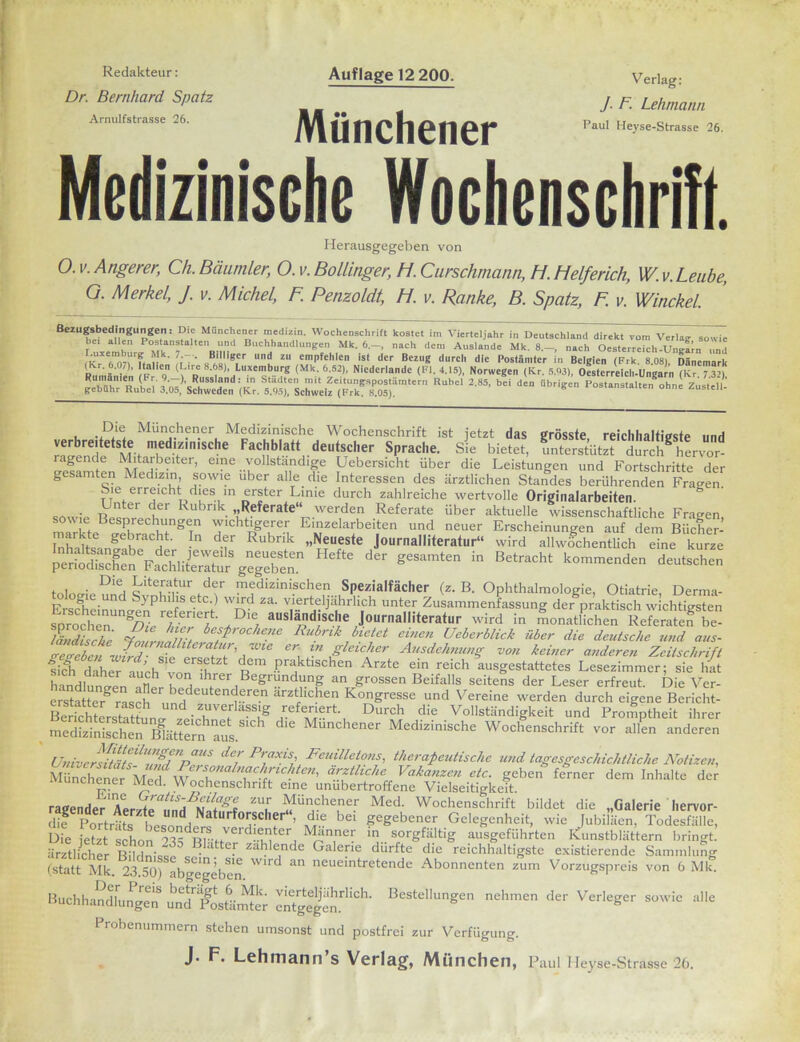 Redakteur: Dr. Bernhard Spatz Arnulfstrasse 26. Auflage 12 200. Münchener Verlag: J. F. Lehmann Paul Heyse-Strasse 26. Medizinische Wochenschrift. Herausgegeben von 0. V. Angerer, Ch. Bäumler, O. v. Bollinger, H. Curschmann, H. Helferich, W. v. Leube, O. Merkel, J. v. Michel, F. Penzoldt, H. v. Ranke, B. Spatz, F. v. Winckel. Bezugsbedingungen: Die Münchener medizin. Wochenschrift kostet im Vierteljahr in Deutschland direkt vom Verlag sowie bet allen Postanstalten und Buchhandlungen Mk. 6—, nach den: Auslande Mk. 8.—, nach Oesterreich Uneljn und U^TonTt p ' l'F ’ RBh«!ig,er ll zu en,Pfehlen is( der Bezug durch die Postämter in Belgien (Frk. 8.08), Dänemark (lvr._6.07), Italien (L,re 8.68), Luxemburg (Mk. 6.52), Niederlande (Fl. 4.15), Norwegen (Kr. 5.93), Oesterreich-Ungarn (Kr ?3U Rumänien (Fr. 9.-) Russland: in Städten mit Zeitungspostämtern Rubel 2.85, bei den übrigen Postanstalterf otme Zustell’ gebühr Rubel 3.05, Schweden (Kr. 5.95), Schweiz (Frk. 8.05). osranstauen onne Zustell- Die Münchener Medizinische Wochenschrift ist jetzt das grösste reichhaltigste und verbreitetste medizinische Fachblatt deutscher Sprache. Sie bietet, unterstützt durch hervor ragende Mitarbeiter, eine vollständige Uebersicht über die Leistungen und Fortschritte der gesamten Medizin sowie über alle die Interessen des ärztlichen Standes berührenden Fragen, sie erreicht dies m erster Linie durch zahlreiche wertvolle Originalarbeiten. oLter 1er Rubrik. „Referate“ werden Referate über aktuelle wissenschaftliche Fragen, e Besprechungen wichtigerer Einzelarbeiten und neuer Erscheinungen auf dein Bücher- h d.f R“bnt ■l)fes,e Journalliteratur“ wird allwöchentlich eine kurre Hrfte der *e“m,en in Bei™'ht '“”»d'” frei arw- D‘Z medizinischen Spezialfächer (z. B. Ophthalmologie, Otiatrie, Derma- FrsD!e-Und Syp l‘ fS wiTd za- vlerteljiihrlich unter Zusammenfassung der praktisch wichtigsten -ländische Journalliteratur wird in monatlichen Referaten be- läldische besprochene Rubrikbietet einen Ueberblick über die deutsche und aus- Zre&euJl, IZ'aWle C>\ m Sicher Ausdehnung- von keiner anderen Zeitschrift fil daheTaueh von'h ' «* >?raktischen Arzte «in reich ausgestattetes Lesezimmer; sie hat • ndlt tl u , lrer Begründung an grossen Beifalls seitens der Leser erfreut. Die Ver- Ster rasch imH r-r6-n arztfhchen Kogresse und Vereine werden durch eigene Bericht- BerichLZbm.^^^vTVfa-Sügn-ef^®rt-, Durch die Vollständigkeit und Promptheit ihrer medSSe^ Butternaus. M-chener Medizinische Wochenschrift vor alL anderen Universi'msZunZpZ Feuilletons, therapeutische und tagesgeschichtliche Notizen, Münchener Med W Z“ nachrichte?i, ärztliche Vakanzen etc. geben ferner dem Inhalte der Münchener Med. Wochenschrift eine unübertroffene Vielseitigkeit. rauender1 nLr,JZiLSAB^Üigl zu,r Münchener Med. Wochenschrift bildet die „Galerie liervor- dif pdorträU besonnd Naturfoi:scl,?r“’ di.e b« gegebener Gelegenheit, wie Jubiläen, Todesfälle, Die feSschonlÄ Mkn,nCr in. sorgfältig ausgeführten Kunstblättern bringt, ärztlicher Biltlni« ' ■ Llttc.r z‘iblencle Galerie durfte die reichhaltigste existierende Sammlung (statt Mk. ^Sorabgegibcn.   neueintretend“ Abonnenten zum Vorzugspreis von 6 Mk. Buchhandlungen ürufPosUimt^ BeStdlunSen nehmen der Verleger sowie alle Probenummern stehen umsonst und postfrei zur Verfügung. J* Lehmann s Verlag, München, Paul I leyse-Strasse 26.