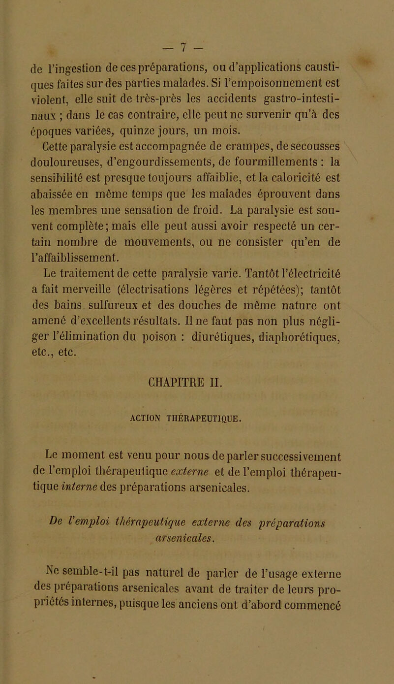 de l’ingestion de ces préparations, ou d’applications causti- ques faites sur des parties malades. Si l’empoisonnement est violent, elle suit de très-près les accidents gastro-intesti- naux ; dans le cas contraire, elle peut ne survenir qu’à des époques variées, quinze jours, un mois. Cette paralysie est accompagnée de crampes, de secousses douloureuses, d’engourdissements, de fourmillements : la sensibilité est presque toujours affaiblie, et la caloricité est abaissée en môme temps que les malades éprouvent dans les membres une sensation de froid. La paralysie est sou- vent complète; mais elle peut aussi avoir respecté un cer- tain nombre de mouvements, ou ne consister qu’en de l’affaiblissement. Le traitement de cette paralysie varie. Tantôt l’électricité a fait merveille (électrisations légères et répétées); tantôt des bains sulfureux et des douches de même nature ont amené d’excellents résultats. Il ne faut pas non plus négli- ger l’élimination du poison : diurétiques, diaphoniques, etc., etc. CHAPITRE II. ACTION THÉRAPEUTIQUE. Le moment est venu pour nous de parler successivement de l’emploi thérapeutique externe et de l’emploi thérapeu- tique interne des préparations arsenicales. De l'emploi thérapeutique externe des préparations arsenicales. Ne semble-t-il pas naturel de parler de l’usage externe des préparations arsenicales avant de traiter de leurs pro- priétés internes, puisque les anciens ont d’abord commencé