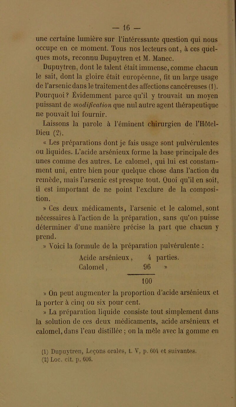 une certaine lumière sur l’intéressante question qui nous occupe en ce moment. Tous nos lecteurs ont, à ces quel- ques mots, reconnu Dupuytren et M. Manec. Dupuytren, dont le talent était immense, comme chacun le sait, dont la gloire était européenne, fit un large usage de l’arsenic dans le traitement des affections cancéreuses (1). Pourquoi ? Évidemment parce qu’il y trouvait un moyen puissant de modification que nul autre agent thérapeutique ne pouvait lui fournir. Laissons la parole à l’éminent chirurgien de l’Hôtel- Dieu (2). « Les préparations dont je fais usage sont pulvérulentes ou liquides. L’acide arsénieux forme la base principale des unes comme des autres. Le calomel, qui lui est constam- ment uni, entre bien pour quelque chose dans l’action du remède, mais l’arsenic est presque tout. Quoi qu’il en soit, il est important de ne point l’exclure de la composi- tion. » Ces deux médicaments, l’arsenic et le calomel, sont nécessaires à l’action de la préparation, sans qu’on puisse déterminer d’une manière précise la part que chacun y prend. » Voici la formule de la préparation pulvérulente : Acide arsénieux , 4 parties. Calomel, 96 » 100 » On peut augmenter la proportion d’acide arsénieux et la porter à cinq ou six pour cent. » La préparation liquide consiste tout simplement dans la solution de ces deux médicaments, acide arsénieux et calomel, dans l’eau distillée ; on la mêle avec la gomme en (1) Dupuytren, Leçons orales, t. V, p. 601 et suivantes. (2) Loc. cit. p. 606.