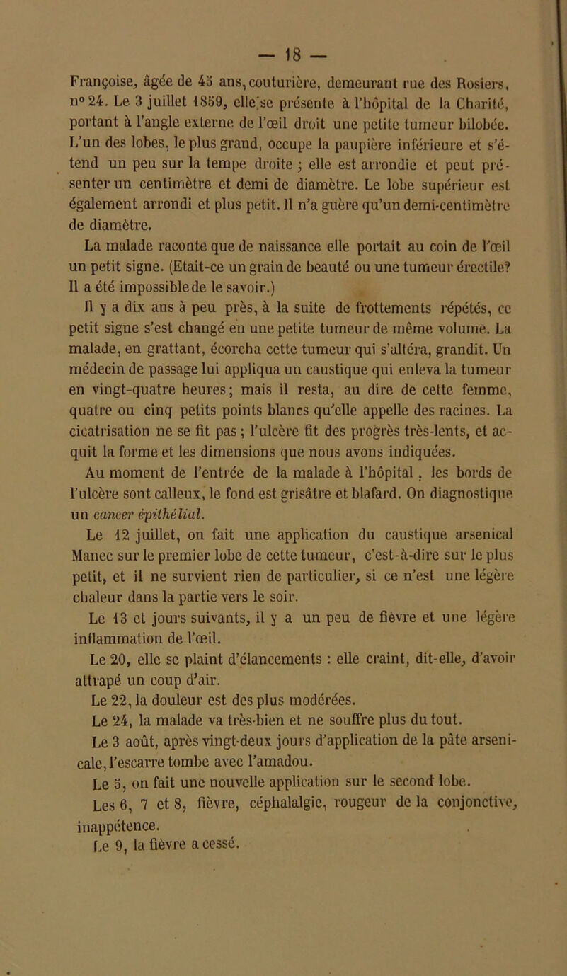 Françoise, âgée de 4b ans, couturière, demeurant rue des Rosiers, n°24. Le 3 juillet 1859, elle'se présente à l’hôpital de la Charité, portant à l’angle externe de l’œil droit une petite tumeur bilobée. L’un des lobes, le plus grand, occupe la paupière inférieure et s’é- tend un peu sur la tempe droite ; elle est arrondie et peut pré- senter un centimètre et demi de diamètre. Le lobe supérieur est également arrondi et plus petit. 11 n’a guère qu’un demi-centimètre de diamètre. La malade raconte que de naissance elle portait au coin de l’œil un petit signe. (Etait-ce un grain de beauté ou une tumeur érectile? Il a été impossible de le savoir.) 11 y a dix ans à peu près, à la suite de frottements répétés, ce petit signe s’est changé en une petite tumeur de même volume. La malade, en grattant, écorcha cette tumeur qui s’altéra, grandit. Un médecin de passage lui appliqua un caustique qui enleva la tumeur en vingt-quatre heures ; mais il resta, au dire de cette femme, quatre ou cinq petits points blancs qu’elle appelle des racines. La cicatrisation ne se fit pas ; l’ulcère fit des progrès très-lents, et ac- quit la forme et les dimensions que nous avons indiquées. Au moment de l’entrée de la malade à l’hôpital. Jes bords de l’ulcère sont calleux, le fond est grisâtre et blafard. On diagnostique un cancer épithélial. Le 12 juillet, on fait une application du caustique arsenical Manec sur le premier lobe de cette tumeur, c’est-à-dire sur le plus petit, et il ne survient rien de particulier, si ce n’est une légère chaleur dans la partie vers le soir. Le 13 et jours suivants, il y a un peu de fièvre et une légère inllammation de l’œil. Le 20, elle se plaint d’élancements : elle craint, dit-elle, d’avoir attrapé un coup d’air. Le 22, la douleur est des plus modérées. Le 24, la malade va très-bien et ne souffre plus du tout. Le 3 août, après vingt-deux jours d’application de la pâte arseni- cale, l’escarre tombe avec l’amadou. Le b, on fait une nouvelle application sur le second lobe. Les 6, 7 et 8, fièvre, céphalalgie, rougeur de la conjonctive, inappétence. Le 9, la fièvre a cessé.