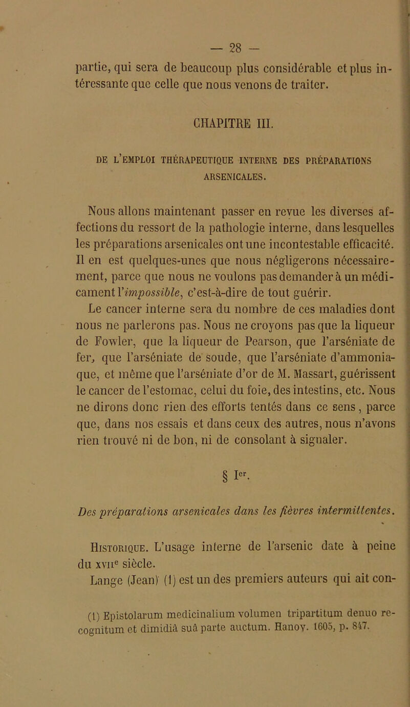 partie, qui sera de beaucoup plus considérable et plus in - téressante que celle que nous venons de traiter. CHAPITRE III. DE L’EMPLOI THÉRAPEUTIQUE INTERNE DES PRÉPARATIONS ARSENICALES. Nous allons maintenant passer en revue les diverses af- fections du ressort de la pathologie interne, dans lesquelles les préparations arsenicales ont une incontestable efficacité. Il en est quelques-unes que nous négligerons nécessaire- ment, parce que nous ne voulons pas demander à un médi- cament l'impossible, c’est-à-dire de tout guérir. Le cancer interne sera du nombre de ces maladies dont nous ne parlerons pas. Nous ne croyons pas que la liqueur de Fowler, que la liqueur de Pearson, que l’arséniate de fer, que l’arséniate de soude, que l’arséniate d’ammonia- que, et même que l’arséniate d’or de M. Massart, guérissent le cancer de l’estomac, celui du foie, des intestins, etc. Nous ne dirons donc rien des efforts tentés dans ce sens , parce que, dans nos essais et dans ceux des autres, nous n’avons rien trouvé ni de bon, ni de consolant à signaler. § Ier- Des préparations arsenicales dans les fièvres intermittentes. Historique. L’usage interne de l’arsenic date à peine du xvnc siècle. Lange (Jean) (1) est un des premiers auteurs qui ait con- (t) Epistolarum medicinalium volumen tripartitum denuo re- cognitum et dimidiâ suâ parte auctum. HanoY- 1605, p. 847.