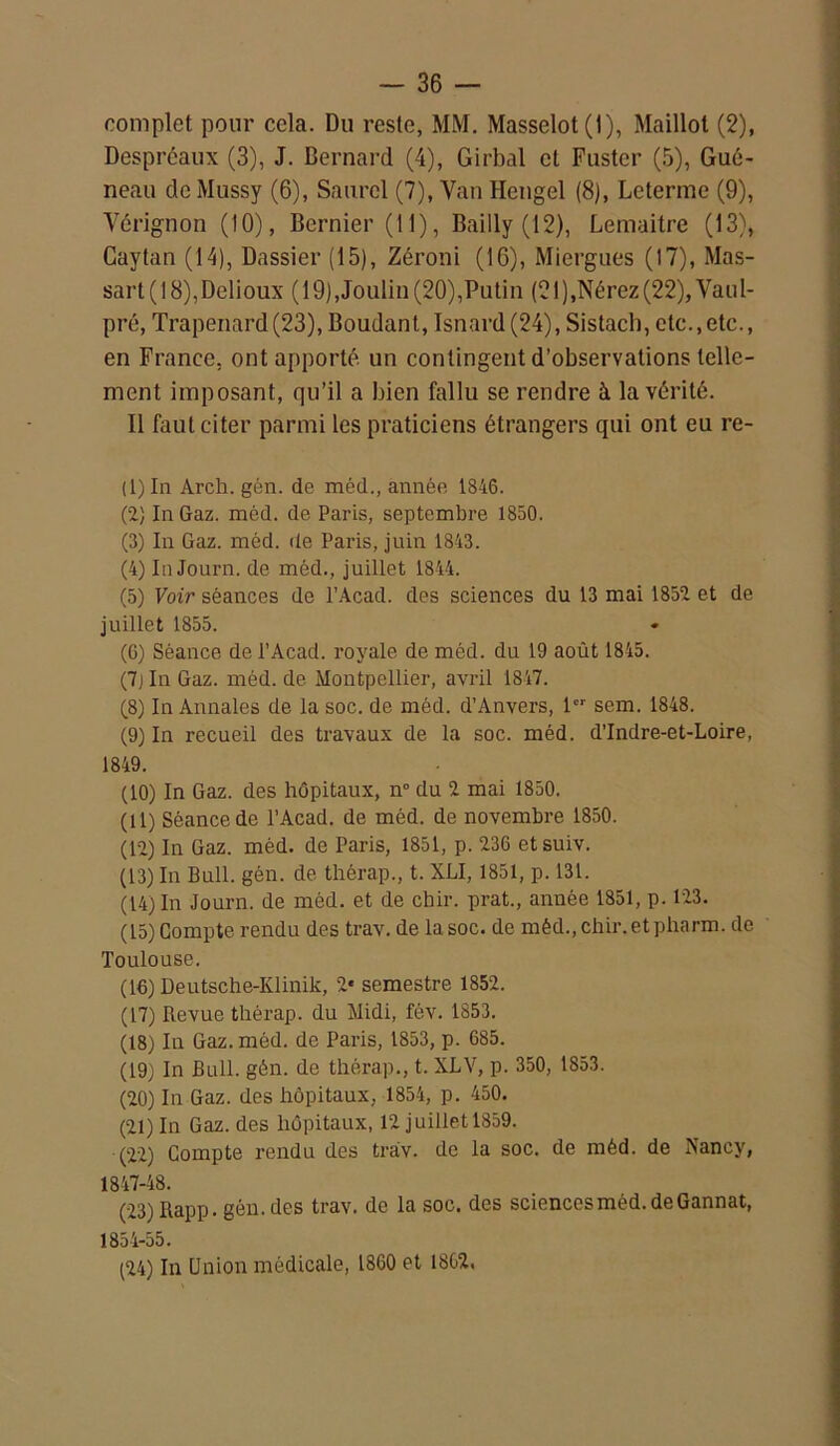 complet pour cela. Du reste, MM. Masselot(l), Maillot (2), Despréaux (3), J. Bernard (4), Girbal et Fustcr (5), Gué- neau de Mussy (6), Saurel (7), Van Hengel (8), Leterme (9), Vérignon (10), Bcrnier (11), Bailly (12), Lemaitre (13), Caytan (14), Dassier (15), Zéroni (16), Miergues (17), Mas- sart ( 18),Dclioux ( 19),Joulin (20),Putin (21 ),Nérez (22), Vaul- pré, Trapenard(23), Boudant, Isnard (24), Sistach, etc.,etc., en France, ont apporté un contingent d’observations telle- ment imposant, qu’il a bien fallu se rendre à la vérité. Il faut citer parmi les praticiens étrangers qui ont eu re- (1) In Arcli. gôn. de méd., année 1846. (2) In Gaz. méd. de Paris, septembre 1850. (3) In Gaz. méd. de Paris, juin 1843. (4) In Journ. de méd., juillet 1844. (5) Voir séances de l’Acad. des sciences du 13 mai 1852 et de juillet 1855. (G) Séance de l’Acad. royale de méd. du 19 août 1845. (7jln Gaz. méd. de Montpellier, avi’il 1847. (8) In Annales de la soc. de méd. d’Anvers, 1er sem. 1848. (9) In recueil des travaux de la soc. méd. d’Indre-et-Loire, 1849. (10) In Gaz. des hôpitaux, n° du 2 mai 1850. (11) Séance de l’Acad. de méd. de novembre 1850. (12) In Gaz. méd. de Paris, 1851, p. 236 etsuiv. (13) In Bull. gén. de thèrap., t. XLI, 1851, p. 131. (14) In Journ. de méd. et de chir. prat., année 1851, p. 123. (15) Compte rendu des trav. de la soc. de mêd.,chir.etpharm. de Toulouse. (16) Deutsche-Ivlinik, 2* semestre 1852. (17) Revue thérap. du Midi, fév. 1853. (18) In Gaz. méd. de Paris, 1853, p. 685. (19) In Bull. gén. de thérap., t. XLV, p. 350, 1853. (20) In Gaz. des hôpitaux, 1854, p. 450. (21) In Gaz. des hôpitaux, 12 juillet 1859. (22) Compte rendu des trav. de la soc. de méd. de Nancy, 1847-48. (23) Rapp. gén. des trav. de la soc. des sciences méd. de Gannat, 1854-55. (24) In Union médicale, 1860 et 1862.