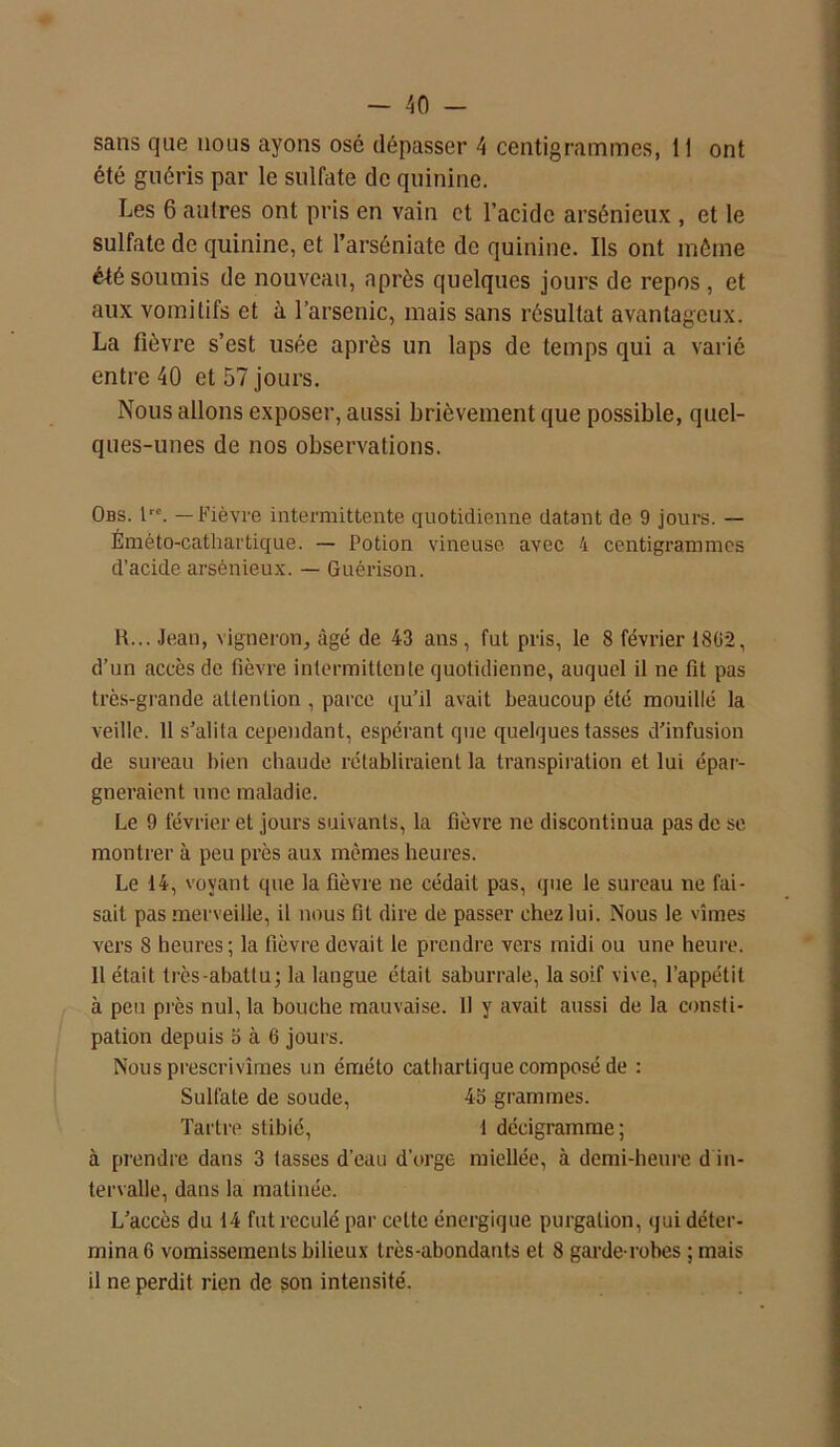 sans que nous ayons osé dépasser 4 centigrammes, 11 ont été guéris par le sulfate de quinine. Les 6 auires ont pris en vain et l’acide arsénieux , et le sulfate de quinine, et l’arséniate de quinine. Ils ont même été soumis de nouveau, après quelques jours de repos , et aux vomitifs et à l’arsenic, mais sans résultat avantageux. La fièvre s’est usée après un laps de temps qui a varié entre 40 et 57 jours. Nous allons exposer, aussi brièvement que possible, quel- ques-unes de nos observations. Obs. lre. — Fièvre intermittente quotidienne datant de 9 jours. — Éméto-cathartique. — Potion vineuse avec 4 centigrammes d’acide arsénieux. — Guérison. R... Jean, vigneron, âgé de 43 ans, fut pris, le 8 février 1802, d’un accès de fièvre intermittente quotidienne, auquel il ne fit pas très-grande attention , parce qu’il avait beaucoup été mouillé la veille. 11 s’alita cependant, espérant que quelques tasses d’infusion de sureau bien eliaude rétabliraient la transpiration et lui épar- gneraient une maladie. Le 9 février et jours suivants, la fièvre ne discontinua pas de se montrer à peu près aux mêmes heures. Le 14, voyant que la fièvre ne cédait pas, que le sureau ne fai- sait pas merveille, il nous fit dire de passer chez lui. Nous le vîmes vers 8 heures; la fièvre devait le prendre vers midi ou une heure. Il était très-abattu; la langue était saburrale, la soif vive, l’appétit à peu pi'ès nul, la bouche mauvaise. 11 y avait aussi de la consti- pation depuis S à 6 jours. Nous prescrivîmes un éméto cathartique composé de : Sulfate de soude, 45 grammes. Tartre stibié, 1 décigramme; à prendre dans 3 tasses d'eau d’orge miellée, à demi-heure d in- tervalle, dans la matinée. L’accès du 14 fut reculé par celte énergique purgation, qui déter- mina 6 vomissements bilieux très-abondants et 8 garde-robes ; mais il ne perdit rien de son intensité.