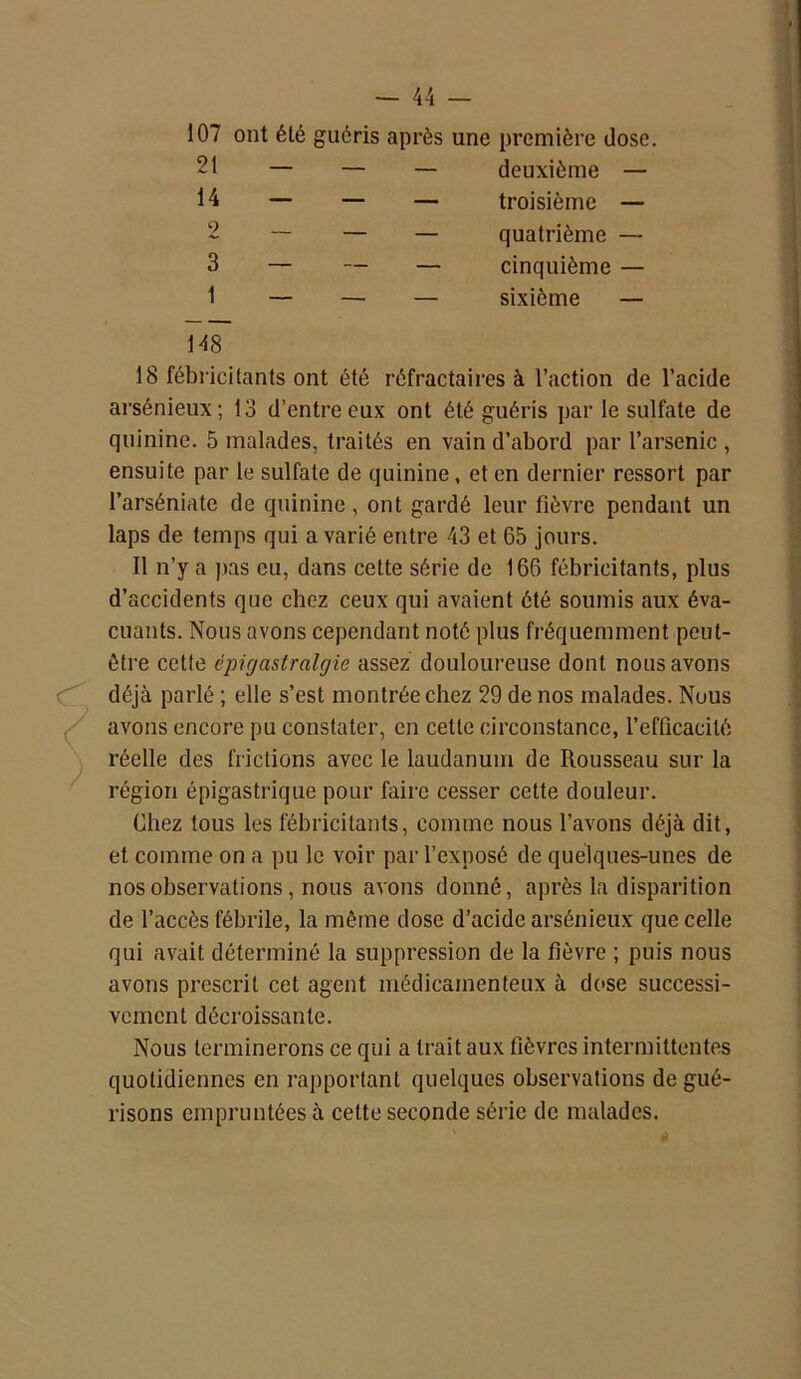 107 ont été guéris après une première dose. 21 deuxième — troisième — quatrième — cinquième — sixième — 14 2 3 148 18 fébricitants ont été réfractaires à l’action de l’acide arsénieux; 13 d’entre eux ont été guéris par le sulfate de quinine. 5 malades, traités en vain d’abord par l’arsenic , ensuite par le sulfate de quinine, et en dernier ressort par l’arséniate de quinine, ont gardé leur lièvre pendant un laps de temps qui a varié entre 43 et 65 jours. Il n’y a pas eu, dans cette série de 166 fébricitants, plus d’accidents que chez ceux qui avaient été soumis aux éva- cuants. Nous avons cependant noté plus fréquemment peut- être cette cpigastralgie assez douloureuse dont nous avons déjà parlé ; elle s’est montrée chez 29 de nos malades. Nous avons encore pu constater, en cette circonstance, l'efficacité réelle des frictions avec le laudanum de Rousseau sur la région épigastrique pour faire cesser cette douleur. Chez tous les fébricitants, comme nous l’avons déjà dit, et comme on a pu le voir par l’exposé de quelques-unes de nos observations, nous avons donné, après la disparition de l’accès fébrile, la même dose d’acide arsénieux que celle qui avait déterminé la suppression de la fièvre ; puis nous avons prescrit cet agent médicamenteux à dose successi- vement décroissante. Nous terminerons ce qui a trait aux fièvres intermittentes quotidiennes en rapportant quelques observations de gué- risons empruntées à cette seconde série de malades.