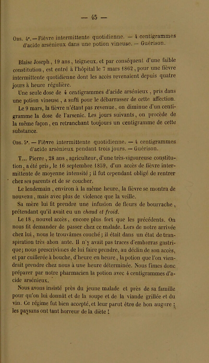 Obs. 4*. —Fièvre intermittente quotidienne. — 4 centigrammes d’acide arsénieux dans une potion vineuse. — Guérison. Biaise Joseph, 19 ans, teigneux, et par conséquent d’une faible constitution, est entré à Fhôpital le 7 mars 1862 , pour une fièvre intermittente quotidienne dont les accès revenaient depuis quatre jours à heure régulière. Une seule dose de 4 centigrammes d’acide arsénieux , pris dans une potion vineuse , a suffi pour le débarrasser de cette affection. Le 9 mars, la lièvre n’étant pas revenue, on diminue d’un centi- gramme la dose de l’arsenic. Les jours suivants, on procède de la même façon, en retranchant toujours un centigramme de cette substance. Obs. 5*. — Fièvre intermittente quotidienne. — 4 centigrammes d’acide arsénieux pendant trois jours. — Guérison. T... Pierre , 28 ans , agriculteur, d’une très-vigoureuse constitu- tion 2 a été pris, le 16 septembre 1859, d’un accès de fièvre inter- mittente de moyenne intensité ; il fut cependant obligé de rentrer chez ses parents et de se coucher. Le lendemain , environ à la même heure, la fièvre se montra de nouveau, mais avec plus de violence que la veille. Sa mère lui fit prendre une infusion de fleurs de bourrache, prétendant qu’il avait eu un chaud et froid. Le 18 , nouvel accès, encore plus fort que les précédents. On nous lit demander de passer chez ce malade. Lors de notre arrivée chez lui, nous le trouvâmes couché ; il était dans un état de tran- spiration très abon ante. 11 n'y avait pas traces d’embarras gastri- que; nous prescrivîmes de lui faire prendre, au déclin de son accès, et par cuillerée à bouche, d’heure en heure, la potion que l’on vien- drait prendre chez nous à une heure déterminée. Nous fîmes donc préparer par notre pharmacien la potion avec 4 centigrammes d’a- cide arsénieux. Nous avons insisté près du jeune malade et près de sa famille pour qu’on lui donnât et de la soupe et de la viande grillée et du vin. Ce régime fut bien accepté,et leur parut être de bon augure : les paysans ont tant horreur de la diète 1