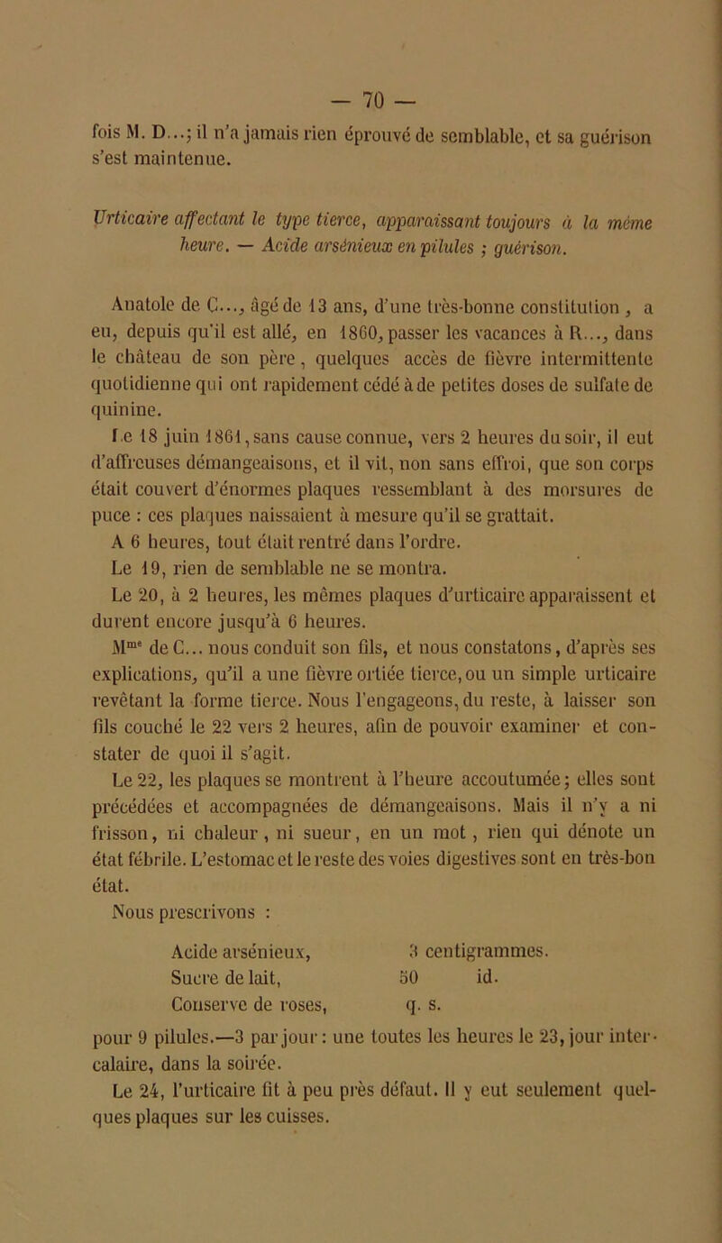 fois M. D...; il n’a jamais rien éprouvé de semblable, et sa guérison s’est maintenue. Urticaire affectant le type tierce, apparaissant toujours à la même heure. — Acide arsénieux en pilules ; guérison. Anatole de. C..., âgé de 13 ans, d’une très-bonne constitution , a eu, depuis qu'il est allé, en 1860, passer les vacances à R..., dans le château de son père, quelques accès de fièvre intermittente quotidienne qui ont rapidement cédé à de petites doses de sulfate de quinine. f.e 18 juin 1861, sans cause connue, vers 2 heures du soir, il eut d’affreuses démangeaisons, et il vit, non sans effroi, que son corps était couvert d’énoi-mes plaques ressemblant à des morsures de puce : ces plaques naissaient à mesure qu’il se grattait. A 6 heures, tout était rentré dans l’ordre. Le 19, rien de semblable ne se montra. Le 20, à 2 heures, les mêmes plaques d'urticaire apparaissent et durent encore jusqu’à 6 heures. Mme deC... nous conduit son fils, et nous constatons, d’après ses explications, qu’il aune fièvreortiée tierce,ou un simple urticaire revêtant la forme tierce. Nous l’engageons, du reste, à laisser son fils couché le 22 vers 2 heures, afin de pouvoir examiner et con- stater de quoi il s’agit. Le 22, les plaques se montrent à l’heure accoutumée; elles sont précédées et accompagnées de démangeaisons. Mais il n’y a ni frisson, ni chaleur, ni sueur, en un mot, rien qui dénote un état fébrile. L’estomac et le reste des voies digestives sont en très-bon état. Nous prescrivons : pour 9 pilules.—3 par jour : une toutes les heures le 23, jour inter- calaire, dans la soirée. Le 24, l’urticaire fit à peu près défaut. Il y eut seulement quel- ques plaques sur les cuisses. Acide arsénieux, Sucre de lait, Conserve de roses, 3 centigrammes. 50 id. q. s.