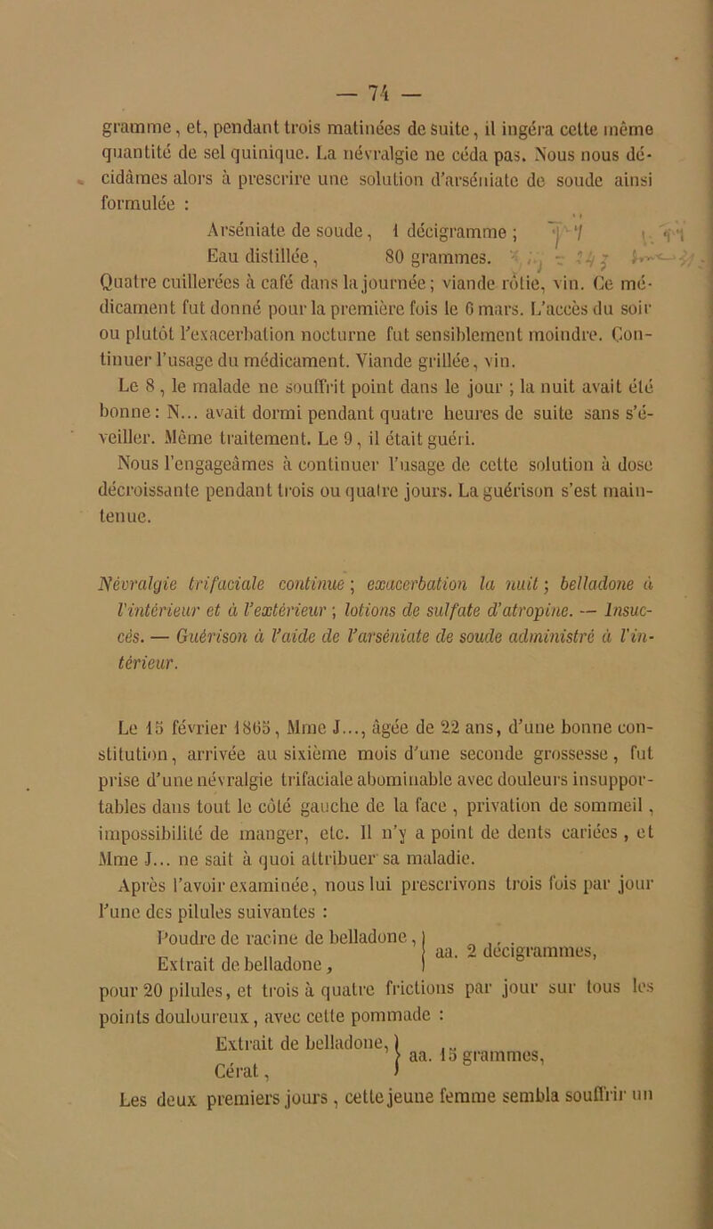 gramme, et, pendant trois matinées de suite, il ingéra cette même quantité de sel quinique. La névralgie ne céda pas. Nous nous dé- cidâmes alors à prescrire une solution d'arséniate de soude ainsi formulée : * i Arséniate de soude, t déeigramme ; ~j17 t( q Eau distillée, 80 grammes. : , r 14 j Quatre cuillerées à café dans la journée; viande rôtie, vin. Ce mé- dicament fut donné pour la première fois le G mars. L’accès du soir ou plutôt l'exacerbation nocturne fut sensiblement moindre. Con- tinuer l’usage du médicament. Viande grillée, vin. Le 8 , le malade ne souffrit point dans le jour ; la nuit avait été bonne: N... avait dormi pendant quatre heures de suite sans s'é- veiller. Meme traitement. Le 9, il était guéri. Nous l’engageâmes à continuer l’usage de cette solution à dose décroissante pendant trois ou quatre jours. La guérison s’est main- tenue. Névralgie trifaciale continue ; exacerbation la nuit ; belladone ù l'intérieur et à l’extérieur ; lotions de sulfate d’atropine. — Insuc- cès. — Guérison à l’aide de l’arsèniate de soude administré à l'in- térieur. Le 15 février 18(35, Mme J..., âgée de 22 ans, d'une bonne con- stitution, arrivée au sixième mois d'une seconde grossesse, fut prise d’une névralgie trifaciale abominable avec douleurs insuppor- tables dans tout le côté gauche de la face , privation de sommeil, impossibilité de manger, etc. 11 n’y a point de dents cariées , et Mme J... ne sait à quoi attribuer sa maladie. Après l’avoir examinée, nous lui prescrivons trois fois par jour l'une des pilules suivantes : Poudre de racine de belladone, Extrait de belladone, pour 20 pilules, et trois à quatre frictions par jour sur tous les points douloureux, avec cette pommade : Extrait de belladone, 1 > aa. 15 grammes, Cérat, ) Les deux premiers jours, cette jeune femme sembla souffrir un aa. 2 décigrammes,