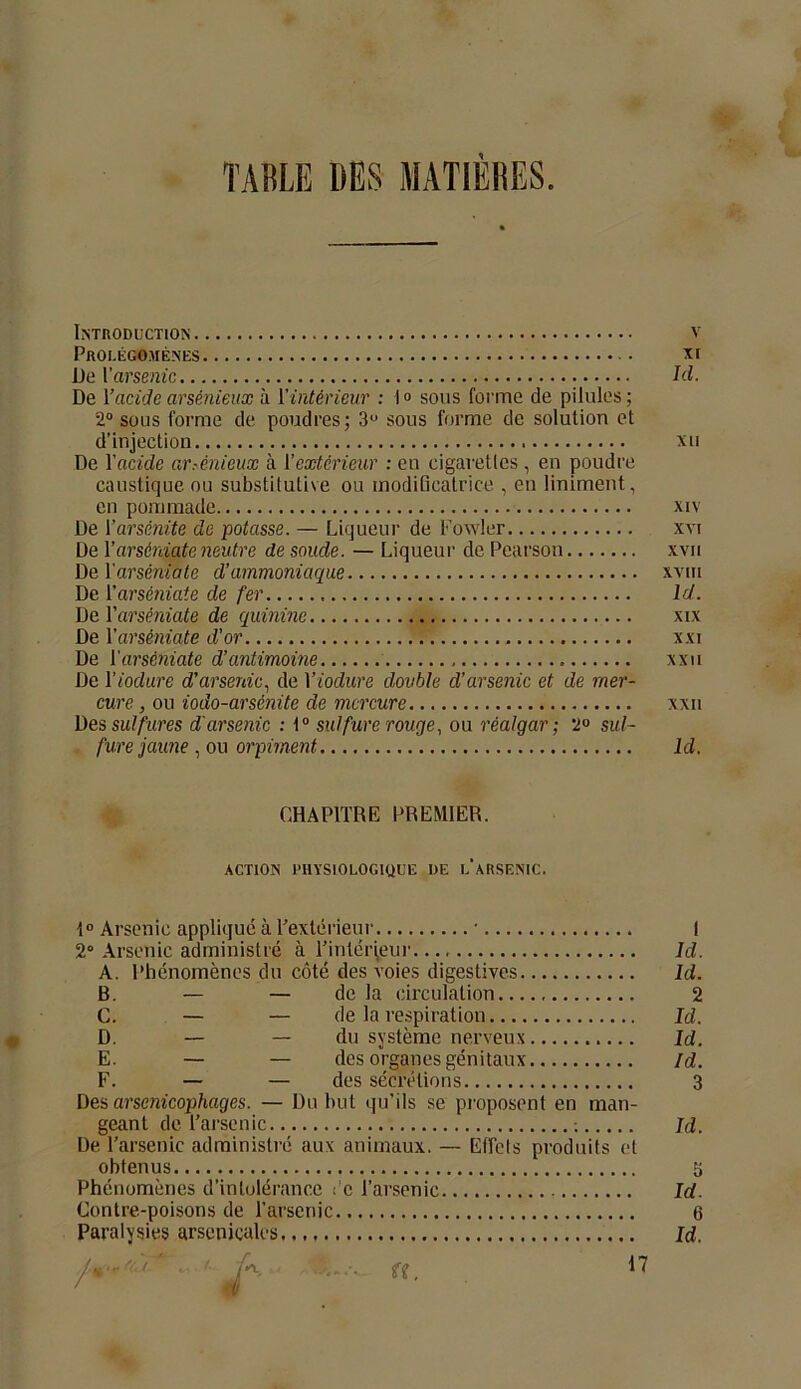 TABLE DES MATIÈRES. Introduction v Prolégomènes • xr De l’arsenic Id. De l’acide arsénieux à l'intérieur : 1° sous forme de pilules; 2° sous forme de poudres; 3U sous forme de solution et d’injection xu De l’acide arsénieux à l’extérieur : en cigarettes , en poudre caustique ou substitutive ou modificatrice , en liniment, en pommade xiv De Parsénite de potasse. — Liqueur de Fowler xvi De l’arsèniate neutre de soude. — Liqueur de Pearson xvii Del'arsèniate d’ammoniaque xvm De l'arsèniate de fer ld. De Y arsèniate de quinine xix De Y arsèniate d’or xxi De Y arsèniate d’antimoine » xxu De Yiodure d’arsenic, de Yiodure double d’arsenic et de mer- cure , ou iodo-arsénite de mercure xxu Des sulfures d'arsenic : t° sulfure rouge, ou réalgar ; 2° sul- fure jaune , ou orpiment ld. CHAPITRE PREMIER. action physiologique de l'arsenic. 1° Arsenic applique à l’extérieur • I 2° Arsenic administré à l’intérieur Id. A. Phénomènes du côté des voies digestives Id. B. — — delà circulation 2 C. — — de la respiration Id. D. — — du système nerveux Id. E. — — des organes génitaux ld. F. — — des sécrétions 3 Des arsenicophages. — Du but qu’ils se proposent en man- geant de l’arsenic : Id. De l’arsenic administré aux animaux. — Effets produits et obtenus S Phénomènes d’intolérance Ce l’arsenic Id. Contre-poisons de l’arsenic 6 Paralysies arsenicales id. 17