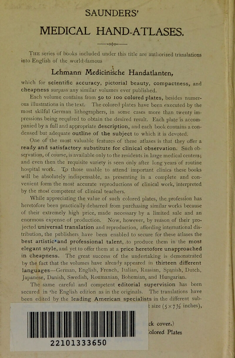 SAUNDERS’ MEDICAL HAND-ATLASES. The series of books included under this title are aulhorized translations into English of the world-famous Lehmann Medicinische Handatlanten, which for scientific accuracy, pictorial beauty, compactness, and cheapness surpass any similar volumes ever published. Each volume contains from 50 to 100 colored plates, besides numer- ous illustrations in the text. The colored plates have been execuled by the most skilful German lithographers, in some cases more than twenty im- pressions being required to obtain the desired result. Each plate is accom- panied by a full and appropriate description, and each book contains a Con- densed but adequate outline of the subject to which it is devoted. One of the most valuable features of these atlases is that they offer a ready and satisfactory Substitute for clinical Observation. Such Ob- servation, of course, is available only to the residents in large medical Centers; and even then the requisite variety is seen only after long years of routine hospital work. T.o those unable to attend important clinics these books will be absolutely indispensable, as presenting in a complete and con- venient form the most accurate reproductions of clinical work, interpreted by the n'iost competent of clinical teachers. While appreciating the value of such colored plates, the profession has heretofore been practically debarred from purchasing similar works because of their extremely high price, made necessary by a limited sale and an enormous expense of production. Now, however, by reason of their pro- jected universal translation and reproduction, affording international dis- tribution, the publishers have been enabled to secure for these atlases the best artistic’and Professional talent, to produce them in the most elegant style, and yet to offer them at a price heretofore unapproached in cheapness. The great success of the undertaking is demonstrated by the fact that the volumes have already appeared in thirteen different languages—German, English, French, Italian, Russian, Spanish, Dutch, Japanese, Danish, Swedish, Roumanian, Bohemian, and Hungarian. The same careful and competent editorial supervision has been secured in »he English edition as in the Originals. The translations have been edited by the leading American specialists in the different sub- t size (5 x 7yi inches), 22101333650 ck cover.) iolored Plates