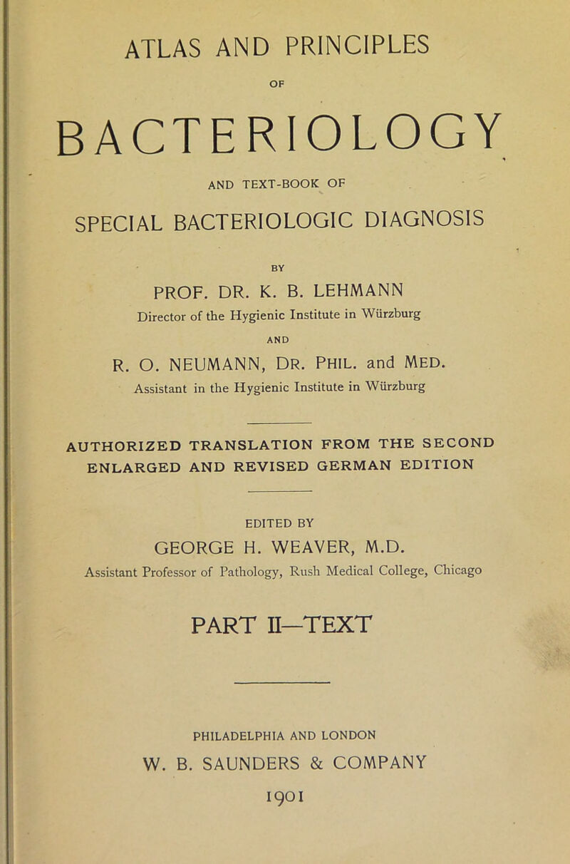 ATLAS AND PRINC1PLES OF BACTERIOLOGY AND TEXT-BOOK OF SPECIAL BACTERIOLOGIC DIAGNOSIS BY PROF. DR. K. B. LEHMANN Director of the Hygienic Institute in Würzburg AND R. O. NEUMANN, DR. PHIL, and MED. Assistant in the Hygienic Institute in Würzburg AUTHORIZED TRANSLATION FROM THE SECOND ENLARGED AND REVISED GERMAN EDITION EDITED BY GEORGE H. WEAVER, M.D. Assistant Professor of Pathology, Rush Medical College, Chicago PART II—TEXT PHILADELPHIA AND LONDON W. B. SAUNDERS & COMPANY 1901